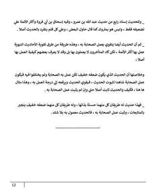 12
_
‫ي‬
‫عل‬ ‫األئمة‬ ‫ر‬
‫وأكي‬ ‫فروة‬ ‫ي‬
‫أب‬ ‫بن‬ ‫إسحاق‬ ‫وفيه‬ ،‫عمرو‬ ‫بن‬ ‫هللا‬ ‫عبد‬ ‫حديث‬ ‫من‬ ‫ابع‬‫ر‬ ‫إسناد‬ ‫وللحديث‬
‫أصال‬ ‫بالحديث‬ ‫يتفرد‬ ‫فلم‬ ‫كل‬ ‫ي‬
‫وعل‬ ، ‫البعض‬ ‫حاول‬ ‫قال‬ ‫كما‬‫وك‬‫بمي‬ ‫هو‬ ‫وليس‬ ، ‫فقط‬ ‫تضعيفه‬
.
_
‫ال‬ ‫بعمل‬ ‫يتقوي‬ ‫أيضا‬ ‫الحديث‬ ‫أن‬ ‫ثم‬
‫النبوية‬ ‫األحاديث‬ ‫تقوية‬ ‫طرق‬ ‫من‬ ‫طريقة‬ ‫وهذه‬ ، ‫به‬ ‫صحابة‬
‫بها‬ ‫العمل‬ ‫كيفية‬‫بعضهم‬ ‫يعرف‬ ‫ال‬ ‫وقد‬ ‫بل‬ ‫بها‬ ‫يعملون‬ ‫ال‬ ‫المتأخرون‬ ‫كاد‬‫لكن‬ ، ‫األئمة‬ ‫ر‬
‫أكي‬ ‫بها‬ ‫عمل‬
، ‫أصال‬
‫فيكون‬ ‫فيه‬ ‫يختلفوا‬ ‫ولم‬ ‫الصحابة‬ ‫به‬ ‫عمل‬ ‫لكن‬ ‫خفيف‬ ‫ضعفه‬ ‫يكون‬ ‫الذي‬ ‫الحديث‬ ‫أن‬ ‫وخالصتها‬
‫لثبوت‬ ‫شاهدا‬ ‫الصحابة‬ ‫عمل‬
، ‫الحديث‬
‫مثال‬ ‫وهذا‬ ، ‫به‬ ‫العمل‬ ‫درجة‬ ‫ي‬
‫إل‬ ‫ويرفعه‬ ‫الحديث‬ ‫فيقوي‬
‫به‬ ‫الصحابة‬ ‫عمل‬ ‫يثبت‬ ‫لم‬ ‫وإن‬ ‫ي‬
‫حب‬ ‫أصال‬ ‫ثابت‬ ‫والحديث‬ ‫فكيف‬ ، ‫هنا‬ ‫ها‬
.
_
‫ينجي‬ ‫خفيف‬ ‫ضعفه‬ ‫منهما‬ ‫كل‬‫طريقان‬ ‫وله‬ ، ‫بذاتها‬ ‫حسنة‬ ‫منهما‬ ‫كل‬‫طريقان‬ ‫له‬ ‫حديث‬ ‫فهذا‬
‫معمول‬ ‫فالحديث‬ ، ‫به‬ ‫الصحابة‬ ‫عمل‬ ‫وثبت‬ ، ‫بالمتابعات‬
‫شك‬ ‫بال‬ ‫به‬
.
------------------------------------
 