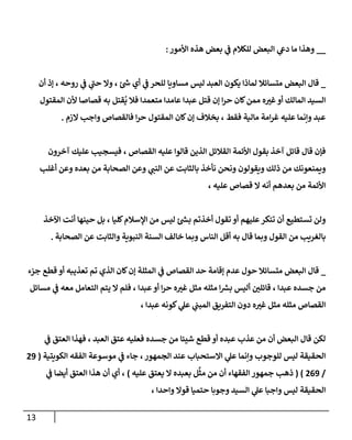 13
__
‫ا‬ ‫ي‬
‫دع‬ ‫ما‬ ‫وهذا‬
‫األمور‬ ‫هذه‬ ‫بعض‬ ‫ي‬
‫ف‬ ‫للكالم‬ ‫لبعض‬
:
_
‫يكون‬ ‫لماذا‬ ‫متسائال‬ ‫البعض‬ ‫قال‬
‫أن‬ ‫إذ‬ ، ‫روحه‬ ‫ي‬
‫ف‬ ‫ي‬
‫حب‬ ‫وال‬ ، ‫ئ‬ ‫ر‬
‫ش‬ ‫أي‬ ‫ي‬
‫ف‬ ‫للحر‬ ‫مساويا‬ ‫ليس‬ ‫العبد‬
‫المقتول‬ ‫ألن‬ ‫قصاصا‬ ‫به‬ ‫قتل‬
ُ
‫ي‬ ‫فال‬ ‫متعمدا‬ ‫عامدا‬ ‫عبدا‬ ‫قتل‬ ‫إن‬ ‫ا‬‫ر‬‫ح‬ ‫كان‬‫ممن‬ ‫ه‬ ‫ر‬
‫غي‬‫أو‬ ‫المالك‬ ‫السيد‬
‫الزم‬ ‫واجب‬ ‫فالقصاص‬ ‫ا‬‫ر‬‫ح‬ ‫المقتول‬ ‫كان‬‫إن‬ ‫بخالف‬ ، ‫فقط‬ ‫مالية‬ ‫امة‬‫ر‬‫غ‬ ‫عليه‬ ‫وإنما‬ ‫عبد‬
.
‫ا‬ ‫األئمة‬ ‫بقول‬ ‫آخذ‬ ‫قائل‬ ‫قال‬ ‫فإن‬
‫آخرون‬ ‫عليك‬ ‫فيسجيب‬ ، ‫القصاص‬ ‫عليه‬ ‫قالوا‬ ‫الذين‬ ‫لقالئل‬
‫أغلب‬ ‫وعن‬ ‫بعده‬ ‫من‬ ‫الصحابة‬ ‫وعن‬ ‫ي‬
‫النب‬ ‫عن‬ ‫بالثابت‬ ‫نأخذ‬ ‫ونحن‬ ‫ويقولون‬ ‫ذلك‬ ‫من‬ ‫ويمنعونك‬
، ‫عليه‬ ‫قصاص‬ ‫ال‬ ‫أنه‬ ‫بعدهم‬ ‫من‬ ‫األئمة‬
‫اآلخذ‬ ‫أنت‬ ‫حينها‬ ‫بل‬ ، ‫كليا‬‫اإلسالم‬ ‫من‬ ‫ليس‬ ‫ئ‬ ‫ر‬
‫بش‬ ‫أخذتم‬ ‫تقول‬ ‫أو‬ ‫عليهم‬‫تنكر‬ ‫أن‬ ‫تستطيع‬ ‫ولن‬
‫بالغ‬
‫الصحابة‬ ‫عن‬ ‫والثابت‬ ‫النبوية‬ ‫السنة‬ ‫خالف‬ ‫وبما‬ ‫الناس‬ ‫أقل‬ ‫به‬ ‫قال‬ ‫وبما‬ ‫القول‬ ‫من‬ ‫ريب‬
.
_
‫جزء‬ ‫قطع‬ ‫أو‬ ‫تعذيبه‬ ‫تم‬ ‫الذي‬ ‫كان‬‫إن‬ ‫المثلة‬ ‫ي‬
‫ف‬ ‫القصاص‬ ‫حد‬ ‫إقامة‬ ‫عدم‬ ‫حول‬ ‫متسائال‬ ‫البعض‬ ‫قال‬
‫م‬ ‫ي‬
‫ف‬ ‫معه‬ ‫التعامل‬ ‫يتم‬ ‫ال‬ ‫فلم‬ ، ‫عبدا‬‫أو‬ ‫ا‬‫ر‬‫ح‬ ‫ه‬ ‫ر‬
‫غي‬ ‫مثل‬ ‫مثله‬ ‫ا‬ ‫ر‬
‫برس‬ ‫أليس‬ ‫ر‬
‫قائلن‬ ، ‫عبدا‬ ‫جسده‬ ‫من‬
‫سائل‬
، ‫عبدا‬ ‫كونه‬ ‫ي‬
‫عل‬ ‫ي‬
‫المبب‬ ‫التفريق‬ ‫دون‬ ‫ه‬ ‫ر‬
‫غي‬ ‫مثل‬ ‫مثله‬ ‫القصاص‬
‫ي‬
‫ف‬ ‫العتق‬ ‫فهذا‬ ، ‫العبد‬ ‫عتق‬ ‫فعليه‬ ‫جسده‬ ‫من‬ ‫شيئا‬ ‫قطع‬ ‫أو‬ ‫عبده‬ ‫عذب‬ ‫من‬ ‫أن‬ ‫البعض‬ ‫قال‬ ‫لكن‬
‫ي‬
‫ف‬ ‫جاء‬ ،‫الجمهور‬ ‫عند‬ ‫االستحباب‬ ‫ي‬
‫عل‬ ‫وإنما‬ ‫للوجوب‬ ‫ليس‬ ‫الحقيقة‬
‫موسوع‬
‫الكويتية‬ ‫الفقه‬ ‫ة‬
(
79
/
709
)
(
‫الفقه‬ ‫جمهور‬ ‫ذهب‬
‫عليه‬ ‫يعتق‬ ‫ال‬ ‫بعبده‬ ‫ل‬
َّ
‫مث‬ ‫من‬ ‫أن‬ ‫اء‬
)
‫ي‬
‫ف‬ ‫أيضا‬ ‫العتق‬ ‫هذا‬ ‫أن‬ ‫أي‬ ،
، ‫واحدا‬ ‫قوال‬ ‫حتميا‬ ‫وجوبا‬ ‫السيد‬ ‫ي‬
‫عل‬ ‫واجبا‬ ‫ليس‬ ‫الحقيقة‬
 