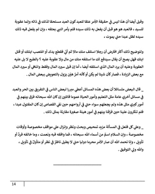 14
‫عقوبة‬ ‫وإنما‬ ‫ذاته‬ ‫ي‬
‫ف‬ ‫لذلك‬ ‫مستحقا‬ ‫العبد‬ ‫كون‬‫للعبد‬ ‫عتقا‬‫األمر‬ ‫حقيقة‬ ‫ي‬
‫ف‬ ‫ليس‬ ‫هذا‬ ‫أن‬ ‫أيضا‬ ‫وقيل‬
‫ي‬ ‫فلم‬ ‫سيده‬ ‫ذلك‬ ‫به‬ ‫يفعل‬ ‫أن‬ ‫قبل‬ ‫هو‬ ‫هو‬ ‫فالعبد‬ ، ‫للسيد‬
‫ذلك‬ ‫فيه‬ ‫يفعل‬ ‫لم‬ ‫وإن‬ ، ‫بعتقه‬ ‫ي‬
‫النب‬ ‫أمر‬
، ‫يموت‬ ‫ي‬
‫حب‬ ‫عبدا‬ ‫لظل‬ ‫سيده‬
‫قتل‬ ‫أو‬ ‫ابنتك‬ ‫اغتصب‬ ‫أو‬ ‫يدك‬ ‫فقطع‬ ‫ي‬
‫أب‬ ‫ثم‬ ‫ماال‬ ‫منك‬ ‫استلف‬ ‫رجال‬ ‫أن‬ ‫ض‬‫افي‬ ‫ر‬
‫أكي‬ ‫ذلك‬ ‫ولتوضيح‬
‫عليه‬ ‫بل‬ ‫ال‬ ‫بالطبع‬ ‫؟‬ ‫عليه‬ ‫عقوبة‬ ‫وال‬ ‫مال‬ ‫من‬ ‫منك‬ ‫استلفه‬ ‫ما‬ ‫لك‬ ‫سيدفع‬ ‫يقال‬ ‫أن‬ ‫يصح‬ ‫فهل‬ ‫ابنك‬
‫يرد‬ ‫أن‬ ‫وعليه‬ ‫العقوبة‬
‫المال‬ ‫د‬ ‫ر‬
‫سي‬ ‫أو‬ ‫ي‬
‫وانته‬ ‫وفقط‬ ‫المال‬ ‫د‬ ‫ر‬
‫سي‬ ‫قيل‬ ‫إن‬ ‫أما‬ ، ‫أيضا‬ ‫استلفه‬ ‫الذي‬ ‫المال‬
‫المال‬ ‫ببعض‬ ‫بالتعويض‬ ‫يزول‬ ّ
‫ر‬
‫هن‬ ٌ
‫أمر‬ ‫كأنه‬‫أو‬ ‫يكن‬ ‫لم‬ ‫شيئا‬ ‫كأن‬‫فصار‬ ، ‫الزيادة‬ ‫بعض‬ ‫مع‬
.
_
‫والعبد‬‫الحر‬ ‫ر‬
‫بن‬ ‫التفريق‬ ‫ي‬
‫ف‬ ‫الناس‬ ‫لبعض‬ ‫ا‬‫ر‬‫مي‬ ‫ي‬
‫أعط‬ ‫المسائل‬ ‫هذه‬ ‫بعض‬ ‫أن‬ ‫متسائال‬ ‫البعض‬ ‫قال‬
‫ي‬
‫ف‬ ‫بينهم‬ ‫ق‬ ّ
‫فر‬ ‫سبحانه‬ ‫هللا‬ ‫كان‬‫إن‬ ‫ر‬
‫قائلن‬ ‫عموما‬ ‫الحياة‬ ‫وأمور‬ ‫التعليم‬ ‫مثل‬ ‫عامة‬ ‫أخري‬ ‫مسائل‬ ‫ي‬
‫ف‬
‫ع‬ ‫المقتول‬ ‫كان‬‫إن‬ ‫القصاص‬ ‫ي‬
‫نف‬ ‫ر‬
‫حن‬ ‫أرواحهم‬ ‫ي‬
‫ف‬ ‫ي‬
‫حب‬ ‫سواء‬ ‫يجعلهم‬ ‫ولم‬ ‫هذه‬ ‫مثل‬ ‫ي‬‫كي‬‫أمور‬
، ‫بدا‬
‫ذلك‬ ‫بمثل‬ ‫مقارنة‬ ‫ة‬ ‫ر‬
‫صغي‬ ‫هينة‬ ‫أمور‬ ‫ي‬
‫ف‬ ‫بينهم‬ ‫قنا‬ ّ
‫فر‬ ‫ر‬
‫حن‬ ‫علينا‬ ‫تنكرون‬ ‫فلم‬
.
_
‫المسألة‬ ‫ي‬
‫ف‬ ‫فلعل‬ ‫كل‬ ‫ي‬
‫وعل‬
‫وأوقات‬ ‫مخصوصة‬ ‫مواقف‬ ‫ي‬
‫عل‬ ‫ال‬‫ز‬‫وإن‬‫ونظر‬ ‫وبحث‬ ‫تمحيص‬ ‫مزيد‬
‫أو‬
ٌ
‫فرد‬ ‫خالفه‬ ‫وما‬ ، ‫ونعمت‬ ‫فبه‬ ‫وافقه‬ ‫فما‬ ، ‫سبحانه‬ ‫هللا‬ ‫أسماء‬ ‫من‬ ٌ
‫اسم‬ ‫السالم‬ ‫وإن‬ ، ‫مخصوصة‬
‫وإن‬ ، ‫تأويل‬
، ‫تأويل‬ ‫ي‬
‫ف‬ ٌ‫متأول‬ ‫أو‬ ‫نظر‬ ‫ي‬
‫ف‬ ٌ
‫ناظر‬ ‫يطيل‬ ‫ال‬ ‫ي‬
‫حب‬ ‫دوليا‬ ‫محرما‬ ‫األمر‬ ‫صار‬ ‫أن‬ ‫هللا‬ ‫نحمد‬ ‫ا‬
‫التوفيق‬ ‫ي‬
‫ول‬ ‫وهللا‬
.
---------------------------------------
 