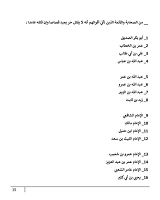 15
__
‫عامدا‬ ‫قتله‬ ‫وإن‬ ‫قصاصا‬ ‫بعبد‬ ‫حر‬ ‫يقتل‬ ‫ال‬ ‫أنه‬ ‫أقوالهم‬ ‫ي‬
‫تأب‬ ‫الذين‬ ‫واألئمة‬ ‫الصحابة‬ ‫من‬
:
8
_
‫الصديق‬ ‫بكر‬ ‫أبو‬
7
_
‫الخطاب‬ ‫بن‬ ‫عمر‬
0
_
‫طالب‬ ‫ي‬
‫أب‬ ‫بن‬ ‫ي‬
‫عل‬
7
_
‫عباس‬ ‫بن‬ ‫هللا‬ ‫عبد‬
7
_
‫عمر‬ ‫بن‬ ‫هللا‬ ‫عبد‬
0
_
‫عمرو‬ ‫بن‬ ‫هللا‬ ‫عبد‬
7
_
‫ر‬
‫الزبي‬ ‫بن‬ ‫هللا‬ ‫عبد‬
0
_
‫ثابت‬ ‫بن‬ ‫زيد‬
9
_
‫اإلمام‬
‫ي‬
‫الشافع‬
88
_
‫مالك‬ ‫اإلمام‬
88
_
‫حنبل‬ ‫ابن‬ ‫اإلمام‬
87
_
‫سعد‬ ‫بن‬ ‫الليث‬ ‫اإلمام‬
80
_
‫شعيب‬ ‫بن‬ ‫عمرو‬ ‫اإلمام‬
87
_
‫العزيز‬ ‫عبد‬ ‫بن‬ ‫عمر‬ ‫اإلمام‬
87
_
‫ي‬
‫الشعب‬ ‫عامر‬ ‫اإلمام‬
80
_
‫ر‬
‫كثي‬ ‫ي‬
‫أب‬ ‫بن‬ ‫ي‬ ‫ر‬
‫يحب‬
 