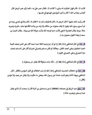 21
‫ال‬ ‫قالت‬
،
‫ء‬ ‫ي‬
‫ر‬
‫بش‬ ‫له‬ ‫فت‬‫اعي‬ ‫فهل‬ ‫قال‬
‫؟‬
‫ال‬ ‫قالت‬
،
‫عمر‬ ‫فقال‬
، ‫به‬ َّ
‫ي‬
‫عل‬
‫قال‬ ‫الرجل‬ ‫عمر‬ ‫أى‬‫ر‬ ‫فلما‬
‫هللا‬ ‫بعذاب‬ ‫أتعذب‬
‫؟‬
‫نفسها‬ ‫ي‬
‫ف‬ ‫اتهمتها‬ ‫ر‬
‫المؤمنن‬ ‫ر‬
‫أمي‬ ‫يا‬ ‫قال‬
،
‫قال‬
‫أيت‬‫ر‬
‫ذلك‬
‫عليها‬
‫؟‬
‫الرجل‬ ‫قال‬
، ‫ال‬
‫قال‬
‫به‬ ‫لك‬ ‫فت‬‫فاعي‬
‫؟‬
‫ال‬ ‫فقال‬
،
‫لو‬ ‫بيده‬ ‫ي‬
‫نفش‬ ‫والذي‬ ‫قال‬
‫هللا‬ ‫رسول‬ ‫أسمع‬ ‫لم‬
‫يقول‬
‫منك‬ ‫ألقدتها‬ ‫والده‬ ‫من‬ ‫ولد‬ ‫وال‬ ‫مالكه‬ ‫من‬ ‫مملوك‬ ‫يقاد‬ ‫ال‬
،
‫به‬‫ورص‬ ‫زه‬‫في‬
‫ورسوله‬ ‫هللا‬ ‫موالة‬ ‫وأنت‬ ‫هللا‬ ‫لوجه‬ ‫حرة‬ ‫فأنت‬ ‫ي‬
‫اذهب‬ ‫للجارية‬ ‫وقال‬ ‫سوط‬ ‫مائة‬
.
‫بن‬ ‫الليث‬ ‫وقال‬
‫سعد‬
(
‫ال‬ ‫وهذا‬
‫معمول‬ ‫قول‬
‫به‬
)
.
0
_
‫جاء‬
‫ي‬
‫للشافع‬ ‫األم‬ ‫ي‬
‫ف‬
(
0
/
77
( )
‫قتال‬ ‫وعبدا‬ ‫ا‬‫ر‬‫ح‬ ‫أن‬ ‫لو‬
‫عبدا‬
‫قيمة‬ ‫نصف‬ ‫الحر‬ ‫عل‬ ‫كان‬‫عمدا‬
‫القتل‬ ‫العبد‬ ‫وعل‬ ‫المقتول‬ ‫العبد‬
،
‫نصف‬ ‫المسلم‬ ‫عل‬ ‫كان‬‫انيا‬‫رص‬‫ن‬ ‫ي‬
‫اب‬‫رص‬‫ون‬ ‫مسلم‬ ‫قتل‬ ‫لو‬ ‫وهكذا‬
‫القود‬ ‫ي‬
‫اب‬‫رص‬‫الن‬ ‫وعل‬ ‫ي‬
‫اب‬‫رص‬‫الن‬ ‫دية‬
)
9
_
‫جاء‬
‫ي‬
‫للشافع‬ ‫األم‬ ‫ي‬
‫ف‬
(
0
/
70
.. ( )
‫فال‬ ‫مملوكا‬ ‫مات‬ ‫ألنه‬
‫يقتل‬
‫بمملوك‬ ‫حر‬
)
88
_
‫جاء‬
‫ي‬
‫للشافع‬ ‫الحديث‬ ‫اختالف‬ ‫ي‬
‫ف‬
(
0
/
07
( )
‫ب‬
‫بالكافر‬ ‫المؤمن‬ ‫قتل‬ ‫ي‬
‫ف‬ ‫الخالف‬ ‫اب‬
:
‫قال‬
‫هللا‬ ‫رسول‬ ‫عن‬ ‫عندنا‬ ‫ثابت‬ ‫وهو‬ ‫نأخذ‬ ‫هذا‬‫وب‬ ‫ي‬
‫الشافع‬
‫بعبد‬ ‫حر‬ ‫يقتل‬ ‫وال‬ ‫حكيت‬ ‫ما‬ ‫ببعض‬
‫مؤمن‬ ‫وال‬
‫بكافر‬
)
88
_
‫روي‬
‫مصنفه‬ ‫ي‬
‫ف‬ ‫اق‬‫ز‬‫الر‬ ‫عبد‬
(
89878
)
‫قال‬ ‫أمية‬ ‫بن‬ ‫إسماعيل‬ ‫عن‬
(
‫يقتل‬ ‫الذي‬ ‫أن‬ ‫سمعت‬
‫مائة‬ ‫ب‬‫ويرص‬ ‫يسجن‬ ‫عبدا‬
)
 