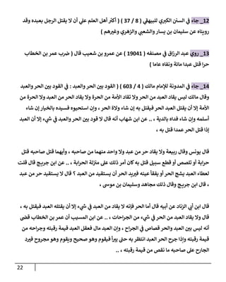 22
87
_
‫جاء‬
‫ي‬
‫للبيهف‬ ‫ي‬‫الكي‬ ‫السن‬ ‫ي‬
‫ف‬
(
0
/
07
( )
‫بعبده‬ ‫الرجل‬ ‫يقتل‬ ‫ال‬ ‫أن‬ ‫ي‬
‫عل‬ ‫العلم‬ ‫أهل‬ ‫ر‬
‫أكي‬
‫وقد‬
‫هم‬ ‫ر‬
‫وغي‬ ‫والزهري‬ ‫ي‬
‫والشعب‬‫يسار‬ ‫بن‬ ‫سليمان‬ ‫عن‬ ‫رويناه‬
)
80
_
‫روي‬
‫مصنفه‬ ‫ي‬
‫ف‬ ‫اق‬‫ز‬‫الر‬ ‫عبد‬
(
89878
)
‫قال‬ ‫شعيب‬ ‫بن‬ ‫عمرو‬ ‫عن‬
(
‫الخطاب‬ ‫بن‬ ‫عمر‬ ‫ب‬‫رص‬
‫عاما‬ ‫ونفاه‬ ‫مائة‬ ‫عبدا‬ ‫قتل‬ ‫ا‬‫ر‬‫ح‬
)
87
_
‫جاء‬
‫مالك‬ ‫لإلمام‬ ‫المدونة‬ ‫ي‬
‫ف‬
(
7
/
080
( )
‫والعبد‬‫الحر‬ ‫ر‬
‫بن‬ ‫القود‬
:
‫والعبد‬‫الحر‬ ‫ر‬
‫بن‬ ‫القود‬ ‫ي‬
‫ف‬
‫الحرة‬ ‫من‬ ‫األمة‬ ‫تقاد‬ ‫وال‬‫الحر‬ ‫من‬ ‫العبد‬ ‫يقاد‬ ‫ليس‬ ‫مالك‬ ‫وقال‬
‫من‬ ‫الحرة‬ ‫وال‬ ‫العبد‬ ‫من‬ ‫الحر‬ ‫يقاد‬ ‫وال‬
‫الحر‬ ‫والة‬ ‫شاء‬ ‫إن‬ ‫به‬ ‫فيقتل‬ ‫الحر‬ ‫العبد‬ ‫يقتل‬ ‫أن‬ ‫إال‬ ‫األمة‬
،
‫شاء‬ ‫إن‬ ‫بالخيار‬ ‫فسيده‬ ‫استحيوه‬ ‫وإن‬
‫بالدية‬ ‫فداه‬ ‫شاء‬ ‫وإن‬ ‫أسلمه‬
،
..
‫العبد‬ ‫أن‬ ‫إال‬ ‫ء‬ ‫ي‬
‫ر‬
‫ش‬ ‫ي‬
‫ف‬ ‫والعبد‬‫الحر‬ ‫ر‬
‫بن‬ ‫قود‬ ‫ال‬ ‫قال‬ ‫أنه‬ ‫شهاب‬ ‫ابن‬ ‫عن‬
‫قتل‬ ‫عمدا‬‫الحر‬ ‫قتل‬ ‫إذا‬
، ‫به‬
‫قال‬
‫صاحبه‬ ‫من‬ ‫منهما‬ ‫واحد‬ ‫وال‬ ‫عبد‬ ‫من‬ ‫حر‬ ‫يقاد‬ ‫وال‬ ‫ربيعة‬ ‫وقال‬ ‫يونس‬
،
‫صاحبه‬ ‫قتل‬ ‫وأيهما‬
‫قتل‬
‫سبيل‬ ‫قطع‬ ‫أو‬ ‫تلصص‬ ‫أو‬ ‫ابة‬‫ر‬‫ح‬
‫ابة‬‫ر‬‫الح‬ ‫لة‬‫مي‬ ‫عل‬ ‫ذلك‬ ‫أمر‬ ‫كان‬‫به‬ ‫قتل‬
،
..
‫قلت‬ ‫قال‬ ‫ج‬ ‫جري‬ ‫ابن‬ ‫عن‬
‫العبد‬ ‫من‬ ‫يستقيد‬ ‫أن‬ ‫الحر‬ ‫يد‬ ‫ر‬
‫في‬ ‫عينه‬ ‫يفقأ‬ ‫أو‬‫الحر‬ ‫يشج‬ ‫العبد‬ ‫لعطاء‬
‫؟‬
‫من‬ ‫حر‬ ‫يستقيد‬ ‫ال‬ ‫قال‬
‫عبد‬
،
‫موش‬ ‫بن‬ ‫وسليمان‬ ‫مجاهد‬ ‫ذلك‬ ‫وقال‬ ‫ج‬ ‫جري‬ ‫ابن‬ ‫قال‬
،
‫ي‬
‫ف‬ ‫العبد‬ ‫من‬ ‫يقاد‬ ‫ال‬ ‫فإنه‬‫الحر‬ ‫أما‬ ‫قال‬ ‫أبيه‬ ‫عن‬ ‫الزناد‬ ‫ي‬
‫أب‬ ‫ابن‬ ‫قال‬
‫فيقتل‬ ‫العبد‬ ‫يقتله‬ ‫أن‬ ‫إال‬ ‫ء‬ ‫ي‬
‫ر‬
‫ش‬
، ‫به‬
‫احات‬‫ر‬‫الج‬ ‫من‬ ‫ء‬ ‫ي‬
‫ر‬
‫ش‬ ‫ي‬
‫ف‬ ‫الحر‬ ‫من‬ ‫العبد‬ ‫يقاد‬ ‫وال‬ ‫قال‬
،
..
‫قص‬ ‫الخطاب‬ ‫بن‬ ‫عمر‬ ‫أن‬ ‫المسيب‬ ‫ابن‬ ‫عن‬
‫العبد‬ ‫ر‬
‫بن‬ ‫ليس‬ ‫أنه‬
‫اح‬‫ر‬‫الج‬ ‫ي‬
‫ف‬ ‫قصاص‬ ‫والحر‬
،
‫من‬ ‫احه‬‫ر‬‫وج‬ ‫رقبته‬ ‫قيمة‬ ‫العبد‬ ‫فعقل‬ ‫مال‬ ‫العبد‬ ‫وإن‬
‫د‬ ‫ر‬
‫في‬ ‫مجروح‬ ‫وهو‬ ‫ويقوم‬ ‫صحيح‬ ‫وهو‬ ‫فيقوم‬ ‫أ‬‫يي‬ ‫حب‬ ‫به‬ ‫انتظر‬ ‫العبد‬ ‫الحر‬ ‫جرح‬ ‫وإذا‬ ‫رقبته‬ ‫قيمة‬
‫رقبته‬ ‫قيمة‬ ‫من‬ ‫نقص‬ ‫ما‬ ‫صاحبه‬ ‫عل‬ ‫الجارح‬
،
..
 