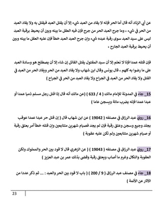 23
‫ء‬ ‫ي‬
‫ر‬
‫ش‬ ‫العبد‬ ‫من‬ ‫يقاد‬ ‫ال‬ ‫فإنه‬ ‫الحر‬ ‫أما‬ ‫قال‬ ‫أنه‬ ‫الزناد‬ ‫ي‬
‫أب‬ ‫عن‬
‫العبد‬ ‫يقاد‬ ‫وال‬ ‫به‬ ‫فيقتل‬ ‫العبد‬ ‫يقتل‬ ‫أن‬ ‫إال‬
‫ء‬ ‫ي‬
‫ر‬
‫ش‬ ‫ي‬
‫ف‬ ‫الحر‬ ‫من‬
،
‫العبد‬ ‫برقبة‬ ‫يحيط‬ ‫أن‬ ‫ر‬
‫وبن‬ ‫بينه‬ ‫ما‬ ‫العقل‬ ‫فيه‬ ‫فإن‬ ‫جرح‬ ‫من‬ ‫الحر‬ ‫العبد‬ ‫جرح‬ ‫وما‬
‫ر‬
‫وبن‬ ‫بينه‬ ‫ما‬ ‫العقل‬ ‫عليه‬ ‫فإن‬ ‫خطأ‬ ‫العبد‬ ‫العبد‬ ‫جرح‬ ‫وإن‬ ‫ء‬ ‫ي‬
‫ر‬
‫ش‬ ‫عبده‬ ‫رقبة‬ ‫سوى‬ ‫العبد‬ ‫سيد‬ ‫عل‬ ‫ليس‬
‫الجارح‬ ‫العبد‬ ‫برقبة‬ ‫يحيط‬ ‫أن‬
،
‫فإن‬
‫العبد‬ ‫وسادة‬‫هو‬ ‫يصطلح‬ ‫أن‬ ‫إال‬ ‫شاء‬ ‫إن‬ ‫القاتل‬ ‫يقتل‬ ‫المقتول‬ ‫سيد‬ ‫أن‬ ‫إال‬ ‫نعلم‬ ‫ال‬ ‫فإنا‬ ‫عمدا‬ ‫قتله‬
‫كلهم‬‫به‬ ‫رضوا‬ ‫ما‬ ‫عل‬
،
‫ي‬
‫ف‬ ‫العبد‬ ‫من‬ ‫الحر‬ ‫ويقاد‬‫الحر‬ ‫من‬ ‫العبد‬ ‫يقاد‬ ‫وال‬ ‫شهاب‬ ‫ابن‬ ‫وقال‬ ‫يونس‬ ‫قال‬
‫اح‬‫ر‬‫الج‬ ‫ي‬
‫ف‬ ‫الحر‬ ‫من‬ ‫العبد‬ ‫يقاد‬ ‫وال‬ ‫اح‬‫ر‬‫الج‬ ‫ي‬
‫ف‬ ‫العبد‬ ‫من‬ ‫الحر‬ ‫يقاد‬ ‫وال‬ ‫القتل‬
)
87
_
‫جاء‬
‫مالك‬ ‫لإلمام‬ ‫المدونة‬ ‫ي‬
‫ف‬
(
7
/
000
( )
‫أو‬ ‫عمدا‬ ‫ذميا‬ ‫مسلم‬ ‫رجل‬ ‫قتل‬ ‫إذا‬ ‫قال‬ ‫أنه‬ ‫مالك‬ ‫عن‬
‫عبدا‬
‫عاما‬ ‫ويسجن‬ ‫مائة‬ ‫ب‬‫يرص‬ ‫فإنه‬ ‫عمدا‬
)
80
_
‫روي‬
‫مصنفه‬ ‫ي‬
‫ف‬ ‫اق‬‫ز‬‫الر‬ ‫عبد‬
(
89877
)
‫قال‬ ‫شهاب‬ ‫ابن‬ ‫عن‬
(
‫إن‬
‫عوقب‬ ‫عمدا‬ ‫عبدا‬‫حر‬ ‫قتل‬
‫ش‬ ‫فصيام‬ ‫يجد‬ ‫لم‬ ‫فإن‬ ‫رقبة‬ ‫وعتق‬ ‫وسجن‬ ‫وجيع‬ ‫بجلد‬
‫رقبة‬ ‫بعتق‬ ‫أمر‬ ‫خطأ‬ ‫قتله‬ ‫وإن‬ ‫ر‬
‫متتابعن‬ ‫هرين‬
‫عقوبة‬ ‫عليه‬ ‫تكن‬ ‫ولم‬ ‫ر‬
‫متتابعن‬ ‫شهرين‬ ‫صيام‬ ‫أو‬
)
87
_
‫روي‬
‫مصنفه‬ ‫ي‬
‫ف‬ ‫اق‬‫ز‬‫الر‬ ‫عبد‬
(
89870
( )
‫ولكن‬ ‫والمملوك‬‫الحر‬ ‫ر‬
‫بن‬ ‫قود‬ ‫ال‬ ‫قال‬ ‫الزهري‬ ‫عن‬
‫العزيز‬ ‫عبد‬ ‫بن‬ ‫عمر‬ ‫بذلك‬ ‫وقص‬ ‫رقبة‬ ‫ويعتق‬ ‫أصاب‬ ‫ما‬ ‫وغرم‬ ‫والنكال‬ ‫العقوبة‬
)
80
_
‫جاء‬
‫اق‬‫ز‬‫الر‬ ‫عبد‬ ‫مصنف‬ ‫ي‬
‫ف‬
(
9
/
788
( )
‫والعبد‬‫الحر‬ ‫ر‬
‫بن‬ ‫قود‬ ‫ال‬ ‫باب‬
... :
‫ثم‬
‫من‬ ‫عددا‬ ‫ذكر‬
‫األئمة‬ ‫عن‬‫اآلثار‬
)
 