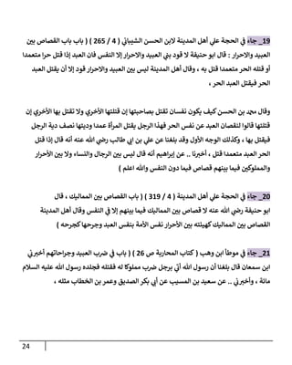 24
89
_
‫جاء‬
‫ال‬ ‫المدينة‬ ‫أهل‬ ‫ي‬
‫عل‬ ‫الحجة‬ ‫ي‬
‫ف‬
‫ي‬
‫الشيباب‬ ‫الحسن‬ ‫بن‬
(
7
/
707
( )
‫باب‬
‫ر‬
‫بن‬ ‫القصاص‬ ‫باب‬
‫ار‬‫ر‬‫واالح‬ ‫العبيد‬
:
‫حنيفة‬‫ابو‬ ‫قال‬
‫ال‬
‫ار‬‫ر‬‫واالح‬ ‫العبيد‬ ‫ي‬
‫بب‬ ‫قود‬
‫إال‬
‫النفس‬
‫العبد‬ ‫فان‬
‫إذا‬
‫متعمدا‬ ‫ا‬‫ر‬‫ح‬ ‫قتل‬
‫أو‬
‫قتل‬ ‫متعمدا‬ ‫الحر‬ ‫قتله‬
، ‫به‬
‫وقال‬
‫أهل‬
‫ليس‬ ‫المدينة‬
‫قود‬ ‫ار‬‫ر‬‫واالح‬ ‫العبيد‬ ‫ر‬
‫بن‬
‫أن‬ ‫إال‬
‫العبد‬ ‫يقتل‬
‫الحر‬ ‫العبد‬ ‫فيقتل‬ ‫الحر‬
،
‫الح‬ ‫بن‬ ‫دمحم‬ ‫وقال‬
‫بصاحبتها‬ ‫تقتل‬ ‫نفسان‬ ‫يكون‬ ‫كيف‬‫سن‬
‫إن‬
‫قتلتها‬
‫األخري‬
‫تقتل‬ ‫وال‬
‫إن‬ ‫األخري‬ ‫بها‬
‫الرجل‬ ‫دية‬ ‫نصف‬ ‫وديتها‬ ‫عمدا‬ ‫أة‬‫ر‬‫الم‬ ‫يقتل‬ ‫الرجل‬ ‫فهذا‬ ‫الحر‬ ‫نفس‬ ‫عن‬ ‫العبد‬ ‫لنقصان‬ ‫قالوا‬ ‫قتلتها‬
‫بها‬ ‫فيقتل‬
،
‫بلغنا‬ ‫وقد‬ ‫األول‬ ‫الوجه‬ ‫وكذلك‬
‫عنه‬ ‫هللا‬ ‫ي‬
‫رض‬ ‫طالب‬ ‫ي‬
‫اب‬ ‫بن‬ ‫ي‬
‫عل‬ ‫عن‬
‫أنه‬
‫قال‬
‫إذا‬
‫قتل‬
‫قتل‬ ‫متعمدا‬ ‫العبد‬‫الحر‬
‫نا‬‫أخي‬ ،
..
‫عن‬
‫أنه‬ ‫اهيم‬‫ر‬‫إب‬
‫قال‬
‫ب‬ ‫وال‬ ‫والنساء‬ ‫الرجال‬ ‫ر‬
‫بن‬ ‫ليس‬
‫ر‬
‫ن‬
‫ار‬‫ر‬‫األح‬
‫اعلم‬ ‫وهللا‬ ‫النفس‬ ‫دون‬ ‫فيما‬ ‫قصاص‬ ‫بينهم‬ ‫فيما‬ ‫ر‬
‫والمملوكن‬
)
78
_
‫جاء‬
‫الح‬ ‫ي‬
‫ف‬
‫المدينة‬ ‫أهل‬ ‫ي‬
‫عل‬ ‫جة‬
(
7
/
089
( )
‫باب‬
‫القصاص‬
‫المماليك‬ ‫ر‬
‫بن‬
،
‫قال‬
‫ابو‬
‫فيما‬ ‫المماليك‬ ‫ر‬
‫بن‬ ‫قصاص‬ ‫ال‬ ‫عنه‬ ‫هللا‬ ‫ي‬
‫رض‬ ‫حنيفة‬
‫بينهم‬
‫ي‬
‫ف‬ ‫إال‬
‫وقال‬ ‫النفس‬
‫أهل‬
‫المدينة‬
‫القصاص‬
‫المماليك‬ ‫ر‬
‫بن‬
‫كهيئته‬
‫ار‬‫ر‬‫األح‬ ‫ر‬
‫بن‬
‫نفس‬
‫األمة‬
‫كجرحه‬‫وجرحها‬ ‫العبد‬ ‫بنفس‬
)
78
_
‫جاء‬
‫وهب‬ ‫ابن‬ ‫موطأ‬ ‫ي‬
‫ف‬
(
‫ص‬ ‫المحاربة‬ ‫كتاب‬
70
( )
‫احاتهم‬‫ر‬‫وج‬ ‫العبيد‬ ‫ب‬‫رص‬ ‫ي‬
‫ف‬ ‫باب‬
‫ي‬
‫ب‬‫أخي‬
‫هللا‬ ‫رسول‬ ‫أن‬ ‫بلغنا‬ ‫قال‬ ‫سمعان‬ ‫ابن‬
‫فقتله‬ ‫له‬ ‫مملوكا‬ ‫ب‬‫رص‬ ‫برجل‬ ‫ي‬
‫أب‬
‫السالم‬ ‫عليه‬ ‫هللا‬ ‫رسول‬ ‫فجلده‬
‫مائة‬
،
‫ي‬
‫ب‬‫وأخي‬
..
‫عن‬
‫المسيب‬ ‫بن‬ ‫سعيد‬
‫الصديق‬ ‫بكر‬ ‫ي‬
‫أب‬ ‫عن‬
‫الخطاب‬ ‫بن‬ ‫وعمر‬
، ‫مثله‬
 