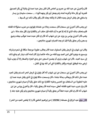 25
‫قال‬
‫ي‬
‫ب‬‫وأخي‬
‫عن‬
‫الصديق‬ ‫بكر‬ ‫ي‬
‫أب‬ ‫والية‬ ‫ي‬
‫ف‬ ‫عمدا‬ ‫عبدا‬ ‫رجل‬ ‫قتل‬ ‫قال‬ ‫العاص‬ ‫بن‬ ‫عمرو‬ ‫بن‬ ‫هللا‬ ‫عبد‬
‫مائة‬ ‫بكر‬ ‫أبو‬ ‫به‬‫فرص‬
‫ثمنه‬ ‫وأغرمه‬
‫قودا‬ ‫بينهما‬ ‫بكر‬ ‫أبو‬ ‫يجعل‬ ‫ولم‬
،
..
‫سمعت‬
‫يسار‬ ‫بن‬ ‫سليمان‬
‫بعبده‬ ‫الرجل‬ ‫يقتل‬ ‫هل‬ ‫ي‬
‫واستفب‬
‫ال‬ ‫فقال‬
‫قسيط‬ ‫ابن‬ ‫ذلك‬ ‫وقال‬ ‫ر‬
‫بكي‬ ‫قال‬ ‫يجلد‬ ‫ولكنه‬
،
‫فقتله‬ ‫له‬ ‫مملوكا‬ ‫ب‬‫رص‬ ‫من‬ ‫يقولون‬ ‫علمائنا‬ ‫من‬ ‫رجاال‬ ‫سمعت‬ ‫قال‬ ‫سمعان‬ ‫ابن‬ ‫ي‬
‫ب‬‫أخي‬ ‫قال‬ ‫وهب‬ ‫ابن‬
‫قتله‬ ‫اد‬‫ر‬‫أ‬ ‫ما‬ ‫هو‬ ‫إال‬ ‫إله‬ ‫ال‬ ‫الذي‬ ‫باهلل‬ ‫فليستحلف‬
‫بالكفارة‬ ‫أمر‬ ‫حلف‬ ‫فإن‬
‫مائة‬ ‫جلد‬ ‫نكل‬ ‫وإن‬
،
‫ابن‬
‫يزيد‬ ‫بن‬ ‫يونس‬ ‫ي‬
‫ب‬‫أخي‬ ‫قال‬ ‫وهب‬
‫وجيع‬ ‫بجلد‬ ‫عوقب‬ ‫عمدا‬ ‫عبده‬ ‫قتل‬ ‫إن‬ ‫قال‬ ‫أنه‬ ‫شهاب‬ ‫ابن‬ ‫عن‬
‫وسجن‬
‫رقبة‬ ‫بعتق‬ ‫وأمر‬
‫لم‬ ‫فإن‬
‫ر‬
‫متتابعن‬ ‫شهرين‬ ‫فصيام‬ ‫يجد‬
،
‫عمدا‬ ‫المملوك‬ ‫يقتل‬ ‫الرجل‬ ‫ي‬
‫ف‬ ‫شهاب‬ ‫ابن‬ ‫وقال‬
‫ائه‬ ‫ر‬
‫وش‬ ‫شعره‬ ‫ي‬
‫ف‬ ‫منكلة‬ ‫موجعة‬ ‫عقوبة‬ ‫يعاقب‬ ‫قال‬
‫خالصا‬ ‫ماله‬ ‫من‬ ‫قتله‬ ‫يوم‬ ‫العبد‬ ‫ثمن‬ ‫أغل‬ ‫ويغرم‬ ‫به‬ ‫ويسمع‬
‫ثمن‬ ‫كان‬‫وإن‬
‫دينار‬ ‫ألف‬ ‫ه‬
‫ذلك‬ ‫يدفع‬ ‫ثم‬
‫العبد‬ ‫سيد‬ ‫إل‬
،
‫توبة‬ ‫يتوب‬ ‫أن‬ ‫إال‬ ‫والصغار‬ ‫اء‬‫ز‬‫الج‬ ‫يدي‬ ‫حب‬ ‫السجن‬ ‫يضمن‬ ‫أن‬ ‫ونرى‬ ‫شهاب‬ ‫ابن‬ ‫قال‬
‫القتل‬ ‫ي‬
‫ف‬ ‫بها‬ ‫هللا‬‫أمر‬ ‫ي‬
‫الب‬ ‫بالكفارة‬ ‫ويكفر‬ ‫لتوبته‬ ‫فيطلق‬ ‫منه‬ ‫ترض‬
،
‫المسلم‬ ‫الحر‬ ‫الرجل‬ ‫ي‬
‫ف‬ ‫يقول‬ ‫كان‬‫أنه‬ ‫شهاب‬ ‫ابن‬ ‫عن‬ ‫سمعان‬ ‫ابن‬ ‫ي‬
‫ب‬‫أخي‬ ‫قال‬ ‫وهب‬ ‫ابن‬
‫العبد‬ ‫يقتل‬
‫ذلك‬ ‫مثل‬ ‫عمدا‬
‫قال‬
‫جلدة‬ ‫بمائة‬ ‫ويعاقب‬
،
‫إن‬ ‫عمدا‬ ‫عبده‬ ‫يقتل‬ ‫الذي‬ ‫ي‬
‫ف‬ ‫يقول‬ ‫مالكا‬ ‫وسمعت‬ ‫قال‬
‫ر‬
‫متتابعن‬ ‫شهرين‬ ‫صيام‬ ‫أو‬ ‫رقبة‬ ‫عتق‬ ‫ذلك‬ ‫مع‬ ‫الكفارة‬ ‫وعليه‬ ‫الحبس‬ ‫مع‬ ‫السلطان‬ ‫من‬ ‫العقوبة‬ ‫عليه‬
،
‫ثمنه‬ ‫سيده‬ ‫أعط‬ ‫فقتله‬ ‫ه‬ ‫ر‬
‫لغي‬ ‫عبدا‬ ‫ب‬‫رص‬ ‫وإن‬ ‫قال‬
‫رقبة‬ ‫يعتق‬ ‫قال‬
،
‫ي‬ ‫ي‬
‫ب‬‫وأخي‬ ‫قال‬
‫ونس‬
‫ابن‬ ‫عن‬
‫شهاب‬
‫ر‬
‫متتابعن‬ ‫شهرين‬ ‫صيام‬ ‫أو‬ ‫رقبة‬ ‫بعتق‬ ‫أمر‬ ‫خطأ‬ ‫عبده‬ ‫قتل‬ ‫إن‬ ‫قال‬ ‫أنه‬
‫جلد‬ ‫عليه‬ ‫يكن‬ ‫ولم‬
)
77
_
‫روي‬
‫مصنفه‬ ‫ي‬
‫ف‬ ‫اق‬‫ز‬‫الر‬ ‫عبد‬
(
9790
8
)
‫قال‬ ‫ي‬
‫النخع‬ ‫اهيم‬‫ر‬‫إب‬ ‫عن‬
(
‫ال‬
‫الحر‬ ‫من‬ ‫العبد‬ ‫يقتص‬
)
 