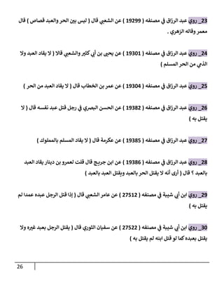 26
70
_
‫روي‬
‫مصنفه‬ ‫ي‬
‫ف‬ ‫اق‬‫ز‬‫الر‬ ‫عبد‬
(
89799
)
‫قال‬ ‫ي‬
‫الشعب‬ ‫عن‬
(
‫الحر‬ ‫ر‬
‫بن‬ ‫ليس‬
‫قصاص‬ ‫والعبد‬
)
‫قال‬
‫الزهري‬ ‫وقاله‬‫معمر‬
.
77
_
‫روي‬
‫مصنفه‬ ‫ي‬
‫ف‬ ‫اق‬‫ز‬‫الر‬ ‫عبد‬
(
89088
)
‫ر‬
‫كثي‬ ‫ي‬
‫أب‬ ‫بن‬ ‫ر‬
‫يحب‬ ‫عن‬
‫قاال‬ ‫ي‬
‫والشعب‬
(
‫ال‬
‫وال‬ ‫العبد‬ ‫يقاد‬
‫المسلم‬ ‫الحر‬ ‫من‬ ‫ي‬
‫الذم‬
)
77
_
‫روي‬
‫مصنفه‬ ‫ي‬
‫ف‬ ‫اق‬‫ز‬‫الر‬ ‫عبد‬
(
89087
)
‫قال‬ ‫الخطاب‬ ‫بن‬ ‫عمر‬ ‫عن‬
(
‫الحر‬ ‫من‬ ‫العبد‬ ‫يقاد‬ ‫ال‬
)
70
_
‫روي‬
‫مصنفه‬ ‫ي‬
‫ف‬ ‫اق‬‫ز‬‫الر‬ ‫عبد‬
(
89007
)
‫الحسن‬ ‫عن‬
‫البرصي‬
‫قال‬ ‫نفسه‬ ‫عبد‬ ‫قتل‬ ‫رجل‬ ‫ي‬
‫ف‬
(
‫ال‬
‫يقتل‬
‫به‬
)
77
_
‫روي‬
‫مصنفه‬ ‫ي‬
‫ف‬ ‫اق‬‫ز‬‫الر‬ ‫عبد‬
(
89007
)
‫قال‬ ‫عكرمة‬ ‫عن‬
(
‫ال‬
‫بالمملوك‬ ‫المسلم‬ ‫يقاد‬
)
70
_
‫روي‬
‫مصنفه‬ ‫ي‬
‫ف‬ ‫اق‬‫ز‬‫الر‬ ‫عبد‬
(
89000
)
‫العبد‬ ‫يقاد‬ ‫دينار‬ ‫بن‬ ‫لعمرو‬ ‫قلت‬ ‫قال‬ ‫ج‬ ‫جري‬ ‫ابن‬ ‫عن‬
‫بال‬
‫عبد‬
‫؟‬
‫قال‬
(
‫بالعبد‬ ‫العبد‬ ‫ويقتل‬ ‫بالعبد‬ ‫الحر‬ ‫يقتل‬ ‫ال‬ ‫أنه‬ ‫أرى‬
)
79
_
‫روي‬
‫مصنفه‬ ‫ي‬
‫ف‬ ‫شيبة‬ ‫ي‬
‫أب‬ ‫ابن‬
(
77787
)
‫ي‬
‫الشعب‬ ‫عامر‬ ‫عن‬
‫قال‬
(
‫الرجل‬ ‫قتل‬ ‫إذا‬
‫عبده‬
‫لم‬ ‫عمدا‬
‫يقتل‬
‫به‬
)
08
_
‫روي‬
‫ي‬
‫ف‬ ‫شيبة‬ ‫ي‬
‫أب‬ ‫ابن‬
‫مصنفه‬
(
77777
)
‫قال‬ ‫الثوري‬ ‫سفيان‬ ‫عن‬
(
‫وال‬ ‫ه‬ ‫ر‬
‫غي‬ ‫بعبد‬ ‫الرجل‬ ‫يقتل‬
‫يقتل‬
‫يقتل‬ ‫لم‬ ‫ابنه‬ ‫قتل‬ ‫لو‬ ‫كما‬‫بعبده‬
‫به‬
)
 