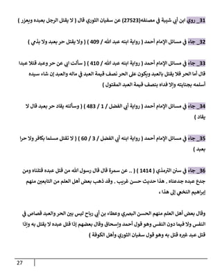 27
08
_
‫روي‬
‫مصنف‬ ‫ي‬
‫ف‬ ‫شيبة‬ ‫ي‬
‫أب‬ ‫ابن‬
‫ه‬
(
77770
)
‫قال‬ ‫الثوري‬ ‫سفيان‬ ‫عن‬
(
‫ال‬
‫ويعزر‬ ‫بعبده‬ ‫الرجل‬ ‫يقتل‬
)
07
_
‫جاء‬
‫أحمد‬ ‫اإلمام‬ ‫مسائل‬ ‫ي‬
‫ف‬
(
‫هللا‬ ‫عبد‬ ‫ابنه‬ ‫رواية‬
/
789
( )
‫وال‬
‫يقتل‬
‫حر‬
‫ي‬
‫بذم‬ ‫وال‬ ‫بعبد‬
)
00
_
‫جاء‬
‫أحمد‬ ‫اإلمام‬ ‫مسائل‬ ‫ي‬
‫ف‬
(
‫هللا‬ ‫عبد‬ ‫ابنه‬ ‫رواية‬
/
788
( )
‫عبدا‬ ‫قتال‬ ‫وعبد‬‫حر‬ ‫عن‬ ‫ي‬
‫اب‬ ‫سألت‬
‫قال‬
‫أما‬
‫الح‬ ‫عل‬ ‫ويكون‬ ‫بالعبد‬ ‫يقتل‬ ‫فال‬ ‫الحر‬
‫والعبد‬ ‫ماله‬ ‫ي‬
‫ف‬ ‫العبد‬ ‫قيمة‬ ‫نصف‬ ‫ر‬
‫إن‬
‫سيده‬ ‫شاء‬
‫أسلمه‬
‫بجنايته‬
‫وإال‬
‫المقتول‬ ‫العبد‬ ‫قيمة‬ ‫بنصف‬ ‫فداه‬
)
07
_
‫جاء‬
‫أحمد‬ ‫اإلمام‬ ‫مسائل‬ ‫ي‬
‫ف‬
(
‫الفضل‬ ‫ي‬
‫أب‬ ‫رواية‬
/
8
/
700
( )
‫ال‬ ‫قال‬ ‫بعبد‬ ‫حر‬ ‫يقاد‬ ‫وسألته‬
‫يقاد‬
)
07
_
‫جاء‬
‫أحمد‬ ‫اإلمام‬ ‫مسائل‬ ‫ي‬
‫ف‬
(
‫الفضل‬ ‫ي‬
‫أب‬ ‫ابنه‬ ‫رواية‬
/
0
/
08
( )
‫ا‬‫ر‬‫ح‬ ‫وال‬‫بكافر‬ ‫مسلما‬ ‫تقتل‬ ‫ال‬
‫بعبد‬
)
00
_
‫جاء‬
‫مذي‬‫الي‬ ‫سن‬ ‫ي‬
‫ف‬
(
8787
.. ( )
‫هللا‬ ‫رسول‬ ‫قال‬ ‫قال‬ ‫سمرة‬ ‫عن‬
‫قتل‬ ‫من‬
‫عبده‬
‫قتلناه‬
‫ومن‬
‫جدعناه‬ ‫عبده‬ ‫جدع‬
.
‫غريب‬ ‫حسن‬ ‫حديث‬ ‫هذا‬
.
‫منهم‬ ‫ر‬
‫التابعن‬ ‫من‬ ‫العلم‬ ‫أهل‬ ‫بعض‬ ‫ذهب‬ ‫وقد‬
‫هذا‬ ‫إل‬ ‫ي‬
‫النخع‬ ‫اهيم‬‫ر‬‫إب‬
،
‫ي‬
‫ف‬ ‫قصاص‬ ‫والعبد‬‫الحر‬ ‫ر‬
‫بن‬ ‫ليس‬ ‫رباح‬ ‫ي‬
‫أب‬ ‫بن‬ ‫وعطاء‬ ‫البرصي‬ ‫الحسن‬ ‫منهم‬ ‫العلم‬ ‫أهل‬ ‫بعض‬ ‫وقال‬
‫وإسحاق‬ ‫أحمد‬ ‫قول‬ ‫وهو‬ ‫النفس‬ ‫دون‬ ‫فيما‬ ‫وال‬ ‫النفس‬
‫وإذا‬ ‫به‬ ‫يقتل‬ ‫ال‬ ‫عبده‬ ‫قتل‬ ‫إذا‬ ‫بعضهم‬ ‫وقال‬
‫الكوفة‬ ‫وأهل‬ ‫الثوري‬ ‫سفيان‬ ‫قول‬ ‫وهو‬ ‫به‬ ‫قتل‬ ‫ه‬ ‫ر‬
‫غي‬ ‫عبد‬ ‫قتل‬
)
 