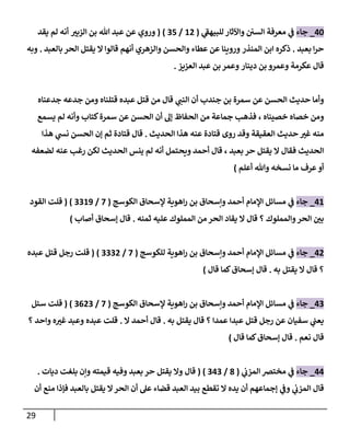 29
78
_
‫جاء‬
‫ي‬
‫للبيهف‬ ‫واآلثار‬ ‫السن‬ ‫معرفة‬ ‫ي‬
‫ف‬
(
87
/
07
( )
‫ر‬
‫الزبي‬ ‫بن‬ ‫هللا‬ ‫عبد‬ ‫عن‬ ‫وروي‬
‫أنه‬
‫يقد‬ ‫لم‬
‫بعبد‬ ‫ا‬‫ر‬‫ح‬
.
‫المنذر‬ ‫ابن‬ ‫ذكره‬
‫عطاء‬ ‫عن‬ ‫وروينا‬
‫والحسن‬
‫والزهري‬
‫قالوا‬ ‫أنهم‬
‫يقتل‬ ‫ال‬
‫بالعبد‬ ‫الحر‬
.
‫وبه‬
‫عكرمة‬ ‫قال‬
‫دينار‬ ‫بن‬ ‫وعمرو‬
‫العزيز‬ ‫عبد‬ ‫بن‬ ‫وعمر‬
.
‫الحسن‬ ‫حديث‬ ‫وأما‬
‫بن‬ ‫سمرة‬ ‫عن‬
‫جندب‬
‫ي‬
‫النب‬ ‫أن‬
‫قتلناه‬ ‫عبده‬ ‫قتل‬ ‫من‬ ‫قال‬
‫جدعناه‬ ‫جدعه‬ ‫ومن‬
‫خصاه‬ ‫ومن‬
، ‫خصيناه‬
‫الحسن‬ ‫أن‬ ‫إل‬ ‫الحفاظ‬ ‫من‬ ‫جماعة‬ ‫فذهب‬
‫كتاب‬‫سمرة‬ ‫عن‬
‫يسمع‬ ‫لم‬ ‫وأنه‬
‫العقيقة‬ ‫حديث‬ ‫ر‬
‫غي‬ ‫منه‬
‫الحديث‬ ‫هذا‬ ‫عنه‬ ‫قتادة‬ ‫روى‬ ‫وقد‬
.
‫هذا‬ ‫ي‬
‫نش‬ ‫الحسن‬ ‫إن‬ ‫ثم‬ ‫قتادة‬ ‫قال‬
‫الحديث‬
‫فقال‬
‫بعبد‬ ‫حر‬ ‫يقتل‬ ‫ال‬
،
‫ويحت‬ ‫أحمد‬ ‫قال‬
‫لضعفه‬ ‫عنه‬ ‫رغب‬ ‫لكن‬ ‫الحديث‬ ‫ينس‬ ‫لم‬ ‫أنه‬ ‫مل‬
‫نسخه‬ ‫ما‬ ‫عرف‬ ‫أو‬
‫أعلم‬ ‫وهللا‬
)
78
_
‫جاء‬
‫الكوسج‬ ‫إلسحاق‬ ‫اهوية‬‫ر‬ ‫بن‬ ‫وإسحاق‬ ‫أحمد‬ ‫اإلمام‬ ‫مسائل‬ ‫ي‬
‫ف‬
(
7
/
0089
( )
‫قلت‬
‫القود‬
‫والمملوك‬‫الحر‬ ‫ر‬
‫بن‬
‫ال‬ ‫قال‬ ‫؟‬
‫المملوك‬ ‫من‬ ‫الحر‬ ‫يقاد‬
‫ثمنه‬ ‫عليه‬
.
‫أصاب‬ ‫إسحاق‬ ‫قال‬
)
77
_
‫جاء‬
‫وإسحاق‬ ‫أحمد‬ ‫اإلمام‬ ‫مسائل‬ ‫ي‬
‫ف‬
‫للكوسج‬ ‫اهوية‬‫ر‬ ‫بن‬
(
7
/
0007
( )
‫عبده‬ ‫قتل‬ ‫رجل‬ ‫قلت‬
‫؟‬
‫يقتل‬ ‫ال‬ ‫قال‬
‫به‬
.
‫قال‬ ‫كما‬‫إسحاق‬ ‫قال‬
)
70
_
‫جاء‬
‫ا‬‫ر‬ ‫بن‬ ‫وإسحاق‬ ‫أحمد‬ ‫اإلمام‬ ‫مسائل‬ ‫ي‬
‫ف‬
‫الكوسج‬ ‫إلسحاق‬ ‫هوية‬
(
7
/
0070
( )
‫قلت‬
‫سئل‬
‫سفيان‬ ‫ي‬
‫يعب‬
‫قتل‬ ‫رجل‬ ‫عن‬
‫عبدا‬
‫عمدا‬
‫؟‬
‫قال‬
‫يقتل‬
‫به‬
.
‫قال‬
‫أحمد‬
‫ال‬
.
‫واحد‬ ‫ه‬ ‫ر‬
‫غي‬ ‫وعبد‬ ‫عبده‬ ‫قلت‬
‫؟‬
‫نعم‬ ‫قال‬
.
‫إسحاق‬ ‫قال‬
‫قال‬ ‫كما‬
)
77
_
‫ج‬
‫اء‬
‫ي‬
‫المزب‬ ‫مخترص‬ ‫ي‬
‫ف‬
(
0
/
070
( )
‫قال‬
‫وال‬
‫يقتل‬
‫حر‬
‫قيمته‬ ‫وفيه‬ ‫بعبد‬
‫ديات‬ ‫بلغت‬ ‫وإن‬
.
‫ي‬
‫المزب‬ ‫قال‬
‫ي‬
‫وف‬
‫أن‬ ‫منع‬ ‫فإذا‬ ‫بالعبد‬ ‫يقتل‬ ‫ال‬‫الحر‬ ‫أن‬ ‫عل‬ ‫قضاء‬ ‫العبد‬ ‫بيد‬ ‫تقطع‬ ‫ال‬ ‫يده‬ ‫أن‬ ‫إجماعهم‬
 