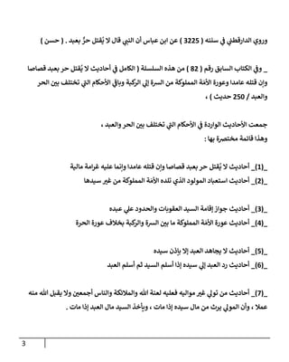 3
‫وروي‬
‫سننه‬ ‫ي‬
‫ف‬ ‫ي‬
‫الدارقطب‬
(
0777
)
‫بعبد‬ ٌّ
‫حر‬ ‫قتل‬
ُ
‫ي‬ ‫ال‬ ‫قال‬ ‫ي‬
‫النب‬ ‫أن‬ ‫عباس‬ ‫ابن‬ ‫عن‬
( .
‫حسن‬
)
_
‫رقم‬ ‫السابق‬ ‫الكتاب‬ ‫ي‬
‫وف‬
(
07
)
‫السلسلة‬ ‫هذه‬ ‫من‬
(
‫قصاصا‬ ‫بعبد‬ ‫حر‬ ‫قتل‬
ُ
‫ي‬ ‫ال‬ ‫أحاديث‬ ‫ي‬
‫ف‬ ‫الكامل‬
‫الحر‬ ‫ر‬
‫بن‬ ‫تختلف‬ ‫ي‬
‫الب‬ ‫األحكام‬ ‫ي‬
‫وباف‬ ‫كبة‬
‫الر‬ ‫ي‬
‫إل‬ ‫الرسة‬ ‫من‬ ‫المملوكة‬ ‫ة‬ َ‫األم‬ ‫وعورة‬ ‫عامدا‬ ‫قتله‬ ‫وإن‬
‫والعبد‬
/
778
‫حديث‬
)
،
، ‫والعبد‬‫الحر‬ ‫ر‬
‫بن‬ ‫تختلف‬ ‫ي‬
‫الب‬ ‫األحكام‬ ‫ي‬
‫ف‬ ‫الواردة‬ ‫األحاديث‬ ‫جمعت‬
‫بها‬ ‫مخترصة‬ ‫قائمة‬ ‫وهذا‬
:
_
(
8
)
_
‫عام‬ ‫قتله‬ ‫وإن‬ ‫قصاصا‬ ‫بعبد‬ ‫حر‬ ‫قتل‬
ُ
‫ي‬ ‫ال‬ ‫أحاديث‬
‫مالية‬ ‫امة‬‫ر‬‫غ‬ ‫عليه‬ ‫وإنما‬ ‫دا‬
_
(
7
)
_
َ‫األم‬ ‫تلده‬ ‫الذي‬ ‫المولود‬ ‫استعباد‬ ‫أحاديث‬
‫سيدها‬ ‫ر‬
‫غي‬ ‫من‬ ‫المملوكة‬ ‫ة‬
_
(
0
)
_
‫أحاديث‬
‫عبده‬ ‫ي‬
‫عل‬ ‫والحدود‬ ‫العقوبات‬ ‫السيد‬ ‫إقامة‬ ‫جواز‬
_
(
7
)
_
َ‫األم‬ ‫عورة‬ ‫أحاديث‬
‫الحرة‬ ‫عورة‬ ‫بخالف‬ ‫كبة‬
‫والر‬ ‫الرسة‬ ‫ر‬
‫بن‬ ‫ما‬ ‫المملوكة‬ ‫ة‬
_
(
7
)
_
‫سيده‬ ‫بإذن‬ ‫إال‬ ‫العبد‬ ‫يجاهد‬ ‫ال‬ ‫أحاديث‬
_
(
0
)
_
‫العبد‬ ‫أسلم‬ ‫ثم‬ ‫السيد‬ ‫أسلم‬ ‫إذا‬ ‫سيده‬ ‫ي‬
‫إل‬ ‫العبد‬ ‫رد‬ ‫أحاديث‬
_
(
7
)
_
‫منه‬ ‫هللا‬ ‫يقبل‬ ‫وال‬ ‫ر‬
‫أجمعن‬ ‫والناس‬ ‫والمالئكة‬ ‫هللا‬ ‫لعنة‬ ‫فعليه‬ ‫مواليه‬ ‫ر‬
‫غي‬ ‫ي‬
‫تول‬ ‫من‬ ‫أحاديث‬
‫مات‬ ‫إذا‬ ‫العبد‬ ‫مال‬ ‫السيد‬ ‫ويأخذ‬ ، ‫مات‬ ‫إذا‬ ‫سيده‬ ‫مال‬ ‫من‬ ‫يرث‬ ‫ي‬
‫المول‬ ‫وأن‬ ، ‫عمال‬
.
 