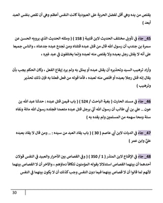 31
‫من‬ ‫يقتص‬
‫العبد‬ ‫بنفس‬ ‫تقص‬ ‫أن‬ ‫ي‬
‫وه‬ ‫أعظم‬ ‫النفس‬ ‫كانت‬‫العبودية‬ ‫عل‬ ‫الحرية‬ ‫لفضل‬ ‫أقل‬ ‫ي‬
‫وه‬ ‫يده‬
‫أبعد‬
)
77
_
‫جاء‬
‫م‬ ‫تأويل‬ ‫ي‬
‫ف‬
‫قتيبة‬ ‫البن‬ ‫الحديث‬ ‫ختلف‬
(
870
( )
‫الحسن‬ ‫يرويه‬ ‫الذي‬ ‫الحديث‬ ‫ومثله‬
‫عن‬
‫رسول‬ ‫أن‬ ‫جندب‬ ‫بن‬ ‫سمرة‬
‫هللا‬
‫من‬ ‫قال‬
‫قتل‬
‫جدعناه‬ ‫عبده‬ ‫تجدع‬ ‫ومن‬ ‫قتلناه‬ ‫عبده‬
،
‫جميعا‬ ‫والناس‬
‫ه‬ ‫ر‬
‫غي‬ ‫عبد‬ ‫ي‬
‫ف‬ ‫يختلفون‬ ‫وإنما‬ ‫لعبده‬ ‫منه‬ ‫يقتص‬ ‫وال‬ ‫بعبده‬ ‫رجل‬ ‫يقتل‬ ‫ال‬ ‫أنه‬ ‫عل‬
،
‫اد‬‫ر‬‫وأ‬
‫الفعل‬ ‫إيقاع‬ ‫يرد‬ ‫ولم‬ ‫به‬ ‫يمثل‬ ‫أو‬ ‫عبده‬ ‫يقتل‬ ‫أن‬ ‫وتحذيره‬ ‫السيد‬ ‫ترهيب‬
،
‫بأن‬ ‫يجب‬ ‫الحكم‬ ‫وكان‬
‫لعبده‬ ‫منه‬ ‫اقتص‬ ‫أو‬ ‫بعبده‬ ‫رجال‬ ‫قتل‬ ‫إنه‬ ‫يقال‬
،
‫تحذير‬ ‫ذلك‬ ‫فإن‬ ‫به‬ ‫فعلنا‬ ‫فعل‬ ‫من‬ ‫قوله‬ ‫فأما‬
‫وترهيب‬
)
70
_
‫جاء‬
‫الحارث‬ ‫مسند‬ ‫ي‬
‫ف‬
(
‫الباحث‬ ‫بغية‬
/
777
( )
‫عبده‬ ‫قتل‬ ‫فيمن‬ ‫باب‬
:
‫بن‬ ‫هللا‬ ‫عبد‬ ‫حدثنا‬
‫عون‬
..
‫طالب‬ ‫ي‬
‫أب‬ ‫بن‬ ‫ي‬
‫عل‬
‫هللا‬ ‫رسول‬ ‫أن‬
‫متعمدا‬ ‫عبده‬ ‫قتل‬ ‫برجل‬ ‫ي‬
‫أب‬
‫هللا‬ ‫رسول‬ ‫فجلده‬
‫ونفاه‬ ‫مائة‬
‫ر‬
‫المسلمن‬ ‫من‬ ‫سهمه‬ ‫ومحا‬ ‫سنة‬
‫يقده‬ ‫ولم‬
‫به‬
)
77
_
‫جاء‬
‫عاصم‬ ‫ي‬
‫أب‬ ‫البن‬ ‫الديات‬ ‫ي‬
‫ف‬
(
08
( )
‫سيده‬ ‫من‬ ‫العبد‬ ‫يقاد‬ ‫باب‬
.. :
‫بعبده‬ ‫يقاد‬ ‫ال‬ ‫قال‬ ‫ومن‬
ٌّ
‫ي‬
‫عل‬
‫عمر‬ ‫وابن‬
)
70
_
‫جاء‬
‫المنذر‬ ‫البن‬ ‫اإلقناع‬ ‫ي‬
‫ف‬
(
8
/
078
( )
‫قوالن‬ ‫النفس‬ ‫ي‬
‫ف‬ ‫والعبيد‬‫ار‬‫ر‬‫األح‬ ‫ر‬
‫بن‬ ‫القصاص‬ ‫ي‬
‫وف‬
‫المؤمنو‬ ‫بقوله‬ ‫استدالال‬ ‫القصاص‬ ‫بينهما‬ ‫أن‬ ‫أحدهما‬
‫دماؤهم‬ ‫تتكافأ‬ ‫ن‬
،
‫بينهما‬ ‫القصاص‬ ‫ال‬ ‫أن‬ ‫واآلخر‬
‫النفس‬ ‫دون‬ ‫فيما‬ ‫بينهما‬ ‫قصاص‬ ‫ال‬ ‫أن‬ ‫قالوا‬ ‫لما‬ ‫ألنهم‬
‫النفس‬ ‫ي‬
‫ف‬ ‫بينهما‬ ‫يكون‬ ‫ال‬ ‫أن‬ ‫كذلك‬‫وجب‬
 