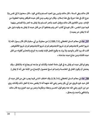 34
‫السنة‬ ‫ي‬
‫وه‬ ‫مالك‬ ‫قال‬
،
‫العبد‬ ‫ر‬
‫بن‬ ‫وليس‬ ‫مالك‬ ‫قال‬
‫قود‬ ‫ي‬
‫والذم‬ ‫المسلم‬
،
‫نفس‬ ‫ي‬
‫ف‬ ‫ال‬ ‫سحنون‬ ‫قال‬
‫وال‬
‫جرح‬
‫إسالم‬ ‫هذا‬ ‫ي‬
‫وف‬ ‫حرية‬ ‫هذا‬ ‫ي‬
‫ف‬ ‫ألن‬
،
‫فليكفر‬ ‫عبده‬ ‫قتل‬ ‫ومن‬ ‫وهب‬ ‫ابن‬ ‫وقال‬
‫العقوبة‬ ‫وعليه‬
‫من‬
‫اإلمام‬
،
‫الحر‬ ‫به‬ ‫يقتل‬ ‫وال‬ ‫المسلم‬ ‫بالحر‬ ‫العبد‬ ‫ويقتل‬ ‫مالك‬ ‫قال‬ ‫ر‬
‫الكتابن‬ ‫ومن‬
‫بينهما‬ ‫قصاص‬ ‫وال‬
‫دون‬ ‫فيما‬
‫النفس‬
،
‫آخر‬ ‫كتاب‬ ‫ي‬
‫ف‬ ‫ه‬ ‫ر‬
‫غي‬ ‫قال‬
‫يختلفوا‬ ‫ولم‬
‫عل‬ ‫دليل‬ ‫وفيه‬ ‫به‬ ‫يقتل‬ ‫ال‬ ‫عبده‬ ‫قتل‬ ‫من‬ ‫أن‬
‫بعبده‬ ‫حر‬ ‫يقتل‬ ‫ال‬ ‫أنه‬
)
77
_
‫جاء‬
‫ي‬
‫ف‬
‫ي‬
‫للخطاب‬ ‫السن‬ ‫معالم‬
(
0
/
009
( )
‫هللا‬ ‫رسول‬ ‫قال‬ ‫قال‬ ‫سفيان‬ ‫ي‬
‫أب‬ ‫بن‬ ‫معاوية‬ ‫عن‬
‫إذا‬
‫فاقتلوهم‬ ‫بوا‬ ‫ر‬
‫ش‬ ‫إن‬ ‫ثم‬ ‫فاجلدوهم‬ ‫بوا‬ ‫ر‬
‫ش‬ ‫إن‬ ‫ثم‬ ‫فاجلدوهم‬ ‫بوا‬ ‫ر‬
‫ش‬ ‫إن‬ ‫ثم‬ ‫فاجلدوهم‬‫الخمر‬ ‫بوا‬ ‫ر‬
‫ش‬
.
‫كقوله‬‫والتحذير‬ ‫الردع‬ ‫به‬ ‫يقصد‬ ‫فإنما‬ ‫الفعل‬ ‫وقوع‬ ‫به‬ ‫اد‬‫ر‬‫ي‬ ‫وال‬ ‫بالوعيد‬ ‫األمر‬ ‫يرد‬ ‫قد‬ ‫قلت‬
‫من‬
‫قتل‬
‫جذعناه‬ ‫عبده‬ ‫جذع‬ ‫ومن‬ ‫قتلناه‬ ‫عبده‬
،
‫لو‬ ‫وهو‬
‫قتل‬
‫باالتفاق‬ ‫له‬ ‫يجذع‬ ‫لم‬ ‫جذعه‬ ‫لو‬ ‫وكذلك‬ ‫العلماء‬ ‫عامة‬ ‫قول‬ ‫ي‬
‫ف‬ ‫به‬ ‫يقتل‬ ‫لم‬ ‫عبده‬
،
‫وقد‬
‫ثم‬ ‫واجبا‬ ‫الخامسة‬ ‫ي‬
‫ف‬ ‫القتل‬ ‫يكون‬ ‫أن‬ ‫يحتمل‬
‫يقتل‬ ‫ال‬ ‫أنه‬ ‫عل‬ ‫األمة‬ ‫من‬ ‫اإلجماع‬ ‫لحصول‬ ‫نسخ‬
)
70
_
‫جاء‬
‫ي‬
‫ف‬
‫ي‬
‫للخطاب‬ ‫السن‬ ‫معالم‬
(
7
/
9
( )
‫من‬ ‫عل‬ ‫يجب‬ ‫فيما‬ ‫الناس‬ ‫اختلف‬ ‫وقد‬
‫قتل‬
‫أو‬ ‫عبده‬
‫روي‬ ‫وكذلك‬ ‫ذلك‬ ‫فعل‬ ‫إذا‬ ‫منه‬ ‫يقتص‬ ‫ال‬ ‫أنه‬ ‫عنهما‬ ‫هللا‬ ‫ي‬
‫رض‬ ‫وعمر‬‫بكر‬ ‫ي‬
‫أب‬ ‫عن‬ ‫فروي‬ ‫ه‬ ‫ر‬
‫غي‬ ‫عبد‬ ‫قتل‬
‫وهو‬ ‫عنه‬ ‫هللا‬ ‫ي‬
‫رض‬ ‫ر‬
‫الزبي‬ ‫ابن‬ ‫عن‬
‫مالك‬ ‫قال‬ ‫وبه‬‫العزيز‬ ‫عبد‬ ‫بن‬ ‫وعمر‬ ‫وعكرمة‬ ‫وعطاء‬ ‫الحسن‬ ‫قول‬
‫وإسحاق‬ ‫وأحمد‬ ‫ي‬
‫والشافع‬
،
 