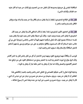 36
‫الم‬
‫وحدودها‬ ‫حرمتها‬ ‫ف‬ ‫للنفس‬ ‫كافئة‬
‫ألن‬
‫من‬ ‫حد‬ ‫القتل‬
‫عليه‬ ‫كان‬‫لما‬ ‫عبدا‬‫حر‬ ‫قذف‬ ‫ولو‬ ‫الحدود‬
‫الذم‬ ‫وكذلك‬ ‫القذف‬ ‫حد‬
)
00
_
‫ج‬
‫اء‬
‫للماوردي‬ ‫اإلقناع‬ ‫ي‬
‫ف‬
(
807
( )
‫وال‬‫بكافر‬ ‫مسلم‬ ‫يقتل‬ ‫وال‬
‫حر‬
‫ويقتل‬ ‫بولد‬ ‫والد‬ ‫وال‬ ‫بعبد‬
‫بالحر‬ ‫والعبد‬ ‫بالمسلم‬‫الكافر‬
)
07
_
‫جاء‬
‫الحا‬ ‫ي‬
‫ف‬
‫للماوردي‬ ‫ر‬
‫الكبي‬ ‫وي‬
(
87
/
80
( )
‫وال‬ ‫قال‬ ‫ي‬
‫الشافع‬ ‫قال‬
‫بعبد‬ ‫حر‬ ‫يقتل‬
‫قال‬
‫ه‬ ‫ر‬
‫غي‬ ‫وبعبد‬ ‫بعبده‬ ‫الحر‬ ‫يقتل‬ ‫ال‬ ‫الماوردي‬
،
‫بعبد‬ ‫يقتل‬ ‫وال‬ ‫ه‬ ‫ر‬
‫غي‬ ‫بعبد‬ ‫الحر‬ ‫يقتل‬ ‫حنيفة‬ ‫أبو‬ ‫وقال‬
‫تعال‬ ‫هللا‬ ‫قول‬ ‫بعموم‬ ‫استدالال‬ ‫نفسه‬
(
‫عليه‬ ‫وكتبنا‬
‫بالنفس‬ ‫النفس‬ ‫أن‬ ‫فيها‬ ‫م‬
)
‫ي‬
‫أب‬ ‫بن‬ ‫ي‬
‫عل‬ ‫ورواية‬
‫من‬ ‫عل‬ ‫يد‬ ‫دماؤهم‬ ‫بتكافؤ‬ ‫المسلمون‬ ‫قال‬ ‫أنه‬ ‫السالم‬ ‫عليه‬ ‫طالب‬
‫أدناهم‬ ‫بذمتهم‬ ‫ويسع‬ ‫سواهم‬
‫باإل‬ ‫المكافأة‬ ‫فاعتي‬
‫فيه‬ ‫والعبد‬‫الحر‬ ‫استوى‬ ‫وقد‬ ‫سالم‬
،
‫كالحر‬‫الحر‬ ‫به‬ ‫قتل‬ ‫بالحر‬ ‫قتل‬ ‫من‬ ‫كل‬‫أن‬ ‫االعتبار‬ ‫ومن‬ ‫بينهما‬ ‫القود‬ ‫ويجري‬ ‫دمهما‬ ‫يتكافأ‬ ‫أن‬ ‫فوجب‬
‫عنه‬ ‫ارتفع‬ ‫من‬ ‫عل‬ ‫القود‬ ‫استحقاق‬ ‫من‬ ‫يمنع‬ ‫الحجر‬ ‫به‬ ‫ثبت‬ ‫وما‬‫الحجر‬ ‫ثبوت‬ ‫ي‬
‫ف‬ ‫مؤثر‬ ‫الرق‬ ‫وألن‬
‫قودا‬ ‫به‬ ‫يقتل‬ ‫أن‬ ‫جاز‬ ‫دفعا‬ ‫الحر‬ ‫به‬ ‫يقتل‬ ‫أن‬ ‫جاز‬ ‫لما‬ ‫وألنه‬‫والصغر‬ ‫كالجنون‬‫الحجر‬
،
‫تعال‬ ‫قوله‬ ‫ودليلنا‬
(
‫ا‬ ‫القتل‬ ‫ي‬
‫ف‬ ‫القصاص‬ ‫عليكم‬ ‫كتب‬
‫بالعبد‬ ‫والعبد‬‫بالحر‬ ‫لحر‬
)
‫ي‬
‫فاقتص‬
‫هذا‬
‫بعبد‬ ‫حر‬ ‫يقتل‬ ‫ال‬ ‫أن‬‫الظاهر‬
،
‫عمرو‬ ‫عن‬ ‫مسلم‬ ‫بن‬ ‫سليمان‬ ‫وروى‬
‫ي‬
‫النب‬ ‫أن‬ ‫عباس‬ ‫ابن‬ ‫عن‬‫دينار‬ ‫بن‬
،
‫قا‬
‫ل‬
‫بعبد‬ ‫حر‬ ‫يقتل‬ ‫ال‬
،
‫خالفه‬ ‫يسوغ‬ ‫ال‬ ‫نص‬ ‫وهذا‬ ‫جده‬ ‫عن‬ ‫أبيه‬ ‫عن‬ ‫شعيب‬ ‫بن‬ ‫عمرو‬ ‫ورواه‬
،
 