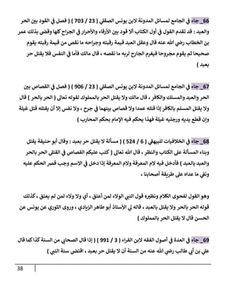 38
00
_
‫جاء‬
‫الم‬ ‫لمسائل‬ ‫الجامع‬ ‫ي‬
‫ف‬
‫دونة‬
‫ي‬
‫الصقل‬ ‫يونس‬ ‫البن‬
(
70
/
780
( )
‫الحر‬ ‫ر‬
‫بن‬ ‫القود‬ ‫ي‬
‫ف‬ ‫فصل‬
‫والعبد‬
:
‫عمر‬ ‫بذلك‬ ‫وقص‬ ‫كلها‬‫اح‬‫ر‬‫الج‬ ‫ي‬
‫ف‬ ‫ار‬‫ر‬‫واألح‬ ‫األرقاء‬ ‫ر‬
‫بن‬ ‫قود‬ ‫أال‬ ‫الكتاب‬ ‫أول‬ ‫ي‬
‫ف‬ ‫القول‬ ‫تقدم‬ ‫قد‬
‫يقوم‬ ‫رقبته‬ ‫قيمة‬ ‫من‬ ‫نقص‬ ‫ما‬ ‫احه‬‫ر‬‫وج‬ ‫رقبته‬ ‫قيمة‬ ‫العبد‬ ‫وعقل‬ ‫قال‬ ‫عنه‬ ‫هللا‬ ‫ي‬
‫رض‬ ‫الخطاب‬ ‫بن‬
‫مجروحا‬ ‫يقوم‬ ‫ثم‬ ‫صحيحا‬
‫نقصه‬ ‫ما‬ ‫لربه‬ ‫الجارح‬ ‫فيغرم‬
،
‫فال‬ ‫النفس‬ ‫ي‬
‫ف‬ ‫فأما‬ ‫مالك‬ ‫قال‬
‫يقتل‬
‫حر‬
‫بعبد‬
)
07
_
‫جاء‬
‫المدون‬ ‫لمسائل‬ ‫الجامع‬ ‫ي‬
‫ف‬
‫ي‬
‫الصقل‬ ‫يونس‬ ‫البن‬ ‫ة‬
(
70
/
980
( )
‫فصل‬
‫ي‬
‫ف‬
‫القصاص‬
‫ر‬
‫بن‬
‫والعبد‬‫الحر‬
‫والكافر‬ ‫والمسلك‬
،
‫تعال‬ ‫لقوله‬ ‫بالمملوك‬ ‫الحر‬ ‫يقتل‬ ‫وال‬ ‫مالك‬ ‫قال‬
(
‫بالحر‬ ‫الحر‬
)
‫قال‬
‫جرح‬ ‫ي‬
‫ف‬ ‫بينهما‬ ‫قصاص‬ ‫وال‬ ‫عمدا‬ ‫قتله‬ ‫إذا‬ ‫بالكافر‬ ‫المسلم‬ ‫يقتل‬ ‫وال‬
،
‫غيلة‬ ‫قتل‬ ‫يقتله‬ ‫أن‬ ‫إال‬ ‫نفس‬ ‫وال‬
‫غيلة‬ ‫ورجليه‬ ‫يديه‬ ‫قطع‬ ‫وإن‬
‫فهذا‬
‫المحارب‬ ‫بحكم‬ ‫اإلمام‬ ‫فيه‬ ‫يحكم‬
)
00
_
‫جاء‬
‫ي‬
‫ف‬
‫ي‬
‫للبيهف‬ ‫الخالفيات‬
(
0
/
777
( )
‫ال‬ ‫مسألة‬
‫يقتل‬
‫حر‬
‫بعبد‬
:
‫حنيفة‬ ‫أبو‬ ‫وقال‬
‫يقتل‬
‫وبناء‬
‫والنظر‬ ‫الكتاب‬ ‫عل‬ ‫المسألة‬
،
‫تعال‬ ‫هللا‬ ‫قال‬
(
‫بالحر‬ ‫الحر‬ ‫القتل‬ ‫ي‬
‫ف‬ ‫القصاص‬ ‫عليكم‬ ‫كتب‬
‫بالعبد‬ ‫والعبد‬
)
‫عليه‬ ‫الحكم‬ ‫قرص‬ ‫وجب‬ ‫االسم‬ ‫ي‬
‫ف‬ ‫دخل‬ ‫إذا‬ ‫المعرفة‬ ‫والم‬ ‫المعرفة‬ ‫الم‬ ‫فيه‬ ‫فأدخل‬
‫أصحابنا‬ ‫طريقة‬ ‫عل‬ ‫عداه‬ ‫ما‬ ‫ي‬
‫ونف‬
،
‫الكالم‬ ‫لفحوى‬ ‫القول‬ ‫وهو‬
‫ي‬
‫النب‬ ‫قول‬ ‫ه‬ ‫ر‬
‫ونظي‬
‫لمن‬ ‫الوالء‬
‫أعتق‬
،
‫أي‬
‫وال‬
‫والء‬
‫لم‬ ‫لمن‬
‫يعتق‬
،
‫كذلك‬
‫بالحر‬ ‫الحر‬ ‫قوله‬
‫بالعبد‬ ‫يقتل‬ ‫وال‬
،
‫الزيادي‬ ‫طاهر‬‫أبو‬ ‫األستاذ‬ ‫ي‬
‫ل‬ ‫قاله‬
،
‫عن‬ ‫يونس‬ ‫عن‬ ‫الثوري‬ ‫وروى‬
‫بالمملوك‬ ‫الحر‬ ‫يقتل‬ ‫ال‬ ‫قال‬ ‫الحسن‬
)
09
_
‫جاء‬
‫أصول‬ ‫ي‬
‫ف‬ ‫العدة‬ ‫ي‬
‫ف‬
‫اء‬‫ر‬‫الف‬ ‫البن‬ ‫الفقه‬
(
0
/
998
( )
‫كما‬‫كذا‬‫السنة‬ ‫من‬ ‫ي‬
‫الصحاب‬ ‫قال‬ ‫إذا‬
‫قال‬
‫حر‬ ‫يقتل‬ ‫ال‬ ‫أن‬ ‫السنة‬ ‫من‬ ‫عنه‬ ‫هللا‬ ‫ي‬
‫رض‬ ‫طالب‬ ‫ي‬
‫أب‬ ‫بن‬ ‫ي‬
‫عل‬
‫بعبد‬
،
‫ي‬
‫النب‬ ‫سنة‬ ‫اقتص‬
)
 