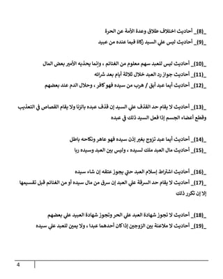 4
_
(
0
)
_
‫الحرة‬ ‫عن‬ ‫األمة‬ ‫وعدة‬ ‫طالق‬ ‫اختالف‬ ‫أحاديث‬
_
(
9
)
_
‫عبيد‬ ‫من‬ ‫عنده‬ ‫فيما‬ ‫كاة‬
‫ز‬ ‫السيد‬ ‫ي‬
‫عل‬ ‫ليس‬ ‫أحاديث‬
_
(
88
)
_
‫المال‬ ‫بعض‬ ‫ر‬
‫األمي‬ ‫يحذيه‬ ‫وإنما‬ ، ‫الغنائم‬ ‫من‬ ‫معلوم‬ ‫سهم‬ ‫للعبد‬ ‫ليس‬ ‫أحاديث‬
_
(
88
)
_
‫ائه‬ ‫ر‬
‫ش‬ ‫بعد‬ ‫أيام‬ ‫ثالثة‬ ‫خالل‬ ‫العبد‬ ‫رد‬‫جواز‬ ‫أحاديث‬
_
(
87
)
_
‫أبق‬ ‫عبد‬ ‫أيما‬ ‫أحاديث‬
/
‫بعضهم‬ ‫عند‬ ‫الدم‬ ‫وحالل‬ ،‫كافر‬‫فهو‬ ‫سيده‬ ‫من‬ ‫هرب‬
_
(
80
)
_
‫التعذيب‬ ‫ي‬
‫ف‬ ‫القصاص‬ ‫يقام‬ ‫وال‬ ‫بالزنا‬ ‫عبده‬ ‫قذف‬ ‫إن‬ ‫السيد‬ ‫ي‬
‫عل‬ ‫القذف‬ ‫حد‬ ‫يقام‬ ‫ال‬ ‫أحاديث‬
‫عبده‬ ‫ي‬
‫ف‬ ‫ذلك‬ ‫السيد‬ ‫فعل‬ ‫إذا‬ ‫الجسم‬ ‫أعضاء‬ ‫وقطع‬
_
(
87
)
_
‫باطل‬ ‫ونكاحه‬‫عاهر‬‫فهو‬ ‫سيده‬ ‫إذن‬ ‫ر‬
‫بغي‬ ‫تزوج‬ ‫عبد‬ ‫أيما‬ ‫أحاديث‬
_
(
87
)
_
‫ر‬ ‫وسيده‬ ‫العبد‬ ‫ر‬
‫بن‬ ‫وليس‬ ، ‫لسيده‬ ‫ملك‬ ‫العبد‬ ‫مال‬ ‫أحاديث‬
‫با‬
_
(
80
)
_
‫سيده‬ ‫شاء‬ ‫إن‬ ‫عتقه‬‫يجوز‬ ‫ي‬
‫حب‬ ‫العبد‬ ‫إسالم‬ ‫اط‬‫اشي‬ ‫أحاديث‬
_
(
87
)
_
‫تقسيمها‬ ‫قبل‬ ‫الغنائم‬ ‫من‬ ‫أو‬ ‫سيده‬ ‫مال‬ ‫من‬ ‫شق‬ ‫إن‬ ‫العبد‬ ‫ي‬
‫عل‬ ‫الرسقة‬ ‫حد‬ ‫يقام‬ ‫ال‬ ‫أحاديث‬
‫ذلك‬ ‫تكرر‬ ‫إن‬ ‫إال‬
_
(
80
)
_
‫بعضهم‬ ‫ي‬
‫عل‬ ‫العبيد‬ ‫شهادة‬ ‫وتجوز‬‫الحر‬ ‫ي‬
‫عل‬ ‫العبد‬ ‫شهادة‬ ‫تجوز‬ ‫ال‬ ‫أحاديث‬
_
(
89
)
_
‫أحاديث‬
‫سيده‬ ‫ي‬
‫عل‬ ‫للعبد‬ ‫ر‬
‫يمن‬ ‫وال‬ ، ‫عبدا‬ ‫أحدهما‬ ‫كان‬‫إذا‬ ‫ر‬
‫الزوجن‬ ‫ر‬
‫بن‬ ‫مالعنة‬ ‫ال‬
 