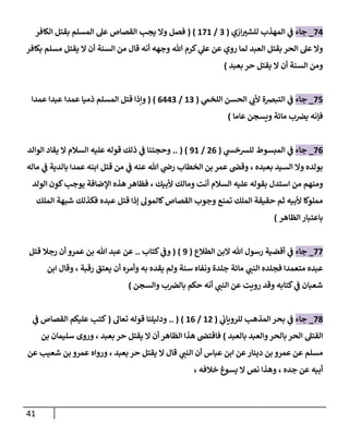 41
77
_
‫جاء‬
‫ازي‬ ‫ر‬
‫للشي‬ ‫المهذب‬ ‫ي‬
‫ف‬
(
0
/
878
( )
‫الكافر‬ ‫بقتل‬ ‫المسلم‬ ‫عل‬ ‫القصاص‬ ‫يجب‬ ‫وال‬ ‫فصل‬
‫بكافر‬ ‫مسلم‬ ‫يقتل‬ ‫ال‬ ‫أن‬ ‫السنة‬ ‫من‬ ‫قال‬ ‫أنه‬ ‫وجهه‬ ‫هللا‬ ‫كرم‬ ‫ي‬
‫عل‬ ‫عن‬ ‫روي‬ ‫لما‬ ‫العبد‬ ‫بقتل‬ ‫الحر‬ ‫عل‬ ‫وال‬
‫ال‬ ‫أن‬ ‫السنة‬ ‫ومن‬
‫يقتل‬
‫حر‬
‫بعبد‬
)
77
_
‫جاء‬
‫أل‬ ‫التبرصة‬ ‫ي‬
‫ف‬
‫ي‬
‫اللخم‬ ‫الحسن‬ ‫ي‬
‫ب‬
(
80
/
0770
( )
‫و‬
‫ذميا‬ ‫المسلم‬ ‫قتل‬ ‫إذا‬
‫عمدا‬
‫عبدا‬
‫عمدا‬
‫عاما‬ ‫ويسجن‬ ‫مائة‬ ‫ب‬‫يرص‬ ‫فإنه‬
)
70
_
‫جاء‬
‫ي‬
‫للرسخش‬ ‫المبسوط‬ ‫ي‬
‫ف‬
(
70
/
98
.. ( )
‫قوله‬ ‫ذلك‬ ‫ي‬
‫ف‬ ‫وحجتنا‬
‫السالم‬ ‫عليه‬
‫يقا‬ ‫ال‬
‫الوالد‬ ‫د‬
‫بعبده‬ ‫السيد‬ ‫وال‬ ‫بولده‬
،
‫الخطاب‬ ‫بن‬ ‫عمر‬ ‫وقص‬
‫عنه‬ ‫هللا‬ ‫ي‬
‫رض‬
‫ي‬
‫ف‬
‫ماله‬ ‫ي‬
‫ف‬ ‫بالدية‬ ‫عمدا‬ ‫ابنه‬ ‫قتل‬ ‫من‬
‫بقوله‬ ‫استدل‬ ‫من‬ ‫ومنهم‬
‫عليه‬
‫السالم‬
‫ألبيك‬ ‫ومالك‬ ‫أنت‬
،
‫الولد‬ ‫كون‬‫يوجب‬ ‫اإلضافة‬ ‫هذه‬ ‫فظاهر‬
‫إذا‬ ‫كالمول‬‫القصاص‬ ‫وجوب‬ ‫تمنع‬ ‫الملك‬ ‫حقيقة‬ ‫ثم‬ ‫ألبيه‬ ‫مملوكا‬
‫قتل‬
‫الملك‬ ‫شبهة‬ ‫فكذلك‬ ‫عبده‬
‫الظاهر‬ ‫باعتبار‬
)
77
_
‫جاء‬
‫أقض‬ ‫ي‬
‫ف‬
‫الطالع‬ ‫البن‬ ‫هللا‬ ‫رسول‬ ‫ية‬
(
9
( )
‫ي‬
‫وف‬
‫كتاب‬
..
‫عمرو‬ ‫بن‬ ‫هللا‬ ‫عبد‬ ‫عن‬
‫رجال‬ ‫أن‬
‫قتل‬
‫ع‬
‫ي‬
‫النب‬ ‫فجلده‬ ‫متعمدا‬ ‫بده‬
‫أ‬ ‫وأمره‬ ‫به‬ ‫يقده‬ ‫ولم‬ ‫سنة‬ ‫ونفاه‬ ‫جلدة‬ ‫مائة‬
‫رقبة‬ ‫يعتق‬ ‫ن‬
،
‫ابن‬ ‫وقال‬
‫ي‬
‫النب‬ ‫عن‬ ‫رويت‬ ‫وقد‬ ‫كتابه‬ ‫ي‬
‫ف‬ ‫شعبان‬
‫والسجن‬ ‫ب‬‫بالرص‬ ‫حكم‬ ‫أنه‬
)
70
_
‫جاء‬
‫ب‬ ‫ي‬
‫ف‬
‫ي‬
‫للروياب‬ ‫المذهب‬ ‫حر‬
(
87
/
80
.. ( )
‫تعال‬ ‫قوله‬ ‫ودليلنا‬
(
‫ي‬
‫ف‬ ‫القصاص‬ ‫عليكم‬ ‫كتب‬
‫ا‬ ‫القتل‬
‫بالحر‬ ‫لحر‬
‫بالعبد‬ ‫والعبد‬
)
‫ال‬ ‫أن‬ ‫الظاهر‬ ‫هذا‬ ‫فاقتص‬
‫يقتل‬
‫حر‬
‫بعبد‬
،
‫بن‬ ‫سليمان‬ ‫وروى‬
‫ي‬
‫النب‬ ‫أن‬ ‫عباس‬ ‫ابن‬ ‫عن‬‫دينار‬ ‫بن‬ ‫عمرو‬ ‫عن‬ ‫مسلم‬
‫ال‬ ‫قال‬
‫يقتل‬
‫حر‬
‫بعبد‬
،
‫ور‬
‫عن‬ ‫شعيب‬ ‫بن‬ ‫عمرو‬ ‫واه‬
‫جده‬ ‫عن‬ ‫أبيه‬
،
‫خالفه‬ ‫يسوغ‬ ‫ال‬ ‫نص‬ ‫وهذا‬
،
 