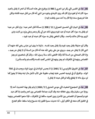 44
07
_
‫جاء‬
‫القبس‬ ‫ي‬
‫ف‬
‫ي‬
‫العرب‬ ‫ابن‬ ‫بكر‬ ‫ي‬
‫ألب‬
(
907
( )
‫با‬ ‫يقتل‬ ‫ال‬‫الحر‬ ‫أن‬ ‫المسألة‬ ‫هذه‬ ‫عل‬ ‫ويتفرع‬
‫لعبد‬
‫كان‬‫وإن‬ ‫ه‬ ‫ر‬
‫لغي‬ ‫أو‬ ‫له‬ ‫كان‬‫سواء‬
‫ي‬
‫النب‬ ‫عن‬ ‫ه‬ ‫ر‬
‫وغي‬ ‫مذي‬‫الي‬ ‫روى‬ ‫قد‬
‫أنه‬
‫قال‬
‫قتلناه‬ ‫عبده‬ ‫قتل‬ ‫من‬
‫ولكن‬
‫أحد‬ ‫به‬ ‫قال‬ ‫وال‬ ‫سندا‬ ‫يصح‬ ‫لم‬ ‫هذا‬
‫إليه‬ ‫يلتفت‬ ‫ممن‬
)
00
_
‫جاء‬
‫ي‬
‫ألب‬ ‫البيان‬ ‫ي‬
‫ف‬
‫ي‬
‫اب‬‫ر‬‫العم‬ ‫ر‬
‫الحسن‬
(
88
/
080
( )
‫عبدا‬‫الحر‬ ‫قتل‬ ‫مسألة‬
:
‫عبدا‬‫حر‬ ‫قتل‬ ‫وإن‬
‫سواء‬ ‫به‬ ‫يقتل‬ ‫لم‬
‫وابن‬ ‫ثابت‬ ‫بن‬ ‫وزيد‬ ‫ي‬
‫وعل‬‫وعمر‬‫بكر‬ ‫ي‬
‫أب‬ ‫عن‬ ‫ذلك‬ ‫وروي‬ ‫ه‬ ‫ر‬
‫غي‬ ‫عبد‬ ‫أو‬ ‫عبده‬ ‫كان‬
‫وأحمد‬ ‫مالك‬ ‫قال‬ ‫وبه‬ ‫ر‬
‫الزبي‬
،
‫ه‬ ‫ر‬
‫غي‬ ‫عبد‬‫أو‬ ‫عبده‬ ‫كان‬‫سواء‬ ‫به‬ ‫يقتل‬ ‫ي‬
‫النخع‬ ‫وقال‬
،
‫حنيفة‬ ‫أبو‬ ‫وقال‬
‫ه‬ ‫ر‬
‫غي‬ ‫بعبد‬ ‫يقتل‬
‫نفسه‬ ‫بعبد‬ ‫يقتل‬ ‫وال‬
.
‫دليلنا‬
‫عباس‬ ‫ابن‬ ‫روى‬ ‫ما‬
‫عنهما‬ ‫هللا‬ ‫ي‬
‫رض‬
‫أن‬
‫ي‬
‫النب‬
‫يقتل‬ ‫ال‬ ‫قال‬
‫بعبد‬ ‫حر‬
،
‫وروي‬
‫ي‬
‫عل‬ ‫عن‬
‫عنه‬ ‫هللا‬ ‫ي‬
‫رض‬
‫قال‬ ‫أنه‬
‫بعبد‬ ‫حر‬ ‫يقتل‬ ‫ال‬ ‫أن‬ ‫السنة‬ ‫من‬
،
‫وكذا‬ ‫كذا‬‫السنة‬ ‫من‬ ‫ي‬
‫الصحاب‬ ‫قال‬ ‫وإذا‬
‫هللا‬ ‫رسول‬ ‫سنة‬ ‫ذلك‬ ‫اقتص‬
،
‫يجز‬ ‫لم‬ ‫ر‬
‫شخصن‬ ‫كل‬‫وألن‬
‫اف‬‫ر‬‫األط‬ ‫ي‬
‫ف‬ ‫بينهما‬ ‫القصاص‬
‫والمستأمن‬ ‫وكالمسلم‬ ‫نفسه‬ ‫كعبد‬‫النفس‬ ‫ي‬
‫ف‬ ‫بينهما‬ ‫يجز‬ ‫لم‬
)
07
_
‫جاء‬
‫ي‬
‫ف‬
‫ي‬
‫ابيش‬‫ر‬‫للك‬ ‫الفروق‬
(
7
/
770
( )
‫الولد‬ ‫ديون‬ ‫ي‬
‫ف‬ ‫الوالدان‬ ‫يحبس‬ ‫ال‬
‫نفقة‬ ‫ي‬
‫ف‬ ‫ويحبسان‬
‫الولد‬
،
‫كما‬‫يجوز‬ ‫ال‬ ‫وهذا‬ ‫ابنه‬ ‫مال‬ ‫ألجل‬ ‫األب‬ ‫عل‬ ‫عقوبة‬ ‫إيجاب‬ ‫عليه‬ ‫الحبس‬ ‫توجيه‬ ‫ي‬
‫ف‬ ‫أن‬ ‫والفرق‬
‫لو‬ ‫وكما‬ ‫يقطع‬ ‫ال‬ ‫ماله‬ ‫شق‬‫لو‬
‫قتل‬
‫يقتل‬ ‫ال‬ ‫عبده‬
)
00
_
‫جاء‬
‫المغيث‬ ‫المجموع‬ ‫ي‬
‫ف‬
‫ي‬
‫موش‬ ‫ي‬
‫ألب‬
‫ي‬
‫المديب‬
(
7
/
000
( )
‫إال‬ ‫أحد‬ ‫الحديث‬ ‫بهذا‬ ‫يقل‬ ‫ولم‬
‫جماعة‬ ‫أثبت‬ ‫وقد‬ ‫عنه‬ ‫خالفه‬ ‫روي‬ ‫وقد‬ ‫سفيان‬ ‫عن‬ ‫رواية‬
‫القصاص‬
‫عبد‬ ‫كان‬‫إذا‬ ‫والعبد‬‫الحر‬ ‫ر‬
‫بن‬
‫أن‬ ‫وأجمعوا‬ ‫ه‬ ‫ر‬
‫غي‬
‫القصاص‬
‫األحر‬ ‫ر‬
‫بن‬
‫اف‬‫ر‬‫األط‬ ‫ي‬
‫ف‬ ‫ساقط‬ ‫العبيد‬ ‫ر‬
‫وبن‬‫ار‬
،
‫بينهما‬ ‫القصاص‬ ‫منعوا‬ ‫فإذا‬
‫ر‬
‫الكثي‬ ‫ي‬
‫ف‬ ‫منعه‬ ‫كان‬‫القليل‬ ‫ي‬
‫ف‬
‫أول‬
،
‫سق‬ ‫ولما‬ ‫منسوخ‬ ‫إنه‬ ‫فقيل‬ ‫سمرة‬ ‫حديث‬ ‫أما‬
‫الجدع‬ ‫حكم‬ ‫ط‬
 