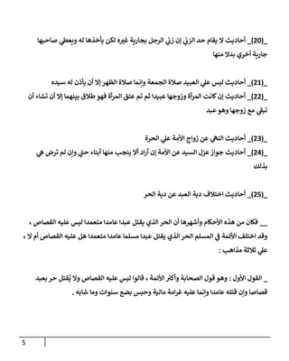 5
_
(
78
)
_
‫صاحبها‬ ‫ي‬
‫ويعط‬ ‫له‬ ‫يأخذها‬ ‫لكن‬ ‫ه‬ ‫ر‬
‫غي‬ ‫بجارية‬ ‫الرجل‬ ‫ي‬
‫زب‬ ‫إن‬ ‫ي‬
‫الزب‬ ‫حد‬ ‫يقام‬ ‫ال‬ ‫أحاديث‬
‫منها‬ ‫بدال‬ ‫أخري‬ ‫جارية‬
_
(
78
)
_
‫سيده‬ ‫له‬ ‫يأذن‬ ‫أن‬ ‫إال‬ ‫الظهر‬ ‫صالة‬ ‫وإنما‬ ‫الجمعة‬ ‫صالة‬ ‫العبيد‬ ‫ي‬
‫عل‬ ‫ليس‬ ‫أحاديث‬
_
(
77
)
_
‫أن‬ ‫تشاء‬ ‫أن‬ ‫إال‬ ‫بينهما‬ ‫طالق‬ ‫فهو‬ ‫أة‬‫ر‬‫الم‬ ‫عتق‬ ‫تم‬ ‫ثم‬ ‫عبيدا‬ ‫وزوجها‬ ‫أة‬‫ر‬‫الم‬ ‫كانت‬‫إن‬ ‫أحاديث‬
‫عبد‬‫وهو‬ ‫زوجها‬ ‫مع‬ ‫ي‬
‫تبف‬
_
(
70
)
_
ِ
‫األم‬ ‫زواج‬ ‫عن‬ ‫ي‬
‫النه‬ ‫أحاديث‬
‫الحرة‬ ‫ي‬
‫عل‬ ‫ة‬
_
(
77
)
_
‫ي‬
‫ه‬ ‫ترض‬ ‫لم‬ ‫وإن‬ ‫ي‬
‫حب‬ ‫أبناء‬ ‫منها‬ ‫ينجب‬ ‫أال‬ ‫اد‬‫ر‬‫أ‬ ‫إن‬ ‫األمة‬ ‫عن‬ ‫السيد‬ ‫عزل‬‫جواز‬ ‫أحاديث‬
‫بذلك‬
_
(
77
)
_
‫الحر‬ ‫دية‬ ‫عن‬ ‫العبد‬ ‫دية‬ ‫اختالف‬ ‫أحاديث‬
__
، ‫القصاص‬ ‫عليه‬ ‫ليس‬ ‫متعمدا‬ ‫عامدا‬ ‫عبدا‬ ‫يقتل‬ ‫الذي‬ ‫الحر‬ ‫أن‬ ‫وأشهرها‬ ‫األحكام‬ ‫هذه‬ ‫من‬ ‫فكان‬
، ‫ال‬ ‫أم‬ ‫القصاص‬ ‫عليه‬ ‫هل‬ ‫متعمدا‬ ‫عامدا‬ ‫مسلما‬ ‫عبدا‬ ‫يقتل‬ ‫الذي‬ ‫الحر‬ ‫المسلم‬ ‫ي‬
‫ف‬ ‫األئمة‬ ‫اختلف‬ ‫وقد‬
‫مذاهب‬ ‫ثالثة‬ ‫ي‬
‫عل‬
:
_
‫األول‬ ‫القول‬
:
‫و‬
‫بعبد‬ ‫حر‬ ‫قتل‬
ُ
‫ي‬ ‫وال‬ ‫القصاص‬ ‫عليه‬ ‫ليس‬ ‫قالوا‬ ، ‫األئمة‬ ‫ر‬
‫وأكي‬ ‫الصحابة‬ ‫قول‬ ‫هو‬
‫شابه‬ ‫وما‬ ‫سنوات‬ ‫بضع‬ ‫وحبس‬ ‫مالية‬ ‫امة‬‫ر‬‫غ‬ ‫عليه‬ ‫وإنما‬ ‫عامدا‬ ‫قتله‬ ‫وإن‬ ‫قصاصا‬
.
 