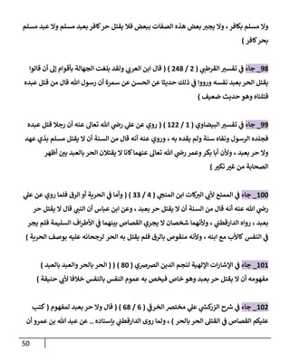 51
‫بكافر‬ ‫مسلم‬ ‫وال‬
،
‫الصفات‬ ‫هذه‬ ‫بعض‬ ‫يجي‬ ‫وال‬
‫فال‬ ‫ببعض‬
‫يقتل‬
‫مسلم‬ ‫عبد‬ ‫وال‬ ‫مسلم‬ ‫بعبد‬‫كافر‬‫حر‬
‫كافر‬‫بحر‬
)
90
_
‫جا‬
‫ء‬
‫ي‬
‫القرطب‬ ‫ر‬
‫تفسي‬ ‫ي‬
‫ف‬
(
7
/
770
( )
‫قالوا‬ ‫أن‬ ‫إل‬ ‫بأقوام‬ ‫الجهالة‬ ‫بلغت‬ ‫ولقد‬ ‫ي‬
‫العرب‬ ‫ابن‬ ‫قال‬
‫هللا‬ ‫رسول‬ ‫أن‬ ‫سمرة‬ ‫عن‬ ‫الحسن‬ ‫عن‬ ‫حديثا‬ ‫ذلك‬ ‫ي‬
‫ف‬ ‫ورووا‬ ‫نفسه‬ ‫بعبد‬ ‫الحر‬ ‫يقتل‬
‫قال‬
‫قتل‬ ‫من‬
‫عبده‬
‫قتلناه‬
‫حديث‬ ‫وهو‬
‫ضعيف‬
)
99
_
‫جاء‬
‫البيضاوي‬ ‫ر‬
‫تفسي‬ ‫ي‬
‫ف‬
(
8
/
877
( )
‫عبده‬ ‫قتل‬ ‫رجال‬ ‫أن‬ ‫عنه‬ ‫تعال‬ ‫هللا‬ ‫ي‬
‫رض‬ ‫ي‬
‫عل‬ ‫عن‬ ‫روي‬
‫الرسول‬ ‫فجلده‬
‫يقده‬ ‫ولم‬ ‫سنة‬ ‫ونفاه‬
، ‫به‬
‫عهد‬ ‫بذي‬ ‫مسلم‬ ‫يقتل‬ ‫ال‬ ‫أن‬ ‫السنة‬ ‫من‬ ‫قال‬ ‫أنه‬ ‫عنه‬ ‫وروي‬
‫بعبد‬ ‫حر‬ ‫وال‬
،
‫الحر‬ ‫يقتالن‬ ‫ال‬ ‫كانا‬‫عنهما‬ ‫تعال‬ ‫هللا‬ ‫ي‬
‫رض‬ ‫وعمر‬‫بكر‬ ‫أبا‬ ‫وألن‬
‫أظهر‬ ‫ر‬
‫بن‬ ‫بالعبد‬
‫ر‬
‫نكي‬ ‫ر‬
‫غي‬ ‫من‬ ‫الصحابة‬
)
888
_
‫جاء‬
‫ي‬
‫ألب‬ ‫الممتع‬ ‫ي‬
‫ف‬
‫ي‬
‫المنخ‬ ‫ابن‬ ‫كات‬
‫الي‬
(
7
/
00
( )
‫الرق‬ ‫أو‬ ‫الحرية‬ ‫ي‬
‫ف‬ ‫وأما‬
‫ي‬
‫عل‬ ‫عن‬ ‫روي‬ ‫فلما‬
‫من‬ ‫قال‬ ‫أنه‬ ‫عنه‬ ‫هللا‬ ‫ي‬
‫رض‬
‫ال‬ ‫أن‬ ‫السنة‬
‫يقتل‬
‫حر‬
‫بعبد‬
،
‫عباس‬ ‫ابن‬ ‫وعن‬
‫أن‬
‫ي‬
‫النب‬
‫قال‬
‫ال‬
‫يقتل‬
‫حر‬
‫بعبد‬
،
‫ي‬
‫الدارقطب‬ ‫رواه‬
،
‫السليمة‬ ‫اف‬‫ر‬‫األط‬ ‫ي‬
‫ف‬ ‫بينهما‬ ‫القصاص‬ ‫يجري‬ ‫ال‬ ‫شخصان‬ ‫وألنهما‬
‫يجر‬ ‫فلم‬
‫النفس‬ ‫ي‬
‫ف‬
‫ابنه‬ ‫مع‬ ‫كاألب‬
،
‫بالرق‬ ‫منقوص‬ ‫وألنه‬
‫الحر‬ ‫به‬ ‫يقتل‬ ‫فلم‬
‫الحرية‬ ‫بوصف‬ ‫عليه‬ ‫لرجحانه‬
)
888
_
‫جاء‬
‫لن‬ ‫اإللهية‬ ‫ات‬‫ر‬‫اإلشا‬ ‫ي‬
‫ف‬
‫الرصرصي‬ ‫الدين‬ ‫جم‬
(
08
( ( )
‫ا‬
‫بالعبد‬ ‫والعبد‬‫بالحر‬ ‫لحر‬
)
‫ال‬ ‫أن‬ ‫مفهومه‬
‫يقتل‬
‫حر‬
‫بالنفس‬ ‫النفس‬ ‫عموم‬ ‫به‬ ‫فيخص‬ ‫خاص‬ ‫وهو‬ ‫بعبد‬
‫حنيفة‬ ‫ي‬
‫ألب‬ ‫خالفا‬
)
887
_
‫جاء‬
‫ك‬
‫الزر‬ ‫ح‬ ‫ر‬
‫ش‬ ‫ي‬
‫ف‬
‫ي‬
‫الخرف‬ ‫مخترص‬ ‫ي‬
‫عل‬ ‫ي‬
‫ر‬
‫ش‬
(
0
/
00
( )
‫بعبد‬ ‫حر‬ ‫وال‬ ‫قال‬
‫لمفهوم‬
(
‫كتب‬
‫القص‬ ‫عليكم‬
‫بالحر‬ ‫الحر‬ ‫القتل‬ ‫ي‬
‫ف‬ ‫اص‬
)
،
‫بإسناده‬ ‫ي‬
‫الدارقطب‬ ‫روى‬ ‫ولما‬
..
‫عمرو‬ ‫بن‬ ‫هللا‬ ‫عبد‬ ‫عن‬
‫أن‬
 