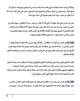 51
‫عبده‬ ‫قتل‬ ‫رجال‬
‫متعمدا‬
‫ي‬
‫النب‬ ‫فجلده‬
‫وأمره‬ ‫به‬ ‫يقده‬ ‫ولم‬ ‫ر‬
‫المسلمن‬ ‫من‬ ‫اسمه‬ ‫ومحا‬ ‫سنة‬ ‫ونفاه‬
‫أن‬
‫رقبة‬ ‫يعتق‬
.
‫الصحيح‬ ‫عل‬ ‫ر‬
‫الشامين‬ ‫ي‬
‫ف‬ ‫حجة‬ ‫عياش‬ ‫بن‬ ‫وإسماعيل‬
،
‫ي‬
‫عل‬ ‫وعن‬
‫عنه‬ ‫هللا‬ ‫ي‬
‫رض‬
‫السنة‬
‫بعبد‬ ‫حر‬ ‫يقتل‬ ‫ال‬ ‫أن‬
،
‫أحمد‬ ‫رواه‬
‫هللا‬ ‫رسول‬ ‫سنة‬ ‫إل‬ ‫منرصف‬ ‫وهو‬
،
‫عباس‬ ‫ابن‬ ‫وعن‬
‫ي‬
‫رض‬
‫عنهما‬ ‫هللا‬
‫ي‬
‫النب‬ ‫أن‬
‫ال‬ ‫قال‬
‫بعبد‬ ‫حر‬ ‫يقتل‬
،
‫ي‬
‫الدارقطب‬ ‫رواه‬
،
‫عن‬ ‫أيضا‬ ‫وروى‬
‫جده‬ ‫عن‬ ‫أبيه‬ ‫عن‬ ‫شعيب‬ ‫بن‬ ‫عمرو‬
‫وعمر‬‫بكر‬ ‫أبا‬ ‫أن‬
‫عنهما‬ ‫هللا‬ ‫ي‬
‫رض‬
‫بالعبد‬ ‫الحر‬ ‫يقتالن‬ ‫ال‬ ‫كانا‬
،
‫ابنه‬ ‫مع‬ ‫كاألب‬‫النفس‬ ‫ي‬
‫ف‬ ‫فكذلك‬ ‫اف‬‫ر‬‫األط‬ ‫ي‬
‫ف‬ ‫بينهما‬ ‫يجري‬ ‫ال‬ ‫القصاص‬ ‫وألن‬
‫يتخصص‬ ‫هذا‬‫وب‬
(
‫بالنفس‬ ‫النفس‬
)
‫قود‬ ‫العمد‬
،
‫ا‬
‫لمسلمو‬
‫دماؤهم‬ ‫تتكافأ‬ ‫ن‬
‫ونحوه‬
)
880
_
‫جاء‬
‫ر‬
‫كثي‬‫ابن‬ ‫ر‬
‫تفسي‬ ‫ي‬
‫ف‬
(
8
/
709
.. ( )
‫بقوله‬ ‫منسوخة‬ ‫أنها‬ ‫مالك‬ ‫ي‬
‫أب‬ ‫عن‬ ‫روي‬ ‫وكذلك‬
(
‫بالنفس‬ ‫النفس‬
. )
‫ذهب‬ ‫وإليه‬ ‫المائدة‬ ‫آية‬ ‫لعموم‬ ‫بالعبد‬ ‫يقتل‬ ‫الحر‬ ‫أن‬ ‫حنيفة‬ ‫ي‬
‫أب‬ ‫مذهب‬ ‫مسألة‬
‫مسعود‬ ‫وابن‬ ‫ي‬
‫عل‬ ‫عن‬ ‫مروي‬ ‫وهو‬ ‫وداود‬ ‫ليل‬ ‫ي‬
‫أب‬ ‫وابن‬ ‫الثوري‬
‫ي‬
‫النخع‬ ‫اهيم‬‫ر‬‫وإب‬ ‫المسيب‬ ‫بن‬ ‫وسعيد‬
‫والحكم‬ ‫وقتادة‬
،
‫عنه‬ ‫رواية‬ ‫ي‬
‫ف‬ ‫والثوري‬ ‫ي‬
‫النخع‬ ‫اهيم‬‫ر‬‫وإب‬ ‫ي‬
‫المديب‬ ‫بن‬ ‫ي‬
‫وعل‬ ‫البخاري‬ ‫وقال‬
‫بعبده‬ ‫السيد‬ ‫ويقتل‬
‫لعموم‬
‫خصيناه‬ ‫خصاه‬ ‫ومن‬ ‫جذعناه‬ ‫جذعه‬ ‫ومن‬ ‫قتلناه‬ ‫عبده‬ ‫قتل‬ ‫من‬ ‫سمرة‬ ‫عن‬ ‫الحسن‬ ‫حديث‬
،
‫يقتل‬ ‫ال‬ ‫وقالوا‬‫الجمهور‬ ‫وخالفهم‬
‫بالعبد‬ ‫الحر‬
‫أل‬
‫وإنما‬ ‫دية‬ ‫فيه‬ ‫تجب‬ ‫لم‬ ‫خطأ‬ ‫قتل‬ ‫لو‬ ‫سلعة‬ ‫العبد‬ ‫ن‬
‫أول‬ ‫بطريق‬ ‫النفس‬ ‫ي‬
‫فف‬ ‫بطرفه‬ ‫يقاد‬ ‫ال‬ ‫وأنه‬ ‫قيمته‬ ‫فيه‬ ‫تجب‬
)
887
_
‫جا‬
‫ء‬
‫رجب‬ ‫ابن‬ ‫ر‬
‫تفسي‬ ‫ي‬
‫ف‬
(
8
/
707
( )
‫تعال‬ ‫قوله‬ ‫عموم‬ ‫من‬ ‫ويستثب‬
(
‫بالنفس‬ ‫النفس‬
)
‫صور‬
‫ال‬ ‫أنه‬ ‫عل‬‫فالجمهور‬ ‫ولده‬ ‫الوالد‬ ‫يقتل‬ ‫أن‬ ‫منها‬
‫يقتل‬
، ‫به‬
‫ذلك‬ ‫وصح‬
‫عمر‬ ‫عن‬
،
‫عن‬ ‫وروي‬
 