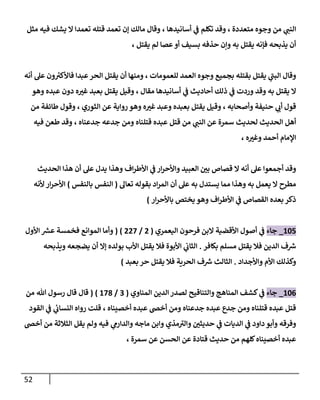 52
‫ي‬
‫النب‬
‫متعددة‬ ‫وجوه‬ ‫من‬
،
‫أسانيدها‬ ‫ي‬
‫ف‬ ‫تكلم‬ ‫وقد‬
،
‫مثل‬ ‫فيه‬ ‫يشك‬ ‫ال‬ ‫تعمدا‬ ‫قتله‬ ‫تعمد‬ ‫إن‬ ‫مالك‬ ‫وقال‬
‫يقتل‬ ‫لم‬ ‫عصا‬‫أو‬ ‫بسيف‬ ‫حذفه‬ ‫وإن‬ ‫به‬ ‫يقتل‬ ‫فإنه‬ ‫يذبحه‬ ‫أن‬
،
‫وجوه‬ ‫بجميع‬ ‫بقتله‬ ‫يقتل‬ ‫ي‬
‫البب‬ ‫وقال‬
‫للعمومات‬ ‫العمد‬
،
‫أنه‬ ‫عل‬ ‫ون‬ ‫ر‬
‫فاألكي‬ ‫عبدا‬‫الحر‬ ‫يقتل‬ ‫أن‬ ‫ومنها‬
‫ال‬
‫به‬ ‫يقتل‬
‫وردت‬ ‫وقد‬
‫ي‬
‫ف‬
‫مقال‬ ‫أسانيدها‬ ‫ي‬
‫ف‬ ‫أحاديث‬ ‫ذلك‬
،
‫وهو‬ ‫عبده‬ ‫دون‬ ‫ه‬ ‫ر‬
‫غي‬ ‫بعبد‬ ‫يقتل‬ ‫وقيل‬
‫وأصحابه‬ ‫حنيفة‬ ‫ي‬
‫أب‬ ‫قول‬
،
‫الثوري‬ ‫عن‬ ‫رواية‬ ‫وهو‬ ‫ه‬ ‫ر‬
‫غي‬ ‫وعبد‬ ‫بعبده‬ ‫يقتل‬ ‫وقيل‬
،
‫من‬ ‫طائفة‬ ‫وقول‬
‫الحديث‬ ‫أهل‬
‫ي‬
‫النب‬ ‫عن‬ ‫سمرة‬ ‫لحديث‬
‫من‬
‫قتل‬
‫قتلناه‬ ‫عبده‬
‫جدعناه‬ ‫جدعه‬ ‫ومن‬
،
‫فيه‬ ‫طعن‬ ‫وقد‬
‫اإلم‬
‫ه‬ ‫ر‬
‫وغي‬ ‫أحمد‬ ‫ام‬
،
‫وهذا‬ ‫اف‬‫ر‬‫األط‬ ‫ي‬
‫ف‬ ‫ار‬‫ر‬‫واألح‬ ‫العبيد‬ ‫ر‬
‫بن‬ ‫قصاص‬ ‫ال‬ ‫أنه‬ ‫عل‬ ‫أجمعوا‬ ‫وقد‬
‫الحديث‬ ‫هذا‬ ‫أن‬ ‫عل‬ ‫يدل‬
‫أن‬ ‫عل‬ ‫به‬ ‫يستدل‬ ‫مما‬ ‫وهذا‬ ‫به‬ ‫يعمل‬ ‫ال‬ ‫مطرح‬
‫تعال‬ ‫بقوله‬ ‫اد‬‫ر‬‫الم‬
(
‫بالنفس‬ ‫النفس‬
)
‫ألنه‬ ‫ار‬‫ر‬‫األح‬
‫بعده‬ ‫ذكر‬
‫ار‬‫ر‬‫باألح‬ ‫يختص‬ ‫وهو‬ ‫اف‬‫ر‬‫األط‬ ‫ي‬
‫ف‬ ‫القصاص‬
)
887
_
‫جاء‬
‫األقضية‬ ‫أصول‬ ‫ي‬
‫ف‬
‫اليعمري‬ ‫فرحون‬ ‫البن‬
(
7
/
777
( )
‫األول‬ ‫ر‬
‫عرس‬ ‫فخمسة‬ ‫الموانع‬ ‫وأما‬
‫بكافر‬ ‫مسلم‬ ‫يقتل‬ ‫فال‬ ‫الدين‬ ‫ف‬ ‫ر‬
‫ش‬
.
‫ويذبحه‬ ‫يضجعه‬ ‫أن‬ ‫إال‬ ‫بولده‬ ‫األب‬ ‫يقتل‬ ‫فال‬ ‫األبوة‬ ‫ي‬
‫الثاب‬
‫واألجداد‬ ‫األم‬ ‫وكذلك‬
.
‫بعبد‬ ‫حر‬ ‫يقتل‬ ‫فال‬ ‫الحرية‬ ‫ف‬ ‫ر‬
‫ش‬ ‫الثالث‬
)
880
_
‫جاء‬
‫والتناقيح‬ ‫المناهج‬ ‫كشف‬ ‫ي‬
‫ف‬
‫المناوي‬ ‫الدين‬‫لصدر‬
(
0
/
870
( )
‫قال‬
‫هللا‬ ‫رسول‬ ‫قال‬
‫من‬
‫أخصيناه‬ ‫عبده‬ ‫أخص‬ ‫ومن‬ ‫جدعناه‬ ‫عبده‬ ‫جدع‬ ‫ومن‬ ‫قتلناه‬ ‫عبده‬ ‫قتل‬
،
‫القود‬ ‫ي‬
‫ف‬ ‫ي‬
‫ئ‬
‫النساب‬ ‫رواه‬ ‫قلت‬
‫ر‬
‫حديثن‬ ‫ي‬
‫ف‬ ‫الديات‬ ‫ي‬
‫ف‬ ‫داود‬ ‫وأبو‬ ‫وفرقه‬
‫ي‬
‫والدارم‬ ‫ماجه‬ ‫وابن‬ ‫مذي‬‫والي‬
‫أخص‬ ‫من‬ ‫الثالثة‬ ‫يقل‬ ‫ولم‬ ‫فيه‬
‫سمرة‬ ‫عن‬ ‫الحسن‬ ‫عن‬ ‫قتادة‬ ‫حديث‬ ‫من‬ ‫كلهم‬‫أخصيناه‬ ‫عبده‬
،
 