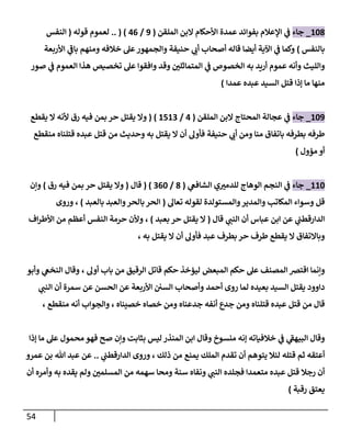 54
880
_
‫جاء‬
‫اإلعالم‬ ‫ي‬
‫ف‬
‫عمدة‬ ‫بفوائد‬
‫الملقن‬ ‫البن‬ ‫األحكام‬
(
9
/
70
.. ( )
‫قوله‬ ‫لعموم‬
(
‫النفس‬
‫بالنفس‬
)
‫األربعة‬ ‫ي‬
‫باف‬ ‫ومنهم‬ ‫خالفه‬ ‫عل‬‫والجمهور‬ ‫حنيفة‬ ‫ي‬
‫أب‬ ‫أصحاب‬ ‫قاله‬ ‫أيضا‬ ‫اآلية‬ ‫ي‬
‫ف‬ ‫وكما‬
‫والليث‬
‫صور‬ ‫ي‬
‫ف‬ ‫العموم‬ ‫هذا‬ ‫تخصيص‬ ‫عل‬ ‫وافقوا‬ ‫وقد‬ ‫ر‬
‫المتماثلن‬ ‫ي‬
‫ف‬ ‫الخصوص‬ ‫به‬ ‫أريد‬ ‫عموم‬ ‫وأنه‬
‫السيد‬ ‫قتل‬ ‫إذا‬ ‫ما‬ ‫منها‬
‫عبده‬
‫عمدا‬
)
889
_
‫جاء‬
‫الملقن‬ ‫البن‬ ‫المحتاج‬ ‫عجالة‬ ‫ي‬
‫ف‬
(
7
/
8780
( )
‫وال‬
‫يقتل‬
‫رق‬ ‫فيه‬ ‫بمن‬ ‫حر‬
‫يقطع‬ ‫ال‬ ‫ألنه‬
‫ال‬ ‫أن‬ ‫فأول‬ ‫حنيفة‬ ‫ي‬
‫أب‬ ‫ومن‬ ‫منا‬ ‫باتفاق‬ ‫بطرفه‬ ‫طرفه‬
‫به‬ ‫يقتل‬
‫وحديث‬
‫من‬
‫قتل‬
‫قتلناه‬ ‫عبده‬
‫منقطع‬
‫مؤول‬ ‫أو‬
)
888
_
‫جاء‬
‫الوه‬ ‫النجم‬ ‫ي‬
‫ف‬
‫ي‬
‫الشافع‬ ‫ي‬ ‫ر‬
‫للدمي‬ ‫اج‬
(
0
/
008
( )
‫قال‬
(
‫وال‬
‫يقتل‬
‫رق‬ ‫فيه‬ ‫بمن‬ ‫حر‬
)
‫وإن‬
‫وسواء‬ ‫قل‬
‫والمستولدة‬‫والمدير‬ ‫المكاتب‬
‫تعال‬ ‫لقوله‬
(
‫بالعبد‬ ‫والعبد‬‫بالحر‬‫الحر‬
)
،
‫وروى‬
‫ي‬
‫الدارقطب‬
‫أن‬ ‫عباس‬ ‫ابن‬ ‫عن‬
‫ي‬
‫النب‬
‫قال‬
(
‫ال‬
‫يقتل‬
‫حر‬
‫بعبد‬
)
،
‫اف‬‫ر‬‫األط‬ ‫من‬ ‫أعظم‬ ‫النفس‬ ‫حرمة‬ ‫وألن‬
‫عبد‬ ‫بطرف‬ ‫حر‬ ‫طرف‬ ‫يقطع‬ ‫ال‬ ‫وباالتفاق‬
‫يقتل‬ ‫ال‬ ‫أن‬ ‫فأول‬
، ‫به‬
‫ا‬ ‫وإنما‬
‫المبعض‬ ‫حكم‬ ‫عل‬ ‫المصنف‬ ‫قترص‬
‫أول‬ ‫باب‬ ‫من‬ ‫الرقيق‬ ‫قاتل‬ ‫حكم‬ ‫ليؤخذ‬
،
‫وأبو‬ ‫ي‬
‫النخع‬ ‫وقال‬
‫داوود‬
‫بعيده‬ ‫السيد‬ ‫يقتل‬
‫أحمد‬ ‫روى‬ ‫لما‬
‫ا‬ ‫وأصحاب‬
‫ي‬
‫النب‬ ‫أن‬ ‫سمرة‬ ‫عن‬ ‫الحسن‬ ‫عن‬ ‫األربعة‬ ‫لسن‬
‫قال‬
‫من‬
‫قتل‬
‫عبده‬
‫أنفه‬ ‫جدع‬ ‫ومن‬ ‫قتلناه‬
‫خصاه‬ ‫ومن‬ ‫جدعناه‬
‫خصيناه‬
،
‫والجواب‬
‫أنه‬
‫منقطع‬
،
‫ي‬
‫البيهف‬ ‫وقال‬
‫ي‬
‫ف‬
‫خالفياته‬
‫منسوخ‬ ‫إنه‬
‫فهو‬ ‫صح‬ ‫وإن‬ ‫بثابت‬ ‫ليس‬ ‫المنذر‬ ‫ابن‬ ‫وقال‬
‫إذا‬ ‫ما‬ ‫عل‬ ‫محمول‬
‫قتله‬ ‫ثم‬ ‫أعتقه‬
‫يمنع‬ ‫الملك‬ ‫تقدم‬ ‫أن‬ ‫يتوهم‬ ‫لئال‬
‫ذلك‬ ‫من‬
،
‫ي‬
‫الدارقطب‬ ‫وروى‬
..
‫عمرو‬ ‫بن‬ ‫هللا‬ ‫عبد‬ ‫عن‬
‫أن‬ ‫وأمره‬ ‫به‬ ‫يقده‬ ‫ولم‬ ‫ر‬
‫المسلمن‬ ‫من‬ ‫سهمه‬ ‫ومحا‬ ‫سنة‬ ‫ونفاه‬ ‫ي‬
‫النب‬ ‫فجلده‬ ‫متعمدا‬ ‫عبده‬ ‫قتل‬ ‫رجال‬ ‫أن‬
‫رقبة‬ ‫يعتق‬
)
 