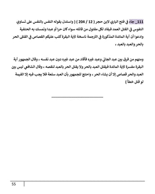 55
888
_
‫جاء‬
‫فت‬ ‫ي‬
‫ف‬
‫حجر‬ ‫البن‬ ‫الباري‬ ‫ح‬
(
87
/
787
( )
‫تساوي‬ ‫عل‬ ‫بالنفس‬ ‫النفس‬ ‫بقوله‬ ‫واستدل‬
‫الحنفية‬ ‫به‬ ‫وتمسك‬ ‫عبدا‬‫أو‬ ‫ا‬‫ر‬‫ح‬ ‫كان‬‫سواء‬ ‫قاتله‬ ‫من‬ ‫مقتول‬ ‫لكل‬ ‫فيقاد‬ ‫العمد‬ ‫القتل‬ ‫ي‬
‫ف‬ ‫النفوس‬
‫ي‬
‫ف‬ ‫القصاص‬ ‫عليكم‬ ‫كتب‬‫البقرة‬ ‫آلية‬ ‫ناسخة‬ ‫جمة‬‫الي‬ ‫ي‬
‫ف‬ ‫المذكورة‬ ‫المائدة‬ ‫آية‬ ‫أن‬ ‫وادعوا‬
‫الحر‬ ‫القتل‬
‫بالعبد‬ ‫والعبد‬‫بالحر‬
،
‫عب‬ ‫ر‬
‫بن‬ ‫فرق‬ ‫من‬ ‫ومنهم‬
‫ه‬ ‫ر‬
‫غي‬ ‫وعبد‬ ‫ي‬
‫الجاب‬ ‫د‬
‫نفسه‬ ‫عبد‬ ‫دون‬ ‫ه‬ ‫ر‬
‫غي‬ ‫عبد‬ ‫من‬ ‫فأقاد‬
،
‫آية‬ ‫الجمهور‬ ‫وقال‬
‫بالح‬ ‫العبد‬ ‫فيقتل‬ ‫المائدة‬ ‫آلية‬ ‫مفرسة‬ ‫البقرة‬
‫لنقصه‬ ‫بالعبد‬ ‫الحر‬ ‫يقتل‬ ‫وال‬‫ر‬
،
‫ر‬
‫بن‬ ‫ليس‬ ‫ي‬
‫الشافع‬ ‫وقال‬
‫العب‬
‫د‬
‫والحر‬
‫الحر‬ ‫يشاء‬ ‫أن‬ ‫إال‬ ‫قصاص‬
،
‫ف‬ ‫سلعة‬ ‫العبد‬ ‫بأن‬ ‫للجمهور‬ ‫واحتج‬
‫القيمة‬ ‫إال‬ ‫فيه‬ ‫يجب‬ ‫ال‬
‫لو‬
‫خطأ‬ ‫قتل‬
)
------------------------------------------
 