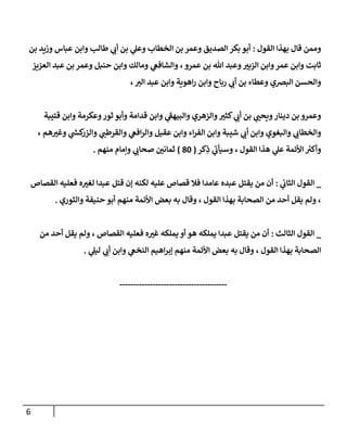 6
‫القول‬ ‫بهذا‬ ‫قال‬ ‫وممن‬
:
‫بن‬ ‫وزيد‬ ‫عباس‬ ‫وابن‬ ‫طالب‬ ‫ي‬
‫أب‬ ‫بن‬ ‫ي‬
‫وعل‬ ‫الخطاب‬ ‫بن‬ ‫وعمر‬ ‫الصديق‬ ‫بكر‬ ‫أبو‬
‫ر‬
‫الزبي‬ ‫وابن‬‫عمر‬ ‫وابن‬ ‫ثابت‬
‫العزيز‬ ‫عبد‬ ‫بن‬ ‫وعمر‬ ‫حنبل‬ ‫وابن‬ ‫ومالك‬ ‫ي‬
‫والشافع‬ ، ‫عمرو‬ ‫بن‬ ‫هللا‬ ‫وعبد‬
،‫الي‬ ‫عبد‬ ‫وابن‬ ‫اهوية‬‫ر‬ ‫وابن‬ ‫رباح‬ ‫ي‬
‫أب‬ ‫بن‬ ‫وعطاء‬ ‫البرصي‬ ‫والحسن‬
‫قتيبة‬ ‫وابن‬ ‫وعكرمة‬‫ثور‬ ‫وأبو‬ ‫قدامة‬ ‫وابن‬ ‫ي‬
‫والبيهف‬ ‫والزهري‬ ‫ر‬
‫كثي‬ ‫ي‬
‫أب‬ ‫بن‬ ‫ي‬ ‫ر‬
‫ويحب‬‫دينار‬ ‫بن‬ ‫وعمرو‬
‫ا‬‫ر‬‫الف‬ ‫وابن‬ ‫شيبة‬ ‫ي‬
‫أب‬ ‫وابن‬ ‫والبغوي‬ ‫ي‬
‫والخطاب‬
، ‫هم‬ ‫ر‬
‫وغي‬ ‫ي‬
‫ر‬
‫كش‬
‫والزر‬ ‫ي‬
‫والقرطب‬ ‫ي‬
‫افع‬‫ر‬‫وال‬ ‫عقيل‬ ‫وابن‬ ‫ء‬
‫كر‬ِ
‫ذ‬ ‫ي‬
‫وسيأب‬ ، ‫القول‬ ‫هذا‬ ‫ي‬
‫عل‬ ‫األئمة‬ ‫ر‬
‫وأكي‬
(
08
)
‫منهم‬ ‫وإمام‬ ‫ي‬
‫صحاب‬ ‫ر‬
‫ثمانن‬
.
_
‫ي‬
‫الثاب‬ ‫القول‬
:
‫القصاص‬ ‫فعليه‬ ‫ه‬ ‫ر‬
‫لغي‬ ‫عبدا‬ ‫قتل‬ ‫إن‬ ‫لكنه‬ ‫عليه‬ ‫قصاص‬ ‫فال‬ ‫عامدا‬ ‫عبده‬ ‫يقتل‬ ‫من‬ ‫أن‬
‫وقال‬ ، ‫القول‬ ‫بهذا‬ ‫الصحابة‬ ‫من‬ ‫أحد‬ ‫يقل‬ ‫ولم‬ ،
‫والثوري‬ ‫حنيفة‬ ‫أبو‬ ‫منهم‬ ‫األئمة‬ ‫بعض‬ ‫به‬
.
_
‫الثالث‬ ‫القول‬
:
‫من‬ ‫أحد‬ ‫يقل‬ ‫ولم‬ ، ‫القصاص‬ ‫فعليه‬ ‫ه‬ ‫ر‬
‫غي‬ ‫يملكه‬ ‫أو‬ ‫هو‬ ‫يملكه‬ ‫عبدا‬ ‫يقتل‬ ‫من‬ ‫أن‬
‫ي‬
‫ليل‬ ‫ي‬
‫أب‬ ‫وابن‬ ‫ي‬
‫النخع‬ ‫اهيم‬‫ر‬‫إب‬ ‫منهم‬ ‫األئمة‬ ‫بعض‬ ‫به‬ ‫وقال‬ ، ‫القول‬ ‫بهذا‬ ‫الصحابة‬
.
---------------------------------------
 