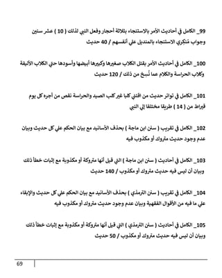 69
99
_
‫و‬‫أحجار‬ ‫بثالثة‬ ‫باالستنجاء‬ ‫األمر‬ ‫أحاديث‬ ‫ي‬
‫ف‬ ‫الكامل‬
‫لذلك‬ ‫ي‬
‫النب‬ ‫فعل‬
(
88
)
‫ر‬
‫سنن‬ ‫ر‬
‫عرس‬
‫و‬
‫أنفسهم‬ ‫ي‬
‫عل‬ ‫بالمنديل‬ ‫االستنجاء‬ ‫ري‬ ِ
‫نك‬ ُ‫م‬ ‫جواب‬
/
78
‫حديث‬
888
_
‫األليفة‬ ‫الكالب‬ ‫ي‬
‫حب‬ ‫وأسودها‬ ‫أبيضها‬ ‫ها‬ ‫ر‬
‫وكبي‬ ‫ها‬ ‫ر‬
‫صغي‬ ‫الكالب‬ ‫بقتل‬ ‫األمر‬ ‫أحاديث‬ ‫ي‬
‫ف‬ ‫الكامل‬
‫ذلك‬ ‫من‬ ‫خ‬ ِ
‫س‬
ُ
‫ن‬ ‫عما‬ ‫والكالم‬ ‫اسة‬‫ر‬‫الح‬ ‫وكالب‬
/
878
‫حديث‬
888
_
‫والحر‬ ‫الصيد‬ ‫كلب‬ ‫ر‬
‫غي‬ ‫كلبا‬ ‫ي‬
‫اقتب‬ ‫من‬ ‫حديث‬‫تواتر‬ ‫ي‬
‫ف‬ ‫الكامل‬
‫يوم‬ ‫كل‬‫أجره‬ ‫من‬ ‫نقص‬ ‫اسة‬
‫من‬ ‫اط‬ ‫ر‬
‫قي‬
(
87
)
‫ي‬
‫النب‬ ‫ي‬
‫إل‬ ‫مختلفا‬ ‫طريقا‬
887
_
‫تقريب‬ ‫ي‬
‫ف‬ ‫الكامل‬
(
‫ماجة‬ ‫ابن‬ ‫سن‬
)
‫وبيان‬ ‫حديث‬ ‫كل‬ ‫ي‬
‫عل‬ ‫الحكم‬ ‫بيان‬ ‫مع‬ ‫األسانيد‬ ‫بحذف‬
‫فيه‬ ‫مكذوب‬ ‫أو‬ ‫وك‬‫مي‬ ‫حديث‬ ‫وجود‬ ‫عدم‬
880
_
‫أحاديث‬ ‫ي‬
‫ف‬ ‫الكامل‬
(
‫ماجة‬ ‫ابن‬ ‫سن‬
)
‫مع‬ ‫مكذوبة‬ ‫أو‬ ‫وكة‬‫مي‬ ‫أنها‬ ‫قيل‬ ‫ي‬
‫الب‬
‫ذلك‬ ‫خطأ‬ ‫إثبات‬
‫مكذوب‬ ‫أو‬ ‫وك‬‫مي‬ ‫حديث‬ ‫فيه‬ ‫ليس‬ ‫أن‬ ‫وبيان‬
/
878
‫حديث‬
887
_
‫تقريب‬ ‫ي‬
‫ف‬ ‫الكامل‬
(
‫مذي‬‫الي‬ ‫سن‬
)
‫واإلبقاء‬ ‫حديث‬ ‫كل‬ ‫ي‬
‫عل‬ ‫الحكم‬ ‫بيان‬ ‫مع‬ ‫األسانيد‬ ‫بحذف‬
‫فيه‬ ‫مكذوب‬ ‫أو‬ ‫وك‬‫مي‬ ‫حديث‬ ‫وجود‬ ‫عدم‬ ‫وبيان‬ ‫الفقهية‬ ‫األقوال‬ ‫من‬ ‫فيه‬ ‫ما‬ ‫ي‬
‫عل‬
887
_
‫أحاديث‬ ‫ي‬
‫ف‬ ‫الكامل‬
(
‫سن‬
‫مذي‬‫الي‬
)
‫ذلك‬ ‫خطأ‬ ‫إثبات‬ ‫مع‬ ‫مكذوبة‬ ‫أو‬ ‫وكة‬‫مي‬ ‫أنها‬ ‫قيل‬ ‫ي‬
‫الب‬
‫وبيان‬
‫مكذوب‬ ‫أو‬ ‫وك‬‫مي‬ ‫حديث‬ ‫فيه‬ ‫ليس‬ ‫أن‬
/
78
‫حديث‬
 