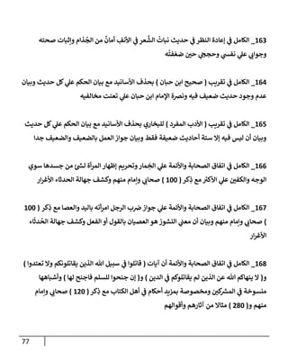 77
800
_
‫صحته‬ ‫وإثبات‬ ‫ذام‬
ُ
‫الج‬ ‫من‬
ٌ
‫أمان‬ ِ
‫األنف‬ ‫ي‬
‫ف‬ ِ
‫عر‬
َّ
‫الش‬
ُ
‫نبات‬ ‫حديث‬ ‫ي‬
‫ف‬ ‫النظر‬ ‫إعادة‬ ‫ي‬
‫ف‬ ‫الكامل‬
‫ه‬
ُ
‫فت‬ ّ‫ضع‬ ‫ر‬
‫حن‬ ‫ي‬
‫وحجخ‬ ‫ي‬
‫نفش‬ ‫ي‬
‫عل‬ ‫ي‬
‫وجواب‬
807
_
‫تقريب‬ ‫ي‬
‫ف‬ ‫الكامل‬
(
‫حبان‬ ‫ابن‬ ‫صحيح‬
)
‫وبيان‬ ‫حديث‬ ‫كل‬ ‫ي‬
‫عل‬ ‫الحكم‬ ‫بيان‬ ‫مع‬ ‫األسانيد‬ ‫بحذف‬
‫ع‬ ‫حبان‬ ‫ابن‬ ‫اإلمام‬ ‫ونرصة‬ ‫فيه‬ ‫ضعيف‬ ‫حديث‬ ‫وجود‬ ‫عدم‬
‫مخالفيه‬ ‫تعنت‬ ‫ي‬
‫ل‬
807
_
‫تقريب‬ ‫ي‬
‫ف‬ ‫الكامل‬
(
‫المفرد‬ ‫األدب‬
)
‫حديث‬ ‫كل‬ ‫ي‬
‫عل‬ ‫الحكم‬ ‫بيان‬ ‫مع‬ ‫األسانيد‬ ‫بحذف‬ ‫للبخاري‬
‫جدا‬ ‫والضعيف‬ ‫بالضعيف‬ ‫العمل‬‫جواز‬ ‫وبيان‬ ‫فقط‬ ‫ضعيفة‬ ‫أحاديث‬ ‫ستة‬ ‫إال‬ ‫فيه‬ ‫ليس‬ ‫أن‬ ‫وبيان‬
800
_
‫سوي‬ ‫جسدها‬ ‫من‬ ‫ئ‬ ‫ر‬
‫لش‬ ‫أة‬‫ر‬‫الم‬ ‫إظهار‬ ‫وتحريم‬‫مار‬ ِ
‫الخ‬ ‫ي‬
‫عل‬ ‫واألئمة‬ ‫الصحابة‬ ‫اتفاق‬ ‫ي‬
‫ف‬ ‫الكامل‬
‫كر‬ِ
‫ذ‬ ‫مع‬ ‫ر‬
‫األكي‬ ‫ي‬
‫عل‬ ‫ر‬
‫والكفن‬ ‫الوجه‬
(
888
)
‫ار‬‫ر‬‫األغ‬ ‫الحدثاء‬ ‫جهالة‬ ‫وكشف‬ ‫منهم‬ ‫وإمام‬ ‫ي‬
‫صحاب‬
807
_
‫كر‬ِ
‫ذ‬ ‫مع‬ ‫والعصا‬ ‫باليد‬ ‫أته‬‫ر‬‫ام‬ ‫الرجل‬ ‫ب‬‫رص‬‫جواز‬ ‫ي‬
‫عل‬ ‫واألئمة‬ ‫الصحابة‬ ‫اتفاق‬ ‫ي‬
‫ف‬ ‫الكامل‬
(
888
)
‫اء‬
َ
‫دث‬
ُ
‫الح‬ ‫جهالة‬ ‫وكشف‬ ‫الفعل‬ ‫أو‬ ‫بالقول‬ ‫العصيان‬ ‫هو‬ ‫النشوز‬ ‫ي‬
‫معب‬ ‫أن‬ ‫وبيان‬ ‫منهم‬ ‫وإمام‬ ‫ي‬
‫صحاب‬
‫ار‬‫ر‬‫األغ‬
800
_
‫آيات‬ ‫أن‬ ‫واألئمة‬ ‫الصحابة‬ ‫اتفاق‬ ‫ي‬
‫ف‬ ‫الكامل‬
(
‫تعتدوا‬ ‫وال‬ ‫يقاتلونكم‬ ‫الذين‬ ‫هللا‬ ‫سبيل‬ ‫ي‬
‫ف‬ ‫قاتلوا‬
)
‫و‬
(
‫الدين‬ ‫ي‬
‫ف‬ ‫يقاتلوكم‬ ‫لم‬ ‫الذين‬ ‫عن‬ ‫هللا‬ ‫ينهاكم‬ ‫ال‬
)
‫و‬
(
‫إن‬
‫لها‬ ‫فاجنح‬ ‫للسلم‬ ‫جنحوا‬
)
‫وأشباهها‬
‫كر‬ِ
‫ذ‬ ‫مع‬ ‫الكتاب‬ ‫أهل‬ ‫ي‬
‫ف‬ ‫أحكام‬ ‫بمزيد‬ ‫ومخصوصة‬ ‫ر‬
‫كن‬ ‫ر‬
‫المرس‬ ‫ي‬
‫ف‬ ‫منسوخة‬
(
878
)
‫وإمام‬ ‫ي‬
‫صحاب‬
‫و‬ ‫منهم‬
(
708
)
‫وأقوالهم‬ ‫آثارهم‬ ‫من‬ ‫مثاال‬
 