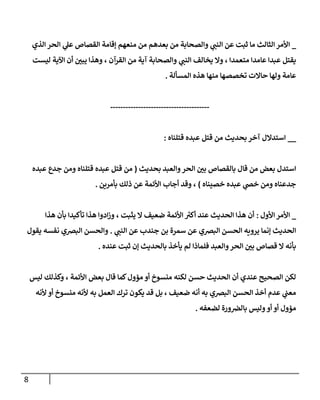 8
_
‫الذي‬ ‫الحر‬ ‫ي‬
‫عل‬ ‫القصاص‬ ‫إقامة‬ ‫منعهم‬ ‫من‬ ‫بعدهم‬ ‫من‬ ‫والصحابة‬ ‫ي‬
‫النب‬ ‫عن‬ ‫ثبت‬ ‫ما‬ ‫الثالث‬‫األمر‬
‫ي‬
‫النب‬ ‫يخالف‬ ‫وال‬ ، ‫متعمدا‬ ‫عامدا‬ ‫عبدا‬ ‫يقتل‬
‫ليست‬ ‫اآلية‬ ‫أن‬ ‫ر‬
‫يبن‬ ‫وهذا‬ ، ‫القرآن‬ ‫من‬ ‫آية‬ ‫والصحابة‬
‫المسألة‬ ‫هذه‬ ‫منها‬ ‫تخصصها‬ ‫حاالت‬ ‫ولها‬ ‫عامة‬
.
---------------------------------------
__
‫قتلناه‬ ‫عبده‬ ‫قتل‬ ‫من‬ ‫بحديث‬ ‫آخر‬ ‫استدالل‬
:
‫بحديث‬ ‫والعبد‬‫الحر‬ ‫ر‬
‫بن‬ ‫بالقصاص‬ ‫قال‬ ‫من‬ ‫بعض‬ ‫استدل‬
(
‫عبده‬ ‫جدع‬ ‫ومن‬ ‫قتلناه‬ ‫عبده‬ ‫قتل‬ ‫من‬
‫خصيناه‬ ‫عبده‬ ‫ي‬
‫خص‬ ‫ومن‬ ‫جدعناه‬
)
‫بأمرين‬ ‫ذلك‬ ‫عن‬ ‫األئمة‬ ‫أجاب‬ ‫وقد‬ ،
.
_
‫األول‬‫األمر‬
:
‫هذا‬ ‫بأن‬ ‫تأكيدا‬ ‫هذا‬ ‫ادوا‬‫ز‬‫و‬ ، ‫يثبت‬ ‫ال‬ ‫ضعيف‬ ‫األئمة‬ ‫ر‬
‫أكي‬ ‫عند‬ ‫الحديث‬ ‫هذا‬ ‫أن‬
‫الحسن‬ ‫يرويه‬ ‫إنما‬ ‫الحديث‬
‫ي‬
‫النب‬ ‫عن‬ ‫جندب‬ ‫بن‬ ‫سمرة‬ ‫عن‬ ‫البرصي‬
.
‫يقول‬ ‫نفسه‬ ‫البرصي‬ ‫والحسن‬
‫عنده‬ ‫ثبت‬ ‫إن‬ ‫بالحديث‬ ‫يأخذ‬ ‫لم‬ ‫فلماذا‬ ‫والعبد‬‫الحر‬ ‫ر‬
‫بن‬ ‫قصاص‬ ‫ال‬ ‫بأنه‬
.
‫ليس‬ ‫وكذلك‬ ، ‫األئمة‬ ‫بعض‬ ‫قال‬ ‫كما‬‫مؤول‬ ‫أو‬ ‫منسوخ‬ ‫لكنه‬ ‫حسن‬ ‫الحديث‬ ‫أن‬ ‫عندي‬ ‫الصحيح‬ ‫لكن‬
‫يكو‬ ‫قد‬ ‫بل‬ ، ‫ضعيف‬ ‫أنه‬ ‫به‬ ‫البرصي‬ ‫الحسن‬ ‫أخذ‬ ‫عدم‬ ‫ي‬
‫معب‬
‫ألنه‬ ‫أو‬ ‫منسوخ‬ ‫ألنه‬ ‫به‬ ‫العمل‬ ‫ترك‬ ‫ن‬
‫لضعفه‬ ‫ورة‬‫بالرص‬ ‫وليس‬‫أو‬ ‫أو‬ ‫مؤول‬
.
 