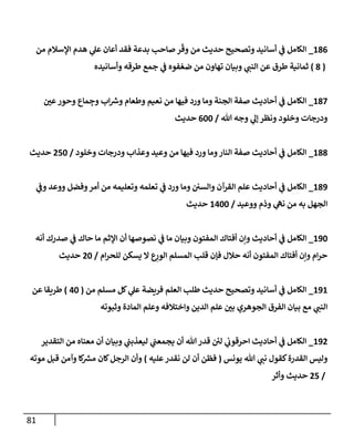 81
800
_
‫من‬ ‫اإلسالم‬ ‫هدم‬ ‫ي‬
‫عل‬ ‫أعان‬ ‫فقد‬ ‫بدعة‬ ‫صاحب‬ ‫ر‬
ّ
‫وق‬ ‫من‬ ‫حديث‬ ‫وتصحيح‬ ‫أسانيد‬ ‫ي‬
‫ف‬ ‫الكامل‬
(
0
)
‫وأسانيده‬ ‫طرقه‬ ‫جمع‬ ‫ي‬
‫ف‬ ‫فوه‬ ّ‫ضع‬ ‫من‬ ‫تهاون‬ ‫وبيان‬ ‫ي‬
‫النب‬ ‫عن‬ ‫طرق‬ ‫ثمانية‬
807
_
‫ر‬
‫عن‬‫وحور‬ ‫ماع‬ ِ
‫وج‬ ‫اب‬ ‫ر‬
‫وش‬ ‫وطعام‬ ‫نعيم‬ ‫من‬ ‫فيها‬ ‫ورد‬ ‫وما‬ ‫الجنة‬ ‫صفة‬ ‫أحاديث‬ ‫ي‬
‫ف‬ ‫الكامل‬
‫هللا‬ ‫وجه‬ ‫ي‬
‫إل‬‫ونظر‬ ‫وخلود‬ ‫ودرجات‬
/
088
‫حديث‬
800
_
‫وخلود‬ ‫ودرجات‬ ‫وعذاب‬ ‫وعيد‬ ‫من‬ ‫فيها‬ ‫ورد‬ ‫وما‬‫النار‬ ‫صفة‬ ‫أحاديث‬ ‫ي‬
‫ف‬ ‫الكامل‬
/
778
‫حديث‬
809
_
‫الكامل‬
‫وما‬ ‫والسن‬ ‫القرآن‬ ‫علم‬ ‫أحاديث‬ ‫ي‬
‫ف‬
‫ي‬
‫وف‬ ‫ووعد‬ ‫وفضل‬‫أمر‬ ‫من‬ ‫وتعليمه‬ ‫تعلمه‬ ‫ي‬
‫ف‬ ‫ورد‬
‫ووعيد‬ ‫وذم‬ ‫ي‬
‫نه‬ ‫من‬ ‫به‬ ‫الجهل‬
/
8788
‫حديث‬
898
_
‫وبيان‬ ‫المفتون‬ ‫أفتاك‬ ‫وإن‬ ‫أحاديث‬ ‫ي‬
‫ف‬ ‫الكامل‬
‫أنه‬ ‫صدرك‬ ‫ي‬
‫ف‬ ‫حاك‬ ‫ما‬ ‫اإلثم‬ ‫أن‬ ‫نصوصها‬ ‫ي‬
‫ف‬ ‫ما‬
‫ام‬‫ر‬‫للح‬ ‫يسكن‬ ‫ال‬ ‫ع‬ِ
‫الور‬ ‫المسلم‬ ‫قلب‬ ‫فإن‬ ‫حالل‬ ‫أنه‬ ‫المفتون‬ ‫أفتاك‬ ‫وإن‬ ‫ام‬‫ر‬‫ح‬
/
78
‫حديث‬
898
_
‫من‬ ‫مسلم‬ ‫كل‬ ‫ي‬
‫عل‬ ‫فريضة‬ ‫العلم‬ ‫طلب‬ ‫حديث‬ ‫وتصحيح‬ ‫أسانيد‬ ‫ي‬
‫ف‬ ‫الكامل‬
(
78
)
‫عن‬ ‫طريقا‬
‫وثبوته‬ ‫المادة‬ ‫وعلم‬ ‫واختالفه‬ ‫الدين‬ ‫علم‬ ‫ر‬
‫بن‬ ‫الجوهري‬ ‫الفرق‬ ‫بيان‬ ‫مع‬ ‫ي‬
‫النب‬
897
_
‫التقدير‬ ‫من‬ ‫معناه‬ ‫أن‬ ‫وبيان‬ ‫ي‬
‫ليعذبب‬ ‫ي‬
‫يجمعب‬ ‫أن‬ ‫هللا‬‫قدر‬ ‫ئ‬
‫لن‬ ‫ي‬
‫احرقوب‬ ‫أحاديث‬ ‫ي‬
‫ف‬ ‫الكامل‬
‫كقو‬‫القدرة‬ ‫وليس‬
‫يونس‬ ‫هللا‬ ‫ي‬
‫نب‬ ‫ل‬
(
‫عليه‬‫نقدر‬ ‫لن‬ ‫أن‬ ‫فظن‬
)
‫موته‬ ‫قبل‬ ‫وآمن‬ ‫كا‬ ‫ر‬
‫مرس‬ ‫كان‬‫الرجل‬ ‫وأن‬
/
77
‫وأثر‬ ‫حديث‬
 