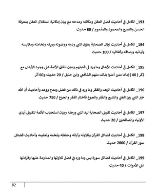 82
890
_
‫بمعرفة‬ ‫العقل‬ ‫استقالل‬ ‫إمكانية‬ ‫بيان‬ ‫مع‬ ‫ومدحه‬ ‫ومكانته‬ ‫العقل‬ ‫فضل‬ ‫أحاديث‬ ‫ي‬
‫ف‬ ‫الكامل‬
‫والمذموم‬ ‫والمحمود‬ ‫والقبيح‬ ‫الحسن‬
/
08
‫حديث‬
897
_
‫الصحابة‬ ‫ك‬ّ
‫تي‬ ‫أحاديث‬ ‫ي‬
‫ف‬ ‫الكامل‬
‫و‬ ‫ونخامته‬ ‫وريقه‬ ‫ووضوئه‬ ‫ودمه‬ ‫ي‬
‫النب‬ ‫ق‬ َ
‫ر‬ َ‫بع‬
‫مالبسه‬
‫وأظافره‬ ‫وبصاقه‬ ‫وأوانيه‬
/
888
‫حديث‬
897
_
‫مع‬ ‫األبدال‬ ‫وجود‬ ‫ي‬
‫عل‬ ‫األئمة‬ ‫اتفاق‬ ‫وبيان‬ ‫فضلهم‬ ‫ي‬
‫ف‬ ‫ورد‬ ‫وما‬ ‫األبدال‬ ‫أحاديث‬ ‫ي‬
‫ف‬ ‫الكامل‬
‫كر‬ِ
‫ذ‬
(
78
)
‫ب‬ ‫آمنوا‬ ‫ممن‬ ‫إماما‬
‫حنبل‬ ‫وابن‬ ‫ي‬
‫الشافع‬ ‫منهم‬ ‫ذلك‬
/
78
‫و‬ ‫حديث‬
08
‫أثر‬
890
_
‫هللا‬ ‫أن‬ ‫وأحاديث‬ ‫ووعد‬ ‫ومدح‬ ‫فضل‬ ‫من‬ ‫ذلك‬ ‫ي‬
‫ف‬ ‫ورد‬ ‫وما‬‫والفقر‬ ‫الزهد‬ ‫أحاديث‬ ‫ي‬
‫ف‬ ‫الكامل‬
‫والجوع‬‫الفقر‬ ‫فاختار‬ ‫والجوع‬‫والفقر‬ ‫والشبع‬ ‫ي‬
‫الغب‬ ‫ر‬
‫بن‬ ‫ي‬
‫النب‬ ّ
‫ر‬
‫خي‬
/
778
‫حديث‬
897
_
‫أيدي‬ ‫لتقبيل‬ ‫األئمة‬ ‫استحباب‬ ‫وبيان‬ ‫جله‬ِ
‫ور‬ ‫ي‬
‫النب‬ ‫ليد‬ ‫الصحابة‬ ‫تقبيل‬ ‫أحاديث‬ ‫ي‬
‫ف‬ ‫الكامل‬
‫وا‬ ‫األولياء‬
‫ر‬
‫لصالحن‬
/
78
‫حديث‬
890
_
‫فضائل‬ ‫وأحاديث‬ ‫وتعليمه‬ ‫وتعلمه‬ ‫وحفظه‬ ‫وآياته‬ ‫وتالوته‬ ‫القرآن‬ ‫فضائل‬ ‫أحاديث‬ ‫ي‬
‫ف‬ ‫الكامل‬
‫القرآن‬‫سور‬
/
7888
‫حديث‬
899
_
‫اءتها‬‫ر‬‫وق‬ ‫عليها‬ ‫والمداومة‬ ‫تالوتها‬ ‫فضل‬ ‫ي‬
‫ف‬ ‫ورد‬ ‫وما‬ ‫يس‬ ‫سورة‬ ‫فضائل‬ ‫أحاديث‬ ‫ي‬
‫ف‬ ‫الكامل‬
‫األموات‬ ‫ي‬
‫عل‬
/
78
‫حديث‬
 