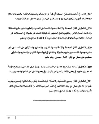 84
787
_
‫ق‬ ‫الزمان‬ ‫آخر‬ ‫ي‬
‫ف‬ ‫ي‬
‫يأب‬ ‫حديث‬ ‫وتصحيح‬ ‫أسانيد‬ ‫ي‬
‫ف‬ ‫الكامل‬
‫اإلسالم‬ ‫يرفضون‬ ‫افضة‬‫ر‬‫ال‬ ‫يسمون‬ ‫وم‬
‫من‬ ‫كون‬ ‫ر‬
‫مرس‬ ‫فإنهم‬ ‫فجاهدوهم‬
(
88
)
‫ورواته‬ ‫طرقه‬ ‫من‬ ‫ي‬
‫خف‬ ‫ما‬ ‫وبيان‬ ‫ي‬
‫النب‬ ‫عن‬ ‫طرق‬ ‫ر‬
‫عرس‬
780
_
‫مطلقا‬ ‫مقبولة‬ ‫ر‬
‫غي‬ ‫والعقوبات‬ ‫الحدود‬ ‫ي‬
‫ف‬ ‫النساء‬ ‫شهادة‬ ‫أن‬ ‫واألئمة‬ ‫الصحابة‬ ‫اتفاق‬ ‫ي‬
‫ف‬ ‫الكامل‬
‫النس‬ ‫شهادة‬ ‫أن‬ ‫الجمهور‬ ‫واتفق‬ ‫وأوثقهم‬ ‫الناس‬ ‫أصدق‬ ‫كانت‬‫وإن‬
‫ر‬
‫غي‬ ‫المعامالت‬ ‫ي‬
‫ف‬ ‫مقبولة‬ ‫ر‬
‫غي‬ ‫اء‬
‫كر‬ِ
‫ذ‬ ‫مع‬ ‫المالية‬ ‫المعامالت‬ ‫ي‬
‫ف‬ ‫قبولها‬ ‫ي‬
‫عل‬ ‫واتفقوا‬ ‫المالية‬
(
888
)
‫منهم‬ ‫وإمام‬ ‫ي‬
‫صحاب‬
789
_
‫ر‬
‫غي‬ ‫ر‬
‫المسلمن‬ ‫ي‬
‫عل‬ ‫ر‬
‫كن‬ ‫ر‬
‫والمرس‬ ‫والنصاري‬ ‫اليهود‬ ‫شهادة‬ ‫أن‬ ‫واألئمة‬ ‫الصحابة‬ ‫اتفاق‬ ‫ي‬
‫ف‬ ‫الكامل‬
‫قبول‬ ‫ي‬
‫ف‬ ‫واختلفوا‬ ‫مقبولة‬ ‫عليهم‬ ‫ر‬
‫المسلمن‬ ‫وشهادة‬ ‫مقبولة‬
‫ر‬
‫كن‬ ‫ر‬
‫والمرس‬ ‫والنصاري‬ ‫اليهود‬ ‫شهادة‬
‫كر‬ِ
‫ذ‬ ‫مع‬ ‫بعض‬ ‫ي‬
‫عل‬ ‫بعضهم‬
(
878
)
‫منهم‬ ‫وإمام‬ ‫ي‬
‫صحاب‬
788
_
‫من‬ ‫السود‬ ‫ايات‬‫ر‬‫ال‬ ‫حديث‬ ‫وتصحيح‬ ‫أسانيد‬ ‫ي‬
‫ف‬ ‫الكامل‬
(
88
)
‫األئمة‬ ‫وتصحيح‬ ‫ي‬
‫النب‬ ‫عن‬ ‫طرق‬
‫بينهما‬ ‫والجمع‬ ‫اتباعها‬ ‫عن‬ ‫ي‬
‫النه‬ ‫بعضها‬ ‫ي‬
‫وف‬ ‫باتباعها‬‫أمر‬ ‫من‬ ‫األحاديث‬ ‫بعض‬ ‫ي‬
‫ف‬ ‫ورد‬ ‫ما‬ ‫بيان‬ ‫مع‬ ‫له‬
788
_
ُ
‫ي‬ ‫الباقون‬ ‫وقال‬ ‫قتل‬
ُ
‫ي‬ ‫الصالة‬ ‫تارك‬ ‫أن‬ ‫واألئمة‬ ‫الصحابة‬ ‫جمهور‬ ‫اتفاق‬ ‫ي‬
‫ف‬ ‫الكامل‬
‫ب‬‫رص‬
ُ
‫وي‬ ‫حبس‬
‫قائل‬ ‫ي‬
‫إل‬ ‫واحدة‬ ‫بصالة‬ ‫قائل‬ ‫من‬ ‫لذلك‬ ‫الموجب‬ ‫القدر‬ ‫ي‬
‫ف‬ ‫اختالفهم‬ ‫بيان‬ ‫مع‬ ‫ي‬
‫يصل‬ ‫ي‬
‫حب‬ ‫حا‬‫مي‬ ‫با‬‫رص‬
‫كر‬ِ
‫ذ‬ ‫مع‬ ‫صلوات‬ ‫ع‬‫بأرب‬
(
888
)
‫منهم‬ ‫وإمام‬ ‫ي‬
‫صحاب‬
------------------------------------------
 