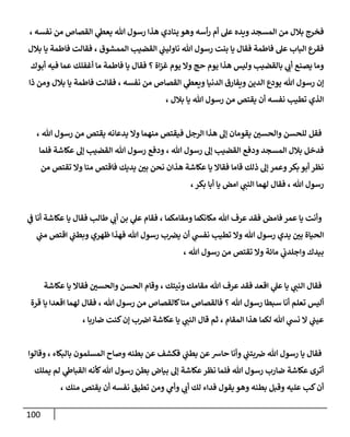 111
‫ويده‬ ‫المسجد‬ ‫من‬ ‫بالل‬ ‫فخرج‬
، ‫نفسه‬ ‫من‬ ‫القصاص‬ ‫ي‬
‫يعىط‬ ‫هللا‬ ‫رسول‬ ‫هذا‬ ‫ينادي‬ ‫وهو‬ ‫أسه‬‫ر‬ ‫أم‬ ‫عل‬
‫بالل‬ ‫يا‬ ‫فاطمة‬ ‫فقالت‬ ، ‫الممشوق‬ ‫القضي‬ ‫ي‬
‫ناوليت‬ ‫هللا‬ ‫رسول‬ ‫بنت‬ ‫يا‬ ‫فقال‬ ‫فاطمة‬ ‫عل‬ ‫الباب‬ ‫فقرع‬
‫أبوك‬ ‫فيه‬ ‫عما‬ ‫أغفلك‬ ‫ما‬ ‫فاطمة‬ ‫يا‬ ‫فقال‬ ‫؟‬ ‫اة‬‫ز‬‫غ‬ ‫يوم‬ ‫وا‬ ‫حج‬ ‫يوم‬ ‫هذا‬ ‫وليس‬ ‫بالقضي‬ ‫ي‬
‫أب‬ ‫يصنع‬ ‫وما‬
‫الد‬ ‫يودع‬ ‫هللا‬ ‫رسول‬ ‫إن‬
‫ذا‬ ‫ومن‬ ‫بالل‬ ‫يا‬ ‫فاطمة‬ ‫فقالت‬ ، ‫نفسه‬ ‫من‬ ‫القصاص‬ ‫ي‬
‫ويعىط‬ ‫الدنيا‬ ‫ويفارق‬ ‫ين‬
، ‫بالل‬ ‫يا‬ ‫هللا‬ ‫رسول‬ ‫من‬ ‫يقتص‬ ‫أن‬ ‫نفسه‬ ‫تطي‬ ‫الذي‬
، ‫هللا‬ ‫رسول‬ ‫من‬ ‫يقتص‬ ‫يدعانه‬ ‫وا‬ ‫منهما‬ ‫فيقتص‬ ‫الرجل‬ ‫هذا‬ ‫إل‬ ‫يقومان‬ ‫ر‬
‫والحسن‬ ‫للحسن‬ ‫فقل‬
‫هللا‬ ‫رسول‬ ‫ودفع‬ ، ‫هللا‬ ‫رسول‬ ‫إل‬ ‫القضي‬ ‫ودفع‬ ‫المسجد‬ ‫بالل‬ ‫فدخل‬
‫فلما‬ ‫عكاشة‬ ‫إل‬ ‫القضي‬
‫من‬ ‫تقتص‬ ‫وا‬ ‫منا‬ ‫فاقتص‬ ‫يديك‬ ‫ر‬
‫بن‬ ‫نحن‬ ‫هذان‬ ‫عكاشة‬ ‫يا‬ ‫فقاا‬ ‫قاما‬ ‫ذلك‬ ‫إل‬ ‫وعمر‬‫بكر‬ ‫أبو‬ ‫نظر‬
،‫بكر‬ ‫أبا‬ ‫يا‬ ‫امض‬ ‫ي‬
‫النت‬ ‫لهما‬ ‫فقال‬ ، ‫هللا‬ ‫رسول‬
‫ي‬
‫ف‬ ‫أنا‬ ‫عكاشة‬ ‫يا‬ ‫فقال‬ ‫طال‬ ‫ي‬
‫أب‬ ‫بن‬ ‫ي‬
‫عل‬ ‫فقام‬ ، ‫ومقامكما‬ ‫مكانكما‬ ‫هللا‬ ‫عرف‬ ‫فقد‬ ‫فامض‬ ‫عمر‬ ‫يا‬ ‫وأنت‬
‫ر‬
‫بن‬ ‫الحياة‬
‫ي‬
‫مت‬ ‫اقتص‬ ‫ي‬
‫وبطت‬ ‫ظهري‬ ‫فهذا‬ ‫هللا‬ ‫رسول‬ ‫ب‬‫يرص‬ ‫أن‬ ‫ي‬
‫نفس‬ ‫تطي‬ ‫وا‬ ‫هللا‬ ‫رسول‬ ‫يدي‬
، ‫هللا‬ ‫رسول‬ ‫من‬ ‫تقتص‬ ‫وا‬ ‫مائة‬ ‫ي‬
‫واجلدب‬ ‫بيدك‬
‫عكاشة‬ ‫يا‬ ‫فقاا‬ ‫ر‬
‫والحسن‬ ‫الحسن‬ ‫وقام‬ ، ‫ونيتك‬ ‫مقامك‬ ‫هللا‬ ‫عرف‬ ‫فقد‬ ‫اقعد‬ ‫ي‬
‫عل‬ ‫يا‬ ‫ي‬
‫النت‬ ‫فقال‬
‫رس‬ ‫من‬ ‫كالقصاص‬‫منا‬ ‫فالقصاص‬ ‫؟‬ ‫هللا‬ ‫رسول‬ ‫سبطا‬ ‫أنا‬ ‫تعلم‬ ‫أليس‬
‫قرة‬ ‫يا‬ ‫اقعدا‬ ‫لهما‬ ‫فقال‬ ، ‫هللا‬ ‫ول‬
، ‫ضاربا‬ ‫كنت‬‫إن‬ ‫ب‬‫اض‬ ‫عكاشة‬ ‫يا‬ ‫ي‬
‫النت‬ ‫قال‬ ‫ثم‬ ، ‫المقام‬ ‫هذا‬ ‫لكما‬ ‫هللا‬ ‫ي‬
‫نس‬ ‫ا‬ ‫ي‬
‫عيت‬
‫وقالوا‬ ، ‫بالبكاء‬ ‫المسلمون‬ ‫وصاح‬ ‫بطنه‬ ‫عن‬ ‫فكشف‬ ‫ي‬
‫بطت‬ ‫عن‬‫حارس‬ ‫وأنا‬ ‫ي‬
‫بتت‬‫ض‬ ‫هللا‬ ‫رسول‬ ‫يا‬ ‫فقال‬
‫رسو‬ ‫بطن‬ ‫بياض‬ ‫إل‬ ‫عكاشة‬‫نظر‬ ‫فلما‬ ‫هللا‬ ‫رسول‬ ‫ضارب‬ ‫عكاشة‬ ‫أترى‬
‫يملك‬ ‫لم‬ ‫ي‬
‫القباظ‬ ‫كأنه‬‫هللا‬ ‫ل‬
، ‫منك‬ ‫يقتص‬ ‫أن‬ ‫نفسه‬ ‫تطيق‬ ‫ومن‬ ‫ي‬
‫وأم‬ ‫ي‬
‫أب‬ ‫لك‬ ‫فداء‬ ‫يقول‬ ‫وهو‬ ‫بطنه‬ ‫وقبل‬ ‫عليه‬ ‫ك‬‫أن‬
 