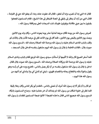 111
، ‫القيامة‬ ‫ي‬
‫ف‬ ‫ي‬
‫عت‬ ‫هللا‬ ‫يعفو‬ ‫أن‬ ‫رجاء‬ ‫عنك‬ ‫عفوت‬ ‫قد‬ ‫فقال‬ ،‫تعفو‬ ‫أن‬ ‫وإما‬ ‫ب‬‫ترص‬ ‫أن‬ ‫إما‬ ‫ي‬
‫النت‬ ‫له‬ ‫فقال‬
‫ه‬ ‫إل‬ ‫فلينظر‬ ‫الجنة‬ ‫ي‬
‫ف‬ ‫ي‬
‫ى‬
‫رفيف‬ ‫إل‬ ‫ينظر‬ ‫أن‬ ‫اد‬‫ر‬‫أ‬ ‫من‬ ‫ي‬
‫النت‬ ‫فقال‬
‫فجعلوا‬ ‫المسلمون‬ ‫فقام‬ ، ‫الشيخ‬ ‫ذا‬
، ‫هللا‬ ‫رسول‬ ‫افقة‬‫ر‬‫وم‬ ‫العل‬ ‫الدرجات‬ ‫نلت‬ ‫طوباك‬ ‫ويقولون‬ ‫عكاشة‬ ‫ي‬
‫عيت‬ ‫ر‬
‫بن‬ ‫ما‬ ‫يقبلون‬
‫ر‬
‫ااثنن‬ ‫يوم‬ ‫ولد‬ ‫وكان‬ ، ‫الناس‬ ‫يعوده‬ ‫يوما‬ ‫عس‬ ‫ثمانية‬ ‫مريضا‬ ‫فكان‬ ‫يومه‬ ‫من‬ ‫هللا‬ ‫رسول‬ ‫فمرض‬
‫ثق‬ ‫األحد‬ ‫يوم‬ ‫ي‬
‫ف‬ ‫كان‬‫فلما‬ ، ‫ر‬
‫ااثنن‬ ‫يوم‬ ‫وقبض‬ ‫ر‬
‫ااثنن‬ ‫يوم‬ ‫وبعث‬
‫ثم‬ ‫باألذان‬ ‫بالل‬ ‫فأذن‬ ‫مرضه‬ ‫ي‬
‫ف‬ ‫ل‬
‫هللا‬ ‫رسول‬ ‫فسمع‬ ، ‫هللا‬ ‫رحمك‬ ‫الصالة‬ ‫هللا‬ ‫ورحمة‬ ‫هللا‬ ‫رسول‬ ‫يا‬ ‫عليك‬ ‫السالم‬ ‫فنادى‬ ‫بالباب‬ ‫وقف‬
، ‫المسجد‬ ‫بالل‬ ‫فدخل‬ ‫بنفسه‬ ‫مشغول‬ ‫اليوم‬ ‫هللا‬ ‫رسول‬ ‫إن‬ ‫بالل‬ ‫يا‬ ‫فاطمة‬ ‫فقالت‬ ، ‫بالل‬ ‫صوت‬
‫رسول‬ ‫سيدي‬ ‫أستأذن‬ ‫أو‬ ‫أقيمها‬ ‫ا‬ ‫وهللا‬ ‫قال‬ ‫الصبح‬ ‫أسفر‬ ‫فلما‬
‫السالم‬ ‫ونادى‬ ‫بالباب‬ ‫فقام‬ ‫فرجع‬ ‫هللا‬
‫فقال‬ ‫بالل‬ ‫صوت‬ ‫هللا‬ ‫رسول‬ ‫فسمع‬ ، ‫هللا‬ ‫يرحمك‬ ‫الصالة‬ ‫كاته‬
‫وبر‬ ‫هللا‬ ‫ورحمة‬ ‫هللا‬ ‫رسول‬ ‫يا‬ ‫عليك‬
‫وهو‬ ‫أسه‬‫ر‬ ‫أم‬ ‫عل‬ ‫ويده‬ ‫فخرج‬ ، ‫بالناس‬ ‫يصل‬ ‫بكر‬ ‫أبا‬ ‫مر‬ ‫بنفسه‬ ‫مشغول‬ ‫هللا‬ ‫رسول‬ ‫إن‬ ‫بالل‬ ‫يا‬ ‫ادخل‬
‫ظهري‬ ‫واانقصام‬ ‫رجائه‬ ‫واانقطاع‬ ‫باهلل‬ ‫واغوثا‬ ‫يقول‬
‫من‬ ‫أشهد‬ ‫لم‬ ‫ي‬
‫ولدتت‬ ‫وإذ‬ ‫ي‬
‫أم‬ ‫ي‬
‫تلدب‬ ‫لم‬ ‫ي‬
‫ليتت‬ ،
، ‫اليوم‬ ‫هذا‬ ‫هللا‬ ‫رسول‬
‫رقيقا‬ ‫رجال‬ ‫وكان‬ ‫للناس‬ ‫بكر‬ ‫أبو‬ ‫فتقدم‬ ، ‫بالناس‬ ‫ي‬
‫تصل‬ ‫أن‬ ‫أمرك‬ ‫هللا‬ ‫رسول‬ ‫إن‬ ‫أا‬ ‫بكر‬ ‫أبا‬ ‫يا‬ ‫قال‬ ‫ثم‬
‫بالبكاء‬ ‫المسلمون‬ ‫وصاح‬ ، ‫عليه‬ ‫مغشيا‬ ‫خر‬ ‫أن‬ ‫يتمالك‬ ‫لم‬ ‫هللا‬ ‫رسول‬ ‫من‬ ‫المكان‬ ‫خلوة‬ ‫إل‬ ‫نظر‬ ‫فلما‬
‫ر‬ ‫فسمع‬
‫هللا‬ ‫رسول‬ ‫يا‬ ‫لفقدك‬ ‫ر‬
‫المسلمن‬ ‫ضجة‬ ‫قالوا‬ ‫؟‬ ‫الضجة‬ ‫هذه‬ ‫ما‬ ‫فقال‬ ‫الناس‬ ‫ضجيج‬ ‫هللا‬ ‫سول‬
،
 