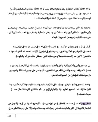 118
‫و‬ ‫هللا‬ ‫إا‬ ‫إله‬ ‫ا‬
‫من‬ ‫باهلل‬ ‫كون‬
‫المس‬ ‫وكذب‬ ، ‫هللا‬ ‫إا‬ ‫إله‬ ‫ا‬ ‫بعيدا‬ ‫ضالا‬ ‫وضلوا‬ ‫باهلل‬ ‫العادلون‬ ‫كذب‬
‫مثال‬ ‫أو‬ ‫شبها‬ ‫أو‬ ‫ندا‬ ‫أو‬ ‫صاحبة‬ ‫أو‬ ‫ولدا‬ ‫هلل‬ ‫ادع‬ ‫ومن‬ ‫ر‬
‫والصابئن‬ ‫والنصارى‬ ‫واليهود‬ ‫والمجوس‬ ‫العرب‬
، ‫خلقت‬ ‫فيما‬ ‫يكا‬‫رس‬ ‫تتخذ‬ ‫أن‬ ‫من‬ ‫أعظم‬ ‫ربنا‬ ‫فأنت‬ ، ‫عدا‬ ‫أو‬ ‫سميا‬ ‫أو‬
‫يتخذ‬ ‫لم‬ ‫الذي‬ ‫هلل‬ ‫والحمد‬
‫الذل‬ ‫من‬ ‫ي‬
‫ول‬ ‫له‬ ‫يكن‬ ‫ولم‬ ‫الملك‬ ‫ي‬
‫ف‬ ‫يك‬‫رس‬ ‫له‬ ‫يكن‬ ‫ولم‬ ، ‫ولدا‬ ‫وا‬ ‫صاحبة‬
‫و‬ ، ‫وأصيال‬ ‫بكرة‬ ‫هللا‬ ‫وسبحان‬ ‫ا‬ ‫ر‬
‫كثث‬‫هلل‬ ‫والحمد‬ ‫ا‬ ‫ر‬
‫كبث‬‫أكث‬ ‫هللا‬ ، ‫ا‬ ‫ر‬
‫تكبث‬ ‫ه‬‫وكث‬
(
‫أنزل‬ ‫الذي‬ ‫هلل‬ ‫الحمد‬
‫عوجا‬ ‫له‬ ‫يجعل‬ ‫ولم‬ ‫الكتاب‬ ‫عبده‬ ‫عل‬
)
، ‫قيما‬
‫قوله‬ ‫إل‬ ‫أها‬‫ر‬‫ق‬
(
‫كذبا‬‫إا‬ ‫يقولون‬ ‫إن‬
)
،
(
‫الحمد‬
‫وله‬ ‫األرض‬ ‫ي‬
‫ف‬ ‫وما‬ ‫السموات‬ ‫ي‬
‫ف‬ ‫ما‬ ‫له‬ ‫الذي‬ ‫هلل‬
‫األرض‬ ‫ي‬
‫ف‬ ‫يلج‬ ‫ما‬ ‫يعلم‬ ، ‫ر‬
‫الخبث‬ ‫الحكيم‬‫وهو‬ ‫اآلخرة‬ ‫ي‬
‫ف‬ ‫الحمد‬
)
، ‫اآلية‬
(
‫السموات‬ ‫فاطر‬ ‫هلل‬ ‫الحمد‬
‫واألرض‬
)
‫و‬ ، ‫ر‬
‫اآليتن‬
(
‫كون‬
‫يس‬ ‫أما‬ ‫ر‬
‫خث‬ ‫ءهللا‬ ‫اصطف‬ ‫الذين‬ ‫عباده‬ ‫عل‬ ‫وسالم‬ ‫هلل‬ ‫الحمد‬
)
،
‫وأج‬ ‫وأكرم‬ ‫وأحكم‬ ‫ى‬
‫وأبف‬ ‫ر‬
‫خث‬ ‫هللا‬ ‫بل‬
، ‫يعلمون‬ ‫ا‬ ‫هم‬ ‫ر‬
‫أكث‬ ‫بل‬ ‫هلل‬ ‫والحمد‬ ، ‫كون‬
‫يس‬ ‫مما‬ ‫وأعظم‬ ‫ل‬
‫ر‬
‫والمرسلن‬ ‫المالئكة‬ ‫جميع‬ ‫عل‬ ‫صل‬ ‫اللهم‬ ، ‫الشاهدين‬ ‫من‬ ‫ذلكم‬ ‫عل‬ ‫وأنا‬ ‫رسله‬ ‫وبلغت‬ ‫هللا‬ ‫صدق‬
، ‫واألرض‬ ‫السموات‬ ‫من‬ ‫ر‬
‫المؤمنن‬ ‫عبادك‬ ‫وارحم‬
‫باآليات‬ ‫وانفعنا‬ ‫العظيم‬ ‫القرآن‬ ‫ي‬
‫ف‬ ‫لنا‬ ‫وبارك‬ ، ‫ر‬
‫بخث‬ ‫لنا‬ ‫وافتح‬ ‫ر‬
‫بخث‬ ‫لنا‬ ‫واختم‬
‫ربنا‬ ، ‫الحكيم‬ ‫والذكر‬
‫هذا‬ ‫مثل‬ ‫قال‬ ‫القرآن‬ ‫افتتح‬ ‫إذا‬ ‫ثم‬ ، ‫ميحرلا نمحرلا هلل‬‫ا‬ ‫بسم‬ ، ‫العليم‬ ‫السميع‬ ‫أنت‬ ‫إنك‬ ‫منا‬ ‫تقبل‬
( .
‫ضعيف‬ ‫مرسل‬
)
038
_
‫روي‬
‫مسنده‬ ‫ي‬
‫ف‬ ‫أحمد‬
(
17600
)
‫من‬ ‫رجل‬ ‫جنازة‬ ‫ي‬
‫ف‬ ‫ي‬
‫النت‬ ‫مع‬ ‫خرجنا‬ ‫قال‬ ‫عازب‬ ‫بن‬ ‫اء‬‫الث‬ ‫عن‬
‫ي‬
‫وف‬ ، ‫ر‬
‫الطث‬ ‫رءوسنا‬ ‫عل‬ ‫وكأن‬ ‫حوله‬ ‫وجلسنا‬ ‫هللا‬ ‫رسول‬ ‫فجلس‬ ‫يلحد‬ ‫ولما‬‫القث‬ ‫إل‬ ‫فانتهينا‬‫األنصار‬
 