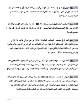 125
381
_
‫روي‬
‫نسخته‬ ‫ي‬
‫ف‬ ‫عدي‬ ‫بن‬ ‫ر‬
‫الزبث‬
(
9
)
‫أن‬ ‫عن‬
‫قال‬ ‫ا‬‫ر‬‫منك‬ ‫أهله‬ ‫ي‬
‫ف‬ ‫أى‬‫ر‬ ‫إذا‬ ‫كان‬‫هللا‬ ‫رسول‬ ‫أن‬ ‫س‬
‫تتم‬ ‫بنعمتك‬ ‫اللهم‬ ‫المتفضل‬ ‫المنعم‬ ‫هلل‬ ‫الحمد‬ ‫قال‬ ‫يح‬ ‫ما‬ ‫أى‬‫ر‬ ‫وإذا‬ ، ‫حال‬ ‫كل‬‫عل‬ ‫هلل‬ ‫الحمد‬
‫الصالحات‬
( .
‫ه‬ ‫ر‬
‫لغث‬ ‫حسن‬
)
382
_
‫روي‬
‫بغداد‬ ‫خ‬ ‫تاري‬ ‫ي‬
‫ف‬ ‫البغدادي‬ ‫الخطي‬
(
3
/
881
)
‫إذا‬ ‫هللا‬ ‫رسول‬ ‫كان‬‫قال‬ ‫عباس‬ ‫ابن‬ ‫عن‬
‫يسه‬ ‫أمر‬ ‫أتاه‬
‫حال‬ ‫كل‬‫عل‬ ‫هلل‬ ‫الحمد‬ ‫قال‬ ‫يكرهه‬ ‫أمر‬ ‫أتاه‬ ‫وإذا‬ ، ‫الصالحات‬ ‫تتم‬ ‫بنعمتك‬ ‫اللهم‬ ‫قال‬
( .
‫ه‬ ‫ر‬
‫لغث‬ ‫صحيح‬
)
383
_
‫روي‬
‫مسنده‬ ‫ي‬
‫ف‬ ‫الحارث‬
(
‫العالية‬ ‫المطال‬
/
8071
)
‫ي‬
‫ل‬ ‫قال‬ ‫قال‬ ‫طال‬ ‫ي‬
‫أب‬ ‫بن‬ ‫ي‬
‫عل‬ ‫عن‬
‫من‬ ‫أعز‬ ‫أكث‬ ‫هللا‬ ‫أكث‬ ‫هللا‬‫أكث‬ ‫هللا‬ ‫تقول‬ ‫ثالثا‬ ‫فكث‬ ‫األسد‬ ‫أيت‬‫ر‬ ‫إذا‬ ‫هللا‬ ‫رسول‬
‫وأعوذ‬‫وأكث‬ ‫ء‬ ‫ي‬
‫ش‬ ‫كل‬
‫فقل‬ ‫الكل‬ ‫عليك‬‫هر‬ ‫وإذا‬ ، ‫هللا‬ ‫شاء‬ ‫إن‬ ‫ه‬‫رس‬ ‫تكف‬ ‫وأحذر‬ ‫أخاف‬ ‫ما‬ ‫رس‬ ‫من‬ ‫باهلل‬
(
‫الجن‬ ‫معس‬ ‫يا‬
‫استطعتم‬ ‫إن‬ ‫واإلنس‬
)
‫اآلية‬
( .
‫ضعيف‬
)
384
_
‫روي‬
‫مسنده‬ ‫ي‬
‫ف‬ ‫أحمد‬
(
10706
)
‫العبد‬ ‫ي‬
‫يعىط‬ ‫هللا‬ ‫أيت‬‫ر‬ ‫إذا‬ ‫قال‬ ‫ي‬
‫النت‬ ‫عن‬‫عامر‬ ‫بن‬ ‫عقبة‬ ‫عن‬
‫ي‬
‫النت‬ ‫تال‬ ‫ثم‬ ، ‫اج‬‫ر‬‫استد‬ ‫هو‬ ‫فإنما‬ ‫يح‬ ‫ما‬ ‫معاصيه‬ ‫عل‬ ‫الدنيا‬ ‫من‬
(
‫فتحنا‬ ‫به‬ ‫ذكروا‬ ‫ما‬ ‫نسوا‬ ‫فلما‬
‫مبلسون‬ ‫هم‬ ‫فإذا‬ ‫بغتة‬ ‫أخذناهم‬ ‫أوتوا‬ ‫بما‬ ‫فرحوا‬ ‫إذا‬ ‫ى‬
‫حت‬ ‫ء‬ ‫ي‬
‫ش‬ ‫كل‬‫أبواب‬ ‫عليهم‬
( . )
‫ه‬ ‫ر‬
‫لغث‬ ‫صحيح‬
)
385
_
‫روي‬
‫والصفات‬ ‫األسماء‬ ‫ي‬
‫ف‬ ‫ي‬
‫ى‬
‫البيهف‬
(
1681
)
‫هللا‬ ‫أيت‬‫ر‬ ‫إذا‬ ‫هللا‬ ‫رسول‬ ‫عن‬‫عامر‬ ‫بن‬ ‫عقبة‬ ‫عن‬
‫اآلية‬ ‫بهذه‬ ‫نزع‬ ‫ثم‬ ، ‫اج‬‫ر‬‫استد‬ ‫منه‬ ‫ذلك‬ ‫فإنما‬ ‫معاصيه‬ ‫عل‬ ‫مقيم‬ ‫وهو‬ ‫يح‬ ‫ما‬ ‫العبد‬ ‫ي‬
‫يعىط‬
(
‫فلما‬
‫بغ‬ ‫أخذناهم‬ ‫أوتوا‬ ‫بما‬ ‫فرحوا‬ ‫إذا‬ ‫ى‬
‫حت‬ ‫ء‬ ‫ي‬
‫ش‬ ‫كل‬‫أبواب‬ ‫عليهم‬ ‫فتحنا‬ ‫به‬ ‫ذكروا‬ ‫ما‬ ‫نسوا‬
‫هم‬ ‫فإذا‬ ‫تة‬
‫ر‬
‫العالمن‬ ‫رب‬ ‫هلل‬ ‫والحمد‬ ‫ظلموا‬ ‫الذين‬ ‫القوم‬ ‫دابر‬ ‫فقطع‬ ، ‫مبلسون‬
( . )
‫ه‬ ‫ر‬
‫لغث‬ ‫صحيح‬
)
 