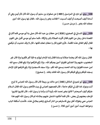 156
807
_
‫روي‬
‫اسيل‬‫ر‬‫الم‬ ‫ي‬
‫ف‬ ‫داود‬ ‫أبو‬
(
379
)
‫أم‬ ‫ي‬
‫وه‬ ‫أيمن‬ ‫ألم‬ ‫قال‬ ‫هللا‬ ‫رسول‬ ‫أن‬ ‫سليم‬ ‫بن‬ ‫صفوان‬ ‫عن‬
‫أسامة‬
‫ر‬
‫آمن‬ ‫هللا‬ ‫رسول‬ ‫لها‬ ‫فقال‬ ، ‫هللا‬ ‫رسول‬ ‫يا‬ ‫ر‬
‫بخث‬ ‫فقالت‬ ‫؟‬ ‫أمسيت‬ ‫كيف‬‫أو‬ ‫أصبحت‬ ‫كيف‬
‫ر‬
‫بخث‬ ‫هللا‬ ‫جعلك‬
( .
‫حسن‬ ‫مرسل‬
)
809
_
‫روي‬
‫الصغري‬ ‫ي‬
‫ف‬ ‫ي‬
‫ئ‬
‫النساب‬
(
706
)
‫ي‬
‫ف‬ ‫كان‬‫فلما‬ ‫موش‬ ‫أبو‬ ‫بنا‬ ‫صل‬ ‫قال‬ ‫هللا‬ ‫عبد‬ ‫بن‬ ‫حطان‬ ‫عن‬
‫فلم‬ ، ‫كاة‬
‫والز‬‫بالث‬ ‫الصالة‬ ‫أقرت‬ ‫فقال‬ ‫القوم‬ ‫من‬ ‫رجل‬ ‫دخل‬ ‫القعدة‬
‫القوم‬ ‫عل‬ ‫أقبل‬ ‫موش‬ ‫أبو‬ ‫سلم‬ ‫ا‬
‫ي‬
‫تبكعت‬ ‫أن‬ ‫خشيت‬ ‫وقد‬ ‫ا‬ ‫قال‬ ، ‫قلتها‬ ‫لعلك‬ ‫حطان‬ ‫يا‬ ‫قال‬ ‫القوم‬ ‫فأرم‬ ، ‫الكلمة‬ ‫هذه‬ ‫القائل‬ ‫أيكم‬ ‫فقال‬
، ‫بها‬
‫ر‬
‫غث‬ ‫قال‬ ‫وإذا‬ ‫وا‬‫فكث‬ ‫كث‬‫فإذا‬ ‫به‬ ‫ليؤتم‬ ‫اإلمام‬ ‫إنما‬ ‫فقال‬ ‫وسنتنا‬ ‫صالتنا‬ ‫يعلمنا‬ ‫كان‬‫هللا‬ ‫رسول‬ ‫فقال‬
‫فقولو‬ ‫ر‬
‫الضالن‬ ‫وا‬ ‫عليهم‬ ‫المغضوب‬
‫هللا‬ ‫سمع‬ ‫فقال‬ ‫رفع‬ ‫وإذا‬ ‫كعوا‬
‫فار‬ ‫كع‬
‫ر‬ ‫وإذا‬ ، ‫هللا‬ ‫يجبكم‬ ‫ر‬
‫آمن‬ ‫ا‬
‫اإلمام‬ ‫فإن‬ ‫فارفعوا‬ ‫رفع‬ ‫وإذا‬ ‫فاسجدوا‬ ‫سجد‬ ‫وإذا‬ ، ‫لكم‬ ‫هللا‬ ‫يسمع‬ ‫الحمد‬ ‫لك‬ ‫ربنا‬ ‫فقولوا‬ ‫حمده‬ ‫لمن‬
‫بتلك‬ ‫فتلك‬ ‫هللا‬ ‫رسول‬ ‫قال‬ ‫قبلكم‬ ‫ويرفع‬ ‫قبلكم‬ ‫يسجد‬
( .
‫صحيح‬
)
836
_
‫روي‬
‫الدائل‬ ‫ي‬
‫ف‬ ‫نعيم‬ ‫أبو‬
(
036
)
‫مالك‬ ‫عن‬
‫ح‬‫تث‬ ‫ا‬ ‫للعباس‬ ‫هللا‬ ‫رسول‬ ‫قال‬ ‫قال‬ ‫ربيعة‬ ‫بن‬
‫السالم‬ ‫فقال‬ ‫هللا‬ ‫رسول‬ ‫فأتاهم‬ ‫بيت‬ ‫ي‬
‫ف‬ ‫العباس‬ ‫فجمعهم‬ ‫قال‬ ، ‫حاجة‬ ‫فيكم‬ ‫ي‬
‫ل‬ ‫فإن‬ ‫غدا‬ ‫وبنوك‬ ‫أنت‬
‫تقاربوا‬ ‫تقاربوا‬ ‫قال‬ ، ‫هللا‬ ‫رسول‬ ‫يا‬ ‫وأمنا‬ ‫أنت‬ ‫بأبينا‬ ‫هللا‬ ‫نحمد‬ ‫ر‬
‫بخث‬ ‫قالوا‬ ‫؟‬ ‫أصبحتم‬ ‫كيف‬‫عليكم‬
‫أمكنو‬ ‫فلما‬ ‫قال‬ ، ‫بعض‬ ‫إل‬ ‫بعضهم‬ ‫فزحف‬
‫هذا‬ ‫اللهم‬ ‫هللا‬ ‫رسول‬ ‫قال‬ ‫ثم‬ ‫بمالءته‬ ‫عليهم‬ ‫اشتمل‬ ‫ه‬
‫الباب‬ ‫أسكفة‬ ‫فأمنت‬ ، ‫هذه‬ ‫ي‬
‫ى‬
‫بمالءب‬ ‫إياهم‬ ‫ي‬ ‫ى‬
‫كسث‬‫النار‬ ‫من‬ ‫هم‬ ‫ى‬
‫فاسث‬ ‫ي‬
‫ى‬
‫بيت‬ ‫أهل‬ ‫وهؤاء‬ ‫ي‬
‫عم‬ ‫العباس‬
‫ثالثا‬ ‫ر‬
‫آمن‬ ‫ر‬
‫آمن‬ ‫ر‬
‫آمن‬ ‫البيت‬ ‫وحوائط‬
( .
‫حسن‬
)
 