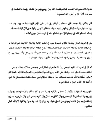 166
‫ي‬
‫ف‬ ‫تعلمت‬ ‫ما‬ ‫ويثبت‬ ‫علمته‬ ‫من‬ ‫بهن‬ ‫وينفع‬ ‫بهن‬ ‫هللا‬ ‫ينفعك‬ ‫كلمات‬‫أعلمك‬ ‫أفال‬ ‫الحسن‬ ‫أبا‬ ‫يا‬ ‫هللا‬
‫فع‬ ‫هللا‬ ‫رسول‬ ‫يا‬ ‫أجل‬ ‫قال‬ ‫؟‬ ‫صدرك‬
، ‫ي‬
‫لمت‬
‫والدعاء‬ ‫مشهودة‬ ‫ساعة‬ ‫فإنها‬ ‫اآلخر‬ ‫الليل‬ ‫ثلث‬ ‫ي‬
‫ف‬ ‫تقوم‬ ‫أن‬ ‫استطعت‬ ‫فإن‬ ‫الجمعة‬ ‫ليلة‬ ‫كان‬‫إذا‬ ‫قال‬
، ‫الجمعة‬ ‫ليلة‬ ‫ي‬
‫ى‬
‫تأب‬ ‫ى‬
‫حت‬ ‫يقول‬ ‫ي‬
‫رب‬ ‫لكم‬ ‫أستغفر‬ ‫سوف‬ ‫لبنيه‬ ‫يعقوب‬ ‫ي‬
‫أح‬ ‫قال‬ ‫وقد‬ ‫مستجاب‬ ‫فيها‬
، ‫كعات‬
‫ر‬ ‫ع‬‫أرب‬ ‫فصل‬ ‫أولها‬ ‫ي‬
‫ف‬ ‫فقم‬ ‫تستطع‬ ‫لم‬ ‫فإن‬ ‫وسطها‬ ‫ي‬
‫ف‬ ‫فقم‬ ‫تستطع‬ ‫لم‬ ‫فإن‬
‫أ‬‫ر‬‫تق‬
، ‫الدخان‬ ‫وحم‬ ‫الكتاب‬ ‫بفاتحة‬ ‫الثانية‬ ‫كعة‬
‫الر‬ ‫ي‬
‫وف‬ ‫يس‬ ‫وسورة‬ ‫الكتاب‬ ‫بفاتحة‬ ‫األول‬ ‫كعة‬
‫الر‬ ‫ي‬
‫ف‬
‫تبارك‬ ‫و‬ ‫الكتاب‬ ‫بفاتحة‬ ‫ابعة‬‫ر‬‫ال‬ ‫كعة‬
‫الر‬ ‫ي‬
‫وف‬ ، ‫السجدة‬ ‫يل‬‫تث‬ ‫الم‬ ‫و‬ ‫الكتاب‬ ‫بفاتحة‬ ‫الثالثة‬ ‫كعة‬
‫الر‬ ‫ي‬
‫وف‬
‫وأحسن‬ ‫ي‬
‫عل‬ ‫وصل‬ ‫هللا‬ ‫عل‬ ‫الثناء‬ ‫وأحسن‬ ‫هللا‬ ‫فاحمد‬ ‫التشهد‬ ‫من‬ ‫فرغت‬ ‫فإذا‬ ، ‫المفصل‬
‫سائر‬ ‫وعل‬
، ‫باإليمان‬ ‫سبقوك‬ ‫الذين‬ ‫وإلخوانك‬ ‫والمؤمنات‬ ‫ر‬
‫للمؤمنن‬ ‫واستغفر‬ ‫ر‬
‫النبين‬
‫ي‬
‫يعنيت‬ ‫ا‬ ‫ما‬ ‫أتكلف‬ ‫أن‬ ‫ي‬
‫وارحمت‬ ‫ي‬
‫أبقيتت‬ ‫ما‬ ‫أبدا‬ ‫ي‬
‫المعاض‬ ‫ك‬ ‫ى‬
‫بث‬ ‫ي‬
‫ارحمت‬ ‫اللهم‬ ‫ذلك‬ ‫آخر‬ ‫ي‬
‫ف‬ ‫قل‬ ‫ثم‬
‫ال‬ ‫والعزة‬ ‫ام‬‫ر‬‫واإلك‬ ‫الجالل‬ ‫ذا‬ ‫واألرض‬ ‫السموات‬ ‫بديع‬ ‫اللهم‬ ‫ي‬
‫عت‬ ‫يرضيك‬ ‫فيما‬ ‫النظر‬ ‫حسن‬ ‫ي‬
‫وارزقت‬
‫ي‬
‫ى‬
‫ت‬
‫ي‬
‫وارزقت‬ ‫ي‬
‫علمتت‬ ‫كما‬‫كتابك‬‫حفظ‬ ‫ي‬
‫قلت‬ ‫تلزم‬ ‫أن‬ ‫وجهك‬‫ونور‬ ‫بجاللك‬ ‫رحمن‬ ‫يا‬ ‫أهلل‬ ‫يا‬ ‫أسألك‬ ، ‫ام‬‫ر‬‫ت‬ ‫ا‬
، ‫ي‬
‫عت‬ ‫يرضيك‬ ‫الذي‬ ‫النحو‬ ‫عل‬ ‫أتلوه‬ ‫أن‬
‫بجاللك‬ ‫رحمن‬ ‫يا‬ ‫أهلل‬ ‫يا‬ ‫أسألك‬ ‫ام‬‫ر‬‫ت‬ ‫ا‬ ‫ي‬
‫ى‬
‫الت‬ ‫والعزة‬ ‫ام‬‫ر‬‫واإلك‬ ‫الجالل‬ ‫ذا‬ ‫واألرض‬ ‫السموات‬ ‫بديع‬ ‫اللهم‬
‫برصي‬ ‫بكتابك‬ ‫تنور‬ ‫أن‬ ‫وجهك‬‫ونور‬
‫صدري‬ ‫به‬ ‫ح‬‫تس‬ ‫وأن‬ ‫ي‬
‫قلت‬ ‫عن‬ ‫به‬ ‫تفرج‬ ‫وأن‬ ‫ي‬
‫لساب‬ ‫به‬ ‫تطلق‬ ‫وأن‬
‫ي‬
‫العل‬ ‫باهلل‬ ‫إا‬ ‫قوة‬ ‫وا‬ ‫حول‬ ‫وا‬ ‫أنت‬ ‫إا‬ ‫يؤتيه‬ ‫وا‬ ‫ك‬ ‫ر‬
‫غث‬ ‫الحق‬ ‫عل‬ ‫ي‬
‫يعينت‬ ‫ا‬ ‫ألنه‬ ‫ي‬
‫بدب‬ ‫به‬ ‫تغسل‬ ‫وأن‬
، ‫العظيم‬
 