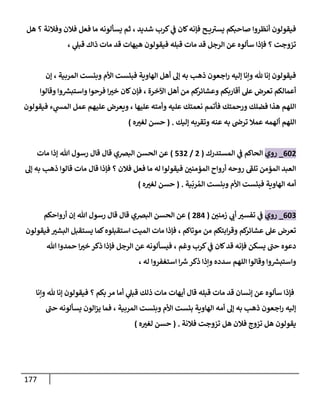 177
‫هل‬ ‫؟‬ ‫وفالنة‬ ‫فالن‬ ‫فعل‬ ‫ما‬ ‫يسألونه‬ ‫ثم‬ ، ‫شديد‬ ‫كرب‬ ‫ي‬
‫ف‬ ‫كان‬‫فإنه‬ ‫ح‬ ‫ي‬ ‫ى‬
‫يسث‬ ‫صاحبكم‬ ‫أنظروا‬ ‫فيقولون‬
، ‫ي‬
‫قبل‬ ‫ذاك‬ ‫مات‬ ‫قد‬ ‫هيهات‬ ‫فيقولون‬ ‫قبله‬ ‫مات‬ ‫قد‬ ‫الرجل‬ ‫عن‬ ‫سألوه‬ ‫فإذا‬ ‫؟‬ ‫تزوجت‬
‫إن‬ ، ‫المربية‬ ‫وبئست‬ ‫األم‬ ‫فبئست‬ ‫الهاوية‬ ‫أهل‬ ‫إل‬ ‫به‬ ‫ذه‬ ‫اجعون‬‫ر‬ ‫إليه‬ ‫وإنا‬ ‫هلل‬ ‫إنا‬ ‫فيقولون‬
‫وقالوا‬ ‫وا‬‫واستبس‬ ‫فرحوا‬ ‫ا‬ ‫ر‬
‫خث‬ ‫كان‬‫فإن‬ ، ‫اآلخرة‬ ‫أهل‬ ‫من‬ ‫كم‬
‫وعشائر‬ ‫أقاربكم‬ ‫عل‬ ‫تعرض‬ ‫أعمالكم‬
‫فيقولون‬ ‫ء‬ ‫ي‬
‫المس‬ ‫عمل‬ ‫عليهم‬ ‫ويعرض‬ ، ‫عليها‬ ‫وأمته‬ ‫عليه‬ ‫نعمتك‬ ‫فأتمم‬ ‫ورحمتك‬ ‫فضلك‬ ‫هذا‬ ‫اللهم‬
‫إليك‬ ‫وتقربه‬ ‫عنه‬ ‫به‬ ‫ترض‬ ‫عمال‬ ‫ألهمه‬ ‫اللهم‬
( .
‫ه‬ ‫ر‬
‫لغث‬ ‫حسن‬
)
068
_
‫روي‬
‫المستدرك‬ ‫ي‬
‫ف‬ ‫الحاكم‬
(
8
/
808
)
‫مات‬ ‫إذا‬ ‫هللا‬ ‫رسول‬ ‫قال‬ ‫قال‬ ‫البرصي‬ ‫الحسن‬ ‫عن‬
‫إل‬ ‫به‬ ‫ذه‬ ‫قالوا‬ ‫مات‬ ‫قال‬ ‫فإذا‬ ‫؟‬ ‫فالن‬ ‫فعل‬ ‫ما‬ ‫له‬ ‫فيقولوا‬ ‫ر‬
‫المؤمنن‬ ‫أرواح‬ ‫روحه‬ ‫ى‬
‫تلف‬ ‫المؤمن‬ ‫العبد‬
‫األم‬ ‫فبئست‬ ‫الهاوية‬ ‫أمه‬
‫ية‬
ّ
‫رب‬‫الم‬ ‫وبئست‬
( .
‫ه‬ ‫ر‬
‫لغث‬ ‫حسن‬
)
060
_
‫روي‬
‫ر‬
‫زمنن‬ ‫ي‬
‫أب‬ ‫ر‬
‫تفسث‬ ‫ي‬
‫ف‬
(
873
)
‫أرواحكم‬ ‫إن‬ ‫هللا‬ ‫رسول‬ ‫قال‬ ‫قال‬ ‫البرصي‬ ‫الحسن‬ ‫عن‬
‫فيقولون‬ ‫ر‬
‫البشث‬ ‫يستقبل‬ ‫كما‬‫استقبلوه‬ ‫الميت‬ ‫مات‬ ‫فإذا‬ ، ‫موتاكم‬ ‫من‬ ‫ابتكم‬‫ر‬‫وق‬ ‫كم‬
‫عشائر‬ ‫عل‬ ‫تعرض‬
‫ا‬ ‫عن‬ ‫فيسألونه‬ ، ‫وغم‬ ‫كرب‬ ‫ي‬
‫ف‬ ‫كان‬‫قد‬ ‫فإنه‬ ‫يسكن‬ ‫ى‬
‫حت‬ ‫دعوه‬
‫هللا‬ ‫حمدوا‬ ‫ا‬ ‫ر‬
‫خث‬ ‫ذكر‬ ‫فإذا‬ ‫لرجل‬
، ‫له‬ ‫استغفروا‬ ‫ا‬‫رس‬‫ذكر‬ ‫وإذا‬ ‫سدده‬ ‫اللهم‬ ‫وقالوا‬ ‫وا‬‫واستبس‬
‫وإنا‬ ‫هلل‬ ‫إنا‬ ‫فيقولون‬ ‫؟‬ ‫بكم‬ ‫مر‬ ‫أما‬ ‫ي‬
‫قبل‬ ‫ذلك‬ ‫مات‬ ‫أيهات‬ ‫قال‬ ‫قبله‬ ‫مات‬ ‫قد‬ ‫إنسان‬ ‫عن‬ ‫سألوه‬ ‫فإذا‬
‫يسألونه‬ ‫الون‬‫ز‬‫ي‬ ‫فما‬ ، ‫المربية‬ ‫وبئست‬ ‫األم‬ ‫بئست‬ ‫الهاوية‬ ‫أمه‬ ‫إل‬ ‫به‬ ‫ذه‬ ‫اجعون‬‫ر‬ ‫إليه‬
‫ى‬
‫حت‬
‫فالن‬ ‫تزوج‬ ‫هل‬ ‫يقولون‬
‫فالنة‬ ‫تزوجت‬ ‫هل‬
.
(
‫ه‬ ‫ر‬
‫لغث‬ ‫حسن‬
)
 