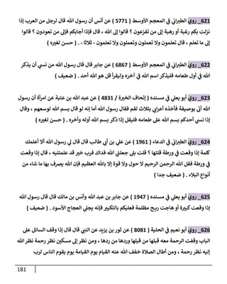 181
081
_
‫روي‬
‫األوسط‬ ‫المعجم‬ ‫ي‬
‫ف‬ ‫ي‬
‫اب‬‫الطث‬
(
8881
)
‫إذا‬ ‫العرب‬ ‫من‬ ‫لرجل‬ ‫قال‬ ‫هللا‬ ‫رسول‬ ‫أن‬ ‫أنس‬ ‫عن‬
‫قالوا‬ ‫؟‬ ‫تعودون‬ ‫من‬ ‫فإل‬ ‫أجابكم‬ ‫فإذا‬ ‫قال‬ ، ‫هللا‬ ‫إل‬ ‫قالوا‬ ‫؟‬ ‫تفزعون‬ ‫من‬ ‫إل‬ ‫رهبة‬ ‫أو‬ ‫رغبة‬ ‫بكم‬ ‫نزلت‬
‫تعم‬ ‫وا‬ ‫تعلمون‬ ‫قال‬ ، ‫تعلم‬ ‫ما‬ ‫إل‬
‫تعلمون‬ ‫وا‬ ‫وتعملون‬ ‫لون‬
-
‫ثالثا‬
-
( .
‫ه‬ ‫ر‬
‫لغث‬ ‫حسن‬
)
088
_
‫روي‬
‫األوسط‬ ‫المعجم‬ ‫ي‬
‫ف‬ ‫ي‬
‫اب‬‫الطث‬
(
0708
)
‫يذكر‬ ‫أن‬ ‫ي‬
‫نس‬ ‫من‬ ‫هللا‬ ‫رسول‬ ‫قال‬ ‫قال‬ ‫جابر‬ ‫عن‬
‫أحد‬ ‫هللا‬‫هو‬ ‫قل‬ ‫أ‬‫ر‬‫وليق‬ ‫آخره‬ ‫ي‬
‫ف‬ ‫هللا‬ ‫اسم‬ ‫فليذكر‬ ‫طعامه‬ ‫أول‬ ‫ي‬
‫ف‬ ‫هللا‬
( .
‫ضعيف‬
)
080
_
‫روي‬
‫مسنده‬ ‫ي‬
‫ف‬ ‫ي‬
‫يعل‬ ‫أبو‬
(
‫ة‬ ‫ر‬
‫الخث‬ ‫إتحاف‬
/
3701
)
‫رسول‬ ‫أن‬ ‫أة‬‫ر‬‫ام‬ ‫عن‬ ‫عتبة‬ ‫بن‬ ‫هللا‬ ‫عبد‬ ‫عن‬
‫وقال‬ ، ‫لوسعهم‬ ‫هللا‬ ‫بسم‬ ‫قال‬ ‫لو‬ ‫إنه‬ ‫أما‬ ‫هللا‬ ‫رسول‬ ‫فقال‬ ‫لقم‬ ‫بثالث‬ ‫ي‬
‫اب‬‫ر‬‫أع‬ ‫فأخذه‬ ‫بوصيفة‬
‫ى‬
‫أب‬ ‫هللا‬
‫وأخره‬ ‫أوله‬ ‫هللا‬ ‫بسم‬ ‫ذكر‬ ‫إذا‬ ‫فليقل‬ ‫طعامه‬ ‫عل‬ ‫هللا‬ ‫بسم‬ ‫أحدكم‬ ‫ي‬
‫نس‬ ‫إذا‬
( .
‫ه‬ ‫ر‬
‫لغث‬ ‫حسن‬
)
083
_
‫روي‬
‫الدعاء‬ ‫ي‬
‫ف‬ ‫ي‬
‫اب‬‫الطث‬
(
1901
)
‫أعلمك‬ ‫أا‬ ‫هللا‬ ‫رسول‬ ‫ي‬
‫ل‬ ‫قال‬ ‫قال‬ ‫طال‬ ‫ي‬
‫أب‬ ‫بن‬ ‫ي‬
‫عل‬ ‫عن‬
‫وقعت‬ ‫إذا‬ ‫قال‬ ، ‫علمتنيه‬ ‫قد‬ ‫ر‬
‫خث‬ ‫فرب‬ ‫فداك‬ ‫هللا‬ ‫ي‬
‫جعلت‬ ‫بل‬ ‫قلت‬ ‫؟‬ ‫قلتها‬ ‫ورطة‬ ‫ي‬
‫ف‬ ‫وقعت‬ ‫إذا‬ ‫كلمة‬
‫بها‬ ‫يرصف‬ ‫هللا‬ ‫فإن‬ ‫العظيم‬ ‫باهلل‬ ‫إا‬ ‫قوة‬ ‫وا‬ ‫حول‬ ‫ا‬ ‫الرحيم‬ ‫الرحمن‬ ‫هللا‬ ‫فقل‬ ‫ورطة‬ ‫ي‬
‫ف‬
‫من‬ ‫شاء‬ ‫ما‬
‫البالء‬ ‫أنواع‬
( .
‫جدا‬ ‫ضعيف‬
)
088
_
‫روي‬
‫مسنده‬ ‫ي‬
‫ف‬ ‫ي‬
‫يعل‬ ‫أبو‬
(
1938
)
‫هللا‬ ‫رسول‬ ‫قال‬ ‫قال‬ ‫مالك‬ ‫بن‬ ‫وأنس‬ ‫هللا‬ ‫عبد‬ ‫بن‬ ‫جابر‬ ‫عن‬
‫األسود‬ ‫العجاج‬ ‫ي‬
‫يجل‬ ‫فإنه‬ ‫ر‬
‫بالتكبث‬ ‫فعليكم‬ ‫مظلمة‬ ‫ح‬ ‫ري‬ ‫هاجت‬ ‫أو‬ ‫ة‬ ‫ر‬
‫كبث‬‫وقعت‬ ‫إذا‬
( .
‫ضعيف‬
)
080
_
‫روي‬
‫الحلية‬ ‫ي‬
‫ف‬ ‫نعيم‬ ‫أبو‬
(
7671
)
‫عل‬ ‫السائل‬ ‫وقف‬ ‫إذا‬ ‫قال‬ ‫قال‬ ‫ي‬
‫النت‬ ‫عن‬ ‫يزيد‬ ‫بن‬ ‫ثور‬ ‫عن‬
‫هللا‬‫نظر‬ ‫رحمة‬ ‫نظر‬ ‫ر‬
‫مسكن‬ ‫إل‬ ‫نظر‬ ‫ومن‬ ، ‫ردها‬ ‫من‬ ‫وردها‬ ‫قبلها‬ ‫من‬ ‫قبلها‬ ‫معه‬ ‫الرحمة‬ ‫وقفت‬ ‫الباب‬
‫لرب‬ ‫الناس‬ ‫يقوم‬ ‫يوم‬ ‫القيامة‬ ‫يوم‬ ‫القيام‬ ‫عنه‬ ‫هللا‬ ‫خفف‬ ‫الصالة‬ ‫أطال‬ ‫ومن‬ ، ‫رحمة‬ ‫نظر‬ ‫إليه‬
 