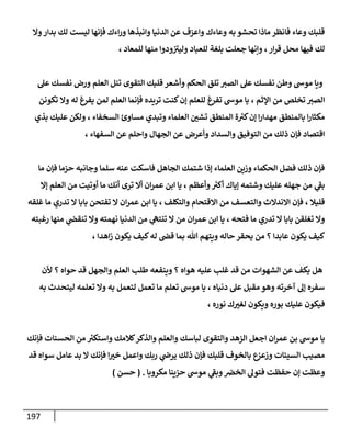 197
‫وا‬‫بدار‬ ‫لك‬ ‫ليست‬ ‫فإنها‬ ‫اءك‬‫ر‬‫و‬ ‫وانبذها‬ ‫الدنيا‬ ‫عن‬ ‫واعزف‬ ‫وعاءك‬ ‫به‬ ‫تحشو‬ ‫ماذا‬ ‫فانظر‬ ‫وعاء‬ ‫قلبك‬
، ‫للمعاد‬ ‫منها‬ ‫ودوا‬ ‫ى‬
‫وليث‬ ‫للعباد‬ ‫بلغة‬ ‫جعلت‬ ‫وإنها‬ ،‫ار‬‫ر‬‫ق‬ ‫محل‬ ‫فيها‬ ‫لك‬
‫التقوى‬ ‫قلبك‬ ‫وأشعر‬ ‫الحكم‬ ‫تلق‬ ‫الصث‬ ‫عل‬ ‫نفسك‬ ‫وطن‬ ‫موش‬ ‫ويا‬
‫عل‬ ‫نفسك‬ ‫ورض‬ ‫العلم‬ ‫تنل‬
‫تكونن‬ ‫وا‬ ‫له‬ ‫يفرغ‬ ‫لمن‬ ‫العلم‬ ‫فإنما‬ ‫تريده‬ ‫كنت‬‫إن‬ ‫للعلم‬ ‫تفرغ‬ ‫موش‬ ‫يا‬ ، ‫اإلثم‬ ‫من‬ ‫تخلص‬ ‫الصث‬
‫بذي‬ ‫عليك‬ ‫ولكن‬ ، ‫السخفاء‬ ‫مساوئ‬ ‫وتبدي‬ ‫العلماء‬ ‫ر‬
‫تشن‬ ‫المنطق‬ ‫ة‬ ‫ر‬
‫كث‬‫إن‬ ‫ا‬‫ر‬‫مهدا‬ ‫بالمنطق‬ ‫ا‬‫ر‬‫مكثا‬
‫عن‬ ‫واحلم‬ ‫الجهال‬ ‫عن‬ ‫وأعرض‬ ‫والسداد‬ ‫التوفيق‬ ‫من‬ ‫ذلك‬ ‫فإن‬ ‫اقتصاد‬
، ‫السفهاء‬
‫ما‬ ‫فإن‬ ‫حزما‬ ‫وجانبه‬ ‫سلما‬ ‫عنه‬ ‫فاسكت‬ ‫الجاهل‬ ‫شتمك‬ ‫إذا‬ ‫العلماء‬ ‫وزين‬ ‫الحكماء‬ ‫فضل‬ ‫ذلك‬ ‫فإن‬
‫إا‬ ‫العلم‬ ‫من‬ ‫أوتيت‬ ‫ما‬ ‫أنك‬ ‫ترى‬ ‫أا‬ ‫ان‬‫ر‬‫عم‬ ‫ابن‬ ‫يا‬ ، ‫وأعظم‬ ‫ر‬
‫أكث‬ ‫إياك‬ ‫وشتمه‬ ‫عليك‬ ‫جهله‬ ‫من‬ ‫ي‬
‫ى‬
‫بف‬
‫تفتحن‬ ‫ا‬ ‫ان‬‫ر‬‫عم‬ ‫ابن‬ ‫يا‬ ، ‫والتكلف‬ ‫ااقتحام‬ ‫من‬ ‫والتعسف‬ ‫اانداث‬ ‫فإن‬ ، ‫قليال‬
‫غلقه‬ ‫ما‬ ‫تدري‬ ‫ا‬ ‫بابا‬
‫رغبته‬ ‫منها‬ ‫ي‬
‫تنقض‬ ‫وا‬ ‫نهمته‬ ‫الدنيا‬ ‫من‬ ‫ي‬
‫تنتىه‬ ‫ا‬ ‫من‬ ‫ان‬‫ر‬‫عم‬ ‫ابن‬ ‫يا‬ ، ‫فتحه‬ ‫ما‬ ‫تدري‬ ‫ا‬ ‫بابا‬ ‫تغلقن‬ ‫وا‬
، ‫اهدا‬‫ز‬ ‫يكون‬ ‫كيف‬‫له‬ ‫قض‬ ‫بما‬ ‫هللا‬ ‫ويتهم‬ ‫حاله‬ ‫يحقر‬ ‫من‬ ‫؟‬ ‫عابدا‬ ‫يكون‬ ‫كيف‬
‫حو‬ ‫قد‬ ‫والجهل‬ ‫العلم‬ ‫طل‬ ‫وينفعه‬ ‫؟‬ ‫هواه‬ ‫عليه‬ ‫غل‬ ‫قد‬ ‫من‬ ‫الشهوات‬ ‫عن‬ ‫يكف‬ ‫هل‬
‫ألن‬ ‫؟‬ ‫اه‬
‫به‬ ‫ليتحدث‬ ‫تعلمه‬ ‫وا‬ ‫به‬ ‫لتعمل‬ ‫تعمل‬ ‫ما‬ ‫تعلم‬ ‫موش‬ ‫يا‬ ، ‫دنياه‬ ‫عل‬ ‫مقبل‬‫وهو‬ ‫آخرته‬ ‫إل‬ ‫سفره‬
، ‫نوره‬ ‫ك‬ ‫ر‬
‫لغث‬ ‫ويكون‬ ‫بوره‬ ‫عليك‬ ‫فيكون‬
‫فإنك‬ ‫الحسنات‬ ‫من‬ ‫ر‬
‫واستكث‬ ‫كالمك‬‫والذكر‬ ‫والعلم‬ ‫لباسك‬ ‫والتقوى‬ ‫الزهد‬ ‫اجعل‬ ‫ان‬‫ر‬‫عم‬ ‫بن‬ ‫موش‬ ‫يا‬
‫ذلك‬ ‫فإن‬ ‫قلبك‬ ‫بالخوف‬ ‫وزعزع‬ ‫السيئات‬ ‫مصي‬
‫قد‬ ‫سواه‬ ‫عامل‬ ‫بد‬ ‫ا‬ ‫فإنك‬ ‫ا‬ ‫ر‬
‫خث‬ ‫واعمل‬ ‫ربك‬ ‫ي‬
‫يرض‬
‫مكروبا‬ ‫حزينا‬ ‫موش‬ ‫ي‬
‫ى‬
‫وبف‬‫الخرص‬ ‫فتول‬ ‫حفظت‬ ‫إن‬ ‫وعظت‬
( .
‫حسن‬
)
 