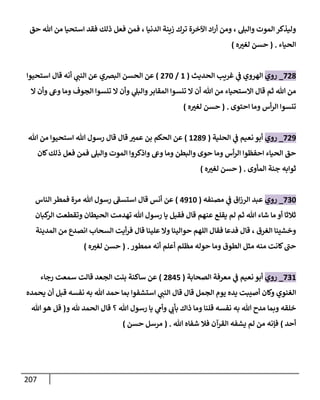 217
‫حق‬ ‫هللا‬ ‫من‬ ‫استحيا‬ ‫فقد‬ ‫ذلك‬ ‫فعل‬ ‫فمن‬ ، ‫الدنيا‬ ‫زينة‬ ‫ترك‬ ‫اآلخرة‬ ‫اد‬‫ر‬‫أ‬ ‫ومن‬ ، ‫والبل‬ ‫الموت‬ ‫وليذكر‬
‫الحياء‬
( .
‫ه‬ ‫ر‬
‫لغث‬ ‫حسن‬
)
887
_
‫روي‬
‫الحديث‬ ‫غري‬ ‫ي‬
‫ف‬ ‫الهروي‬
(
1
/
886
)
‫البرصي‬ ‫الحسن‬ ‫عن‬
‫استحيوا‬ ‫قال‬ ‫أنه‬ ‫ي‬
‫النت‬ ‫عن‬
‫ا‬ ‫وأن‬ ‫وع‬ ‫وما‬ ‫الجوف‬ ‫تنسوا‬ ‫ا‬ ‫وأن‬ ‫ي‬
‫والبل‬‫المقابر‬ ‫تنسوا‬ ‫ا‬ ‫أن‬ ‫هللا‬ ‫من‬ ‫ااستحياء‬ ‫قال‬ ‫ثم‬ ‫هللا‬ ‫من‬
‫احتوى‬ ‫وما‬ ‫أس‬‫ر‬‫ال‬ ‫تنسوا‬
( .
‫ه‬ ‫ر‬
‫لغث‬ ‫حسن‬
)
889
_
‫روي‬
‫الحلية‬ ‫ي‬
‫ف‬ ‫نعيم‬ ‫أبو‬
(
1879
)
‫ال‬ ‫عن‬
‫هللا‬ ‫من‬ ‫استحيوا‬ ‫هللا‬ ‫رسول‬ ‫قال‬ ‫قال‬ ‫ر‬
‫عمث‬ ‫بن‬ ‫حكم‬
‫كان‬‫ذلك‬ ‫فعل‬ ‫فمن‬ ‫والبل‬ ‫الموت‬ ‫واذكروا‬ ‫وع‬ ‫وما‬ ‫والبطن‬ ‫حوى‬ ‫وما‬ ‫أس‬‫ر‬‫ال‬ ‫احفظوا‬ ‫الحياء‬ ‫حق‬
‫المأوى‬ ‫جنة‬ ‫ثوابه‬
( .
‫ه‬ ‫ر‬
‫لغث‬ ‫حسن‬
)
806
_
‫روي‬
‫مصنفه‬ ‫ي‬
‫ف‬ ‫اق‬‫ز‬‫الر‬ ‫عبد‬
(
3916
)
‫الناس‬ ‫فمطر‬ ‫مرة‬ ‫هللا‬ ‫رسول‬ ‫ى‬
‫استسف‬ ‫قال‬ ‫أنس‬ ‫عن‬
‫كبان‬
‫الر‬ ‫وتقطعت‬ ‫الحيطان‬ ‫تهدمت‬ ‫هللا‬ ‫رسول‬ ‫يا‬ ‫فقيل‬ ‫قال‬ ‫عنهم‬ ‫يقلع‬ ‫لم‬ ‫ثم‬ ‫هللا‬ ‫شاء‬ ‫ما‬ ‫أو‬ ‫ثالثا‬
‫المدينة‬ ‫من‬ ‫انصدع‬ ‫السحاب‬ ‫أيت‬‫ر‬‫ف‬ ‫قال‬ ‫علينا‬ ‫وا‬ ‫حوالينا‬ ‫اللهم‬ ‫فقال‬ ‫فدعا‬ ‫قال‬ ، ‫الغرق‬ ‫وخشينا‬
‫أ‬ ‫مظلم‬ ‫حوله‬ ‫وما‬ ‫الطوق‬ ‫مثل‬ ‫منه‬ ‫كانت‬ ‫ى‬
‫حت‬
‫ممطور‬ ‫أنه‬ ‫علم‬
( .
‫ه‬ ‫ر‬
‫لغث‬ ‫حسن‬
)
801
_
‫روي‬
‫الصحابة‬ ‫معرفة‬ ‫ي‬
‫ف‬ ‫نعيم‬ ‫أبو‬
(
8738
)
‫رجاء‬ ‫سمعت‬ ‫قالت‬ ‫الجعد‬ ‫بنت‬ ‫ساكنة‬ ‫عن‬
‫ي‬ ‫أن‬ ‫قبل‬ ‫نفسه‬ ‫به‬ ‫هللا‬ ‫حمد‬ ‫بما‬ ‫استشفوا‬ ‫ي‬
‫النت‬ ‫قال‬ ‫قال‬ ‫الجمل‬ ‫يوم‬ ‫يده‬ ‫أصيبت‬ ‫وكان‬ ‫الغنوي‬
‫حمده‬
‫نفسه‬ ‫به‬ ‫هللا‬ ‫مدح‬ ‫وبما‬ ‫خلقه‬
‫ذ‬ ‫وما‬ ‫قلنا‬
‫رسول‬ ‫يا‬ ‫ي‬
‫وأم‬ ‫ي‬
‫بأب‬ ‫اك‬
‫قال‬ ‫؟‬ ‫هللا‬
‫و‬ ‫هلل‬ ‫الحمد‬
(
‫هللا‬‫هو‬ ‫قل‬
‫أحد‬
)
‫هللا‬ ‫شفاه‬ ‫فال‬ ‫القرآن‬ ‫يشفه‬ ‫لم‬ ‫من‬ ‫فإنه‬
( .
‫حسن‬ ‫مرسل‬
)
 