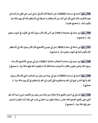 211
838
_
‫روي‬
‫مسنده‬ ‫ي‬
‫ف‬ ‫أحمد‬
(
88787
)
‫إل‬ ‫أعده‬ ‫لم‬ ‫ي‬
‫أهل‬ ‫عل‬ ‫ذرب‬ ‫ي‬
‫لساب‬ ‫ي‬
‫ف‬ ‫كان‬‫قال‬ ‫حذيفة‬ ‫عن‬
‫هللا‬ ‫ألستغفر‬ ‫ي‬
‫إب‬ ‫حذيفة‬ ‫يا‬ ‫ااستغفار‬ ‫من‬ ‫أنت‬ ‫أين‬ ‫قال‬ ‫ي‬
‫للنت‬ ‫ذلك‬ ‫فذكرت‬ ‫ه‬ ‫ر‬
‫غث‬
‫مرة‬ ‫مائة‬ ‫يوم‬ ‫كل‬
‫إليه‬ ‫وأتوب‬
( .
‫ه‬ ‫ر‬
‫لغث‬ ‫صحيح‬
)
830
_
‫روي‬
‫صحيحه‬ ‫ي‬
‫ف‬ ‫حبان‬ ‫ابن‬
(
983
)
‫ر‬
‫سبعن‬ ‫اليوم‬ ‫ي‬
‫ف‬ ‫ألتوب‬ ‫ي‬
‫إب‬ ‫هللا‬ ‫رسول‬ ‫قال‬ ‫قال‬ ‫أنس‬ ‫عن‬
‫مرة‬
( .
‫صحيح‬
)
838
_
‫روي‬
‫سننه‬ ‫ي‬
‫ف‬ ‫ماجة‬ ‫ابن‬
(
0710
)
‫ألستغفر‬ ‫ي‬
‫إب‬ ‫هللا‬ ‫رسول‬ ‫قال‬ ‫قال‬ ‫األشعري‬ ‫ي‬
‫موش‬ ‫ي‬
‫أب‬ ‫عن‬
‫اليو‬ ‫ي‬
‫ف‬ ‫إليه‬ ‫وأتوب‬ ‫هللا‬
‫مرة‬ ‫ر‬
‫سبعن‬ ‫م‬
( .
‫صحيح‬
)
837
_
‫روي‬
‫مسنده‬ ‫ي‬
‫ف‬ ‫حميد‬ ‫ابن‬
(
‫العالية‬ ‫المطال‬
/
0806
)
‫جاء‬ ‫قال‬ ‫األشعري‬ ‫ي‬
‫موش‬ ‫ي‬
‫أب‬ ‫عن‬
‫مرة‬ ‫مائة‬ ‫فيها‬ ‫هللا‬ ‫استغفرت‬ ‫إا‬ ‫قط‬ ‫غداة‬ ‫أصبحت‬ ‫ما‬ ‫فقال‬ ‫جلوس‬ ‫ونحن‬ ‫هللا‬ ‫رسول‬
( .
‫صحيح‬
)
839
_
‫روي‬
‫مسنده‬ ‫ي‬
‫ف‬ ‫أحمد‬
(
18789
)
‫ال‬ ‫أصحاب‬ ‫من‬ ‫رجل‬ ‫عن‬ ‫بردة‬ ‫ي‬
‫أب‬ ‫عن‬
‫رسول‬ ‫قال‬ ‫قال‬ ‫ي‬
‫نت‬
‫مرة‬ ‫مائة‬ ‫يوم‬ ‫كل‬ ‫ي‬
‫ف‬ ‫وأستغفره‬ ‫هللا‬ ‫إل‬ ‫أتوب‬ ‫ي‬
‫فإب‬ ‫واستغفروه‬ ‫هللا‬ ‫إل‬ ‫توبوا‬ ‫الناس‬ ‫أيها‬ ‫يا‬ ‫هللا‬
( .
‫صحيح‬
)
886
_
‫روي‬
‫ي‬‫الكث‬ ‫السن‬ ‫ي‬
‫ف‬ ‫ي‬
‫ئ‬
‫النساب‬
(
9
/
33
)
‫أى‬‫ر‬ ‫أنه‬ ‫اسمه‬ ‫ي‬
‫نس‬ ‫األنصار‬ ‫من‬ ‫رجل‬ ‫عن‬ ‫اذان‬‫ز‬ ‫عن‬
‫اع‬ ‫رب‬ ‫يقول‬ ‫سمعته‬ ‫جلس‬ ‫فلما‬ ‫الضىح‬ ‫ي‬
‫ى‬
‫كعت‬
‫ر‬ ‫صل‬ ‫ي‬
‫النت‬
‫الرحيم‬ ‫التواب‬ ‫أنت‬ ‫إنك‬ ‫ي‬
‫عل‬ ‫وت‬ ‫ي‬
‫ل‬ ‫فر‬
‫مرة‬ ‫مائة‬ ‫بلغ‬ ‫ى‬
‫حت‬
( .
‫صحيح‬
)
 