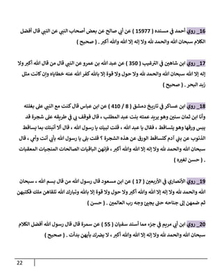 22
10
_
‫روي‬
‫مسنده‬ ‫ي‬
‫ف‬ ‫أحمد‬
(
18988
)
‫أفضل‬ ‫قال‬ ‫ي‬
‫النت‬ ‫عن‬ ‫ي‬
‫النت‬ ‫أصحاب‬ ‫بعض‬ ‫عن‬ ‫صالح‬ ‫ي‬
‫أب‬ ‫عن‬
‫هلل‬ ‫والحمد‬ ‫هللا‬ ‫سبحان‬ ‫الكالم‬
‫أكث‬ ‫وهللا‬ ‫هللا‬ ‫إا‬ ‫إله‬ ‫وا‬
( .
‫صحيح‬
)
18
_
‫روي‬
‫غي‬ ‫ى‬
‫الث‬ ‫ي‬
‫ف‬ ‫ر‬
‫شاهن‬ ‫ابن‬
(
086
)
‫وا‬‫أكث‬ ‫هللا‬ ‫قال‬ ‫من‬ ‫قال‬ ‫ي‬
‫النت‬ ‫عن‬‫عمرو‬ ‫بن‬ ‫هللا‬ ‫عبد‬ ‫عن‬
‫مثل‬ ‫كانت‬‫وإن‬ ‫خطاياه‬ ‫عنه‬ ‫هللا‬‫كفر‬‫باهلل‬ ‫إا‬ ‫قوة‬ ‫وا‬ ‫حول‬ ‫وا‬ ‫هلل‬ ‫والحمد‬ ‫هللا‬ ‫سبحان‬ ‫هللا‬ ‫إا‬ ‫إله‬
‫البحر‬ ‫زبد‬
( .
‫صحيح‬
)
17
_
‫روي‬
‫دمشق‬ ‫خ‬ ‫تاري‬ ‫ي‬
‫ف‬ ‫عساكر‬ ‫ابن‬
(
7
/
316
)
‫بغلته‬ ‫عل‬ ‫ي‬
‫النت‬ ‫مع‬ ‫كنت‬‫قال‬ ‫عباس‬ ‫ابن‬ ‫عن‬
‫قد‬ ‫شجرة‬ ‫عل‬ ‫طريقه‬ ‫ي‬
‫ف‬ ‫ي‬
‫ب‬ ‫فوقف‬ ‫قال‬ ، ‫المطل‬ ‫عبد‬ ‫بنت‬ ‫عمته‬ ‫يريد‬‫وهو‬ ‫ر‬
‫سنن‬ ‫ثمان‬ ‫ابن‬ ‫وأنا‬
‫يساقط‬ ‫بما‬ ‫أنبئك‬ ‫أا‬ ‫قال‬ ، ‫هللا‬ ‫رسول‬ ‫يا‬ ‫لبيك‬ ‫قلت‬ ، ‫هللا‬ ‫عبد‬ ‫يا‬ ‫فقال‬ ، ‫يتساقط‬ ‫وهو‬ ‫ورقها‬ ‫يبس‬
‫الذن‬
‫قال‬ ، ‫ي‬
‫وأم‬ ‫أنت‬ ‫ي‬
‫بأب‬ ‫هللا‬ ‫رسول‬ ‫يا‬ ‫بل‬ ‫قلت‬ ‫؟‬ ‫الشجرة‬ ‫هذه‬ ‫عن‬ ‫الورق‬ ‫كتساقط‬‫آدم‬ ‫ي‬
‫بت‬ ‫عن‬ ‫وب‬
‫المعقبات‬ ‫المنجيات‬ ‫الصالحات‬ ‫الباقيات‬ ‫فإنهن‬ ، ‫أكث‬ ‫وهللا‬ ‫هللا‬ ‫إا‬ ‫إله‬ ‫وا‬ ‫هلل‬ ‫والحمد‬ ‫هللا‬ ‫سبحان‬
( .
‫ه‬ ‫ر‬
‫لغث‬ ‫حسن‬
)
19
_
‫روي‬
‫ر‬
‫األربعن‬ ‫ي‬
‫ف‬ ‫األنصاري‬
(
18
)
‫سبحان‬ ، ‫هللا‬ ‫بسم‬ ‫قال‬ ‫من‬ ‫هللا‬ ‫رسول‬ ‫قال‬ ‫مسعود‬ ‫ابن‬ ‫عن‬
‫فكتبهن‬ ‫ملك‬ ‫تلقاهن‬ ‫هللا‬ ‫وتبارك‬ ‫باهلل‬ ‫إا‬ ‫قوة‬ ‫وا‬ ‫حول‬ ‫وا‬ ‫أكث‬ ‫وهللا‬ ‫هللا‬ ‫إا‬ ‫إله‬ ‫وا‬ ‫هلل‬ ‫والحمد‬ ‫هللا‬
‫ر‬
‫العالمن‬ ‫رب‬ ‫وجه‬ ‫ئ‬ ‫ر‬
‫يجت‬ ‫ى‬
‫حت‬ ‫جناحه‬ ‫إل‬ ‫ضمهن‬ ‫ثم‬
( .
‫حسن‬
)
86
_
‫روي‬
‫مريم‬ ‫ي‬
‫أب‬ ‫ابن‬
‫سفيان‬ ‫أسند‬ ‫مما‬ ‫جزء‬ ‫ي‬
‫ف‬
(
88
)
‫الكالم‬ ‫أفضل‬ ‫هللا‬ ‫رسول‬ ‫قال‬ ‫قال‬ ‫سمرة‬ ‫عن‬
‫بدأت‬ ‫بأيهن‬ ‫ك‬‫يرص‬ ‫ا‬ ، ‫أكث‬ ‫وهللا‬ ‫هللا‬ ‫إا‬ ‫إله‬ ‫وا‬ ‫هلل‬ ‫والحمد‬ ‫هللا‬ ‫سبحان‬
( .
‫صحيح‬
)
 