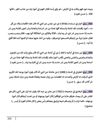 252
‫قالها‬ ،‫القث‬ ‫عذاب‬ ‫من‬ ‫بك‬ ‫أعوذ‬ ‫ي‬
‫إب‬ ‫اللهم‬ ‫فقال‬ ‫أسه‬‫ر‬ ‫رفع‬ ‫ثم‬ ، ‫األرض‬ ‫ي‬
‫ف‬ ‫به‬ ‫ينكت‬ ‫فهو‬ ‫عود‬ ‫وبيده‬
‫ثالثا‬
( .
‫ه‬ ‫ر‬
‫لغث‬ ‫حسن‬
)
900
_
‫روي‬
‫مسنده‬ ‫ي‬
‫ف‬ ‫ار‬‫الث‬
(
3810
)
‫كل‬‫من‬ ‫وقاء‬ ‫الكلمات‬ ‫هذه‬ ‫قال‬ ‫أنه‬ ‫ي‬
‫النت‬ ‫عن‬ ‫عباس‬ ‫ابن‬ ‫عن‬
‫رس‬ ‫ومن‬ ‫الالمة‬ ‫ر‬
‫العن‬ ‫ورس‬ ‫والعامة‬ ‫السامة‬ ‫رس‬ ‫من‬ ‫عامة‬ ‫كلها‬‫وأسمائه‬ ‫التامة‬ ‫هللا‬ ‫بكلمات‬ ‫أعوذ‬ ، ‫داء‬
‫وص‬ ‫وص‬ ‫فقال‬ ، ‫بهم‬ ‫أتوا‬ ‫المالئكة‬ ‫من‬ ‫ر‬
‫وثالثن‬ ‫ثالثة‬ ، ‫ولد‬ ‫وما‬‫رس‬ ‫ذي‬ ‫رس‬ ‫ومن‬ ‫حسد‬ ‫إذا‬ ‫حاسد‬
‫أفلح‬ ‫فال‬ ‫أحدا‬ ‫كتمها‬‫أو‬ ‫صفدا‬ ‫عليها‬ ‫أخذ‬ ‫من‬ ‫وفيه‬ ، ‫نواصيكم‬ ‫فامسحوا‬ ‫أرضكم‬ ‫من‬ ‫تربة‬ ‫خذوا‬ ‫فقال‬
‫أبدا‬ ‫إذا‬
( .
‫حسن‬
)
903
_
‫روي‬
‫أماليه‬ ‫ي‬
‫ف‬ ‫مندة‬ ‫ابن‬
(
138
)
‫الجنون‬ ‫من‬ ‫هللا‬ ‫بإذن‬ ‫ينفع‬ ‫قال‬ ‫أنه‬ ‫ي‬
‫النت‬ ‫عن‬ ‫أمامة‬ ‫ي‬
‫أب‬ ‫عن‬
‫هللا‬ ‫بكلمات‬ ‫باهلل‬ ‫أعوذ‬ ‫تكت‬ ‫والحم‬ ‫والنفس‬ ‫ص‬‫والث‬ ‫والجذام‬
‫رس‬ ‫من‬ ‫عامة‬ ‫كلها‬‫واسمائه‬ ‫التامة‬
‫ولد‬ ‫وما‬ ‫ة‬ ‫ى‬
‫قث‬ ‫ي‬
‫أب‬ ‫رس‬ ‫ومن‬ ‫حسد‬ ‫إذا‬ ‫حاسد‬ ‫رس‬ ‫ومن‬ ‫الالمة‬ ‫ر‬
‫العن‬ ‫رس‬ ‫ومن‬ ‫السامة‬
( .
‫ه‬ ‫ر‬
‫لغث‬ ‫حسن‬
)
908
_
‫روي‬
‫الدعاء‬ ‫ي‬
‫ف‬ ‫ي‬
‫اب‬‫الطث‬
(
1099
)
‫الكريم‬ ‫هللا‬ ‫بوجه‬ ‫أعوذ‬ ‫يقول‬ ‫كان‬‫أنه‬ ‫ي‬
‫النت‬ ‫عن‬ ‫عائشة‬ ‫عن‬
‫زوال‬ ‫من‬ ‫الظلمات‬ ‫له‬ ‫وأضاءت‬ ‫األرض‬ ‫له‬ ‫قت‬‫أرس‬ ‫الذي‬
‫ومن‬ ‫الشقاء‬ ‫درك‬ ‫ومن‬ ‫نقمته‬ ‫وفجأة‬ ‫نعمته‬
‫سبق‬ ‫قد‬ ‫كتاب‬‫رس‬
( .
‫حسن‬
)
900
_
‫روي‬
‫صحيحه‬ ‫ي‬
‫ف‬ ‫البخاري‬
(
8010
)
‫ي‬
‫النت‬ ‫عل‬ ‫نزل‬ ‫لما‬ ‫يقول‬ ‫هللا‬ ‫عبد‬ ‫بن‬‫جابر‬ ‫عن‬
(
‫هو‬ ‫قل‬
‫فوقكم‬ ‫من‬ ‫عذابا‬ ‫عليكم‬ ‫يبعث‬ ‫أن‬ ‫عل‬‫القادر‬
)
‫أعوذ‬ ‫قال‬ ‫أرجلكم‬ ‫تحت‬ ‫من‬ ‫أو‬ ‫بوجهك‬ ‫أعوذ‬ ‫قال‬
‫نزلت‬ ‫فلما‬ ، ‫بوجهك‬
(
‫بعض‬ ‫بأس‬ ‫بعضكم‬ ‫ويذيق‬ ‫شيعا‬ ‫يلبسكم‬ ‫أو‬
)
‫أيس‬ ‫أو‬ ‫أهون‬ ‫هاتان‬ ‫قال‬
( .
‫صحيح‬
)
 