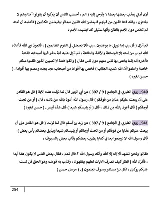 254
‫إليه‬ ‫ي‬
‫وأوح‬ ‫؟‬ ‫بعضا‬ ‫بعضها‬ ‫يعذب‬ ‫ي‬
‫ى‬
‫أمت‬ ‫أرى‬
(
‫وهم‬ ‫آمنا‬ ‫يقولوا‬ ‫أن‬ ‫كوا‬ ‫ى‬
‫يث‬ ‫أن‬ ‫الناس‬ ‫أحس‬ ، ‫الم‬
‫ا‬
‫ر‬
‫الكاذبن‬ ‫وليعلمن‬ ‫صدقوا‬ ‫الذين‬ ‫هللا‬ ‫فليعلمن‬ ‫قبلهم‬ ‫من‬ ‫الذين‬ ‫فتنا‬ ‫ولقد‬ ، ‫يفتنون‬
)
‫أمته‬ ‫أن‬ ‫فأعلمه‬
، ‫األمم‬ ‫ابتليت‬ ‫كما‬‫ستبل‬ ‫وأنها‬ ‫ى‬
‫بالفن‬ ‫األمم‬ ‫دون‬ ‫تخص‬ ‫لم‬
‫أنزل‬ ‫ثم‬
(
‫ر‬
‫الظالمن‬ ‫القوم‬ ‫ي‬
‫ف‬ ‫ي‬
‫تجعلت‬ ‫فال‬ ‫رب‬ ، ‫يوعدون‬ ‫ما‬ ‫ي‬
‫تريت‬ ‫إما‬ ‫رب‬ ‫قل‬
)
‫فأعاذه‬ ‫هللا‬ ‫ي‬
‫نت‬ ‫فتعوذ‬ ،
‫لم‬ ‫هللا‬
‫الفتنة‬ ‫أصحابه‬ ‫فيها‬ ‫حذر‬ ‫آية‬ ‫عليه‬ ‫أنزل‬ ‫ثم‬ ، ‫والطاعة‬ ‫واأللفة‬ ‫الجماعة‬ ‫إا‬ ‫أمته‬ ‫من‬‫ير‬
‫فقال‬ ‫ناس‬ ‫دون‬ ‫منهم‬ ‫ناس‬ ‫بها‬ ‫يخص‬ ‫إنما‬ ‫أنه‬ ‫ه‬‫فأخث‬
(
‫منكم‬ ‫ظلموا‬ ‫الذين‬ ‫تصين‬ ‫ا‬ ‫فتنة‬ ‫واتقوا‬
‫العقاب‬ ‫شديد‬ ‫هللا‬ ‫أن‬ ‫واعلموا‬ ‫خاصة‬
)
‫أقواما‬ ‫بها‬ ‫وعصم‬ ‫بعده‬ ‫دمحم‬ ‫أصحاب‬ ‫من‬ ‫أقواما‬ ‫بها‬ ‫فخص‬
( .
‫ه‬ ‫ر‬
‫لغث‬ ‫حسن‬
)
936
_
‫روي‬
‫الجامع‬ ‫ي‬
‫ف‬ ‫ي‬‫الطث‬
(
9
/
068
)
‫اآلية‬ ‫هذه‬ ‫نزلت‬ ‫لما‬ ‫قال‬ ‫ر‬
‫الزبث‬ ‫ي‬
‫أب‬ ‫عن‬
(
‫القادر‬ ‫هو‬ ‫قل‬
‫فوقكم‬ ‫من‬ ‫عذابا‬ ‫عليكم‬ ‫يبعث‬ ‫أن‬ ‫عل‬
)
‫قال‬ ، ‫ذلك‬ ‫من‬ ‫باهلل‬ ‫أعوذ‬ ‫هللا‬ ‫رسول‬ ‫قال‬
(
‫تحت‬ ‫من‬ ‫أو‬
‫أرجلكم‬
)
‫قال‬ ، ‫ذلك‬ ‫من‬ ‫باهلل‬ ‫أعوذ‬ ‫قال‬
(
‫شيعا‬ ‫يلبسكم‬ ‫أو‬
)
‫أيس‬ ‫هذه‬ ‫قال‬
( .
‫ه‬ ‫ر‬
‫لغث‬ ‫حسن‬
)
931
_
‫روي‬
‫الجامع‬ ‫ي‬
‫ف‬ ‫ي‬‫الطث‬
(
9
/
068
)
‫نزلت‬ ‫لما‬ ‫قال‬ ‫أسلم‬ ‫بن‬ ‫زيد‬ ‫عن‬
(
‫أن‬ ‫عل‬‫القادر‬ ‫هو‬ ‫قل‬
‫بعض‬ ‫بأس‬ ‫بعضكم‬ ‫ويذيق‬ ‫شيعا‬ ‫يلبسكم‬ ‫أو‬ ‫أرجلكم‬ ‫تحت‬ ‫من‬ ‫أو‬ ‫فوقكم‬ ‫من‬ ‫عذابا‬ ‫عليكم‬ ‫يبعث‬
)
، ‫بالسيوف‬ ‫بعض‬ ‫رقاب‬ ‫بعضكم‬ ‫ب‬‫يرص‬ ‫ا‬‫ر‬‫كفا‬‫بعدي‬ ‫ترجعوا‬ ‫ا‬ ‫هللا‬ ‫رسول‬ ‫قال‬
‫هللا‬ ‫إا‬ ‫إله‬ ‫أا‬ ‫نشهد‬ ‫ونحن‬ ‫فقالوا‬
‫أبدا‬ ‫هذا‬ ‫يكون‬ ‫ا‬ ‫الناس‬ ‫بعض‬ ‫فقال‬ ، ‫نعم‬ ‫قال‬ ‫؟‬ ‫هللا‬ ‫رسول‬ ‫وأنك‬
‫هللا‬ ‫فأنزل‬ ،
(
‫لست‬ ‫قل‬ ‫الحق‬ ‫وهو‬ ‫قومك‬ ‫به‬ ‫وكذب‬ ، ‫يفقهون‬ ‫لعلهم‬ ‫اآليات‬ ‫نرصف‬ ‫كيف‬‫انظر‬
‫تعلمون‬ ‫وسوف‬‫مستقر‬ ‫نبإ‬ ‫لكل‬ ، ‫بوكيل‬ ‫عليكم‬
( . )
‫حسن‬ ‫مرسل‬
)
 