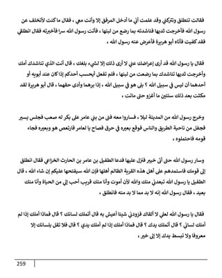 259
‫عن‬ ‫ألتخلف‬ ‫كنت‬‫ما‬ ‫فقال‬ ، ‫ي‬
‫مع‬ ‫وأنت‬ ‫إا‬ ‫المرفق‬ ‫أدخل‬ ‫ما‬ ‫ي‬
‫أب‬ ‫علمت‬ ‫وقد‬ ‫ي‬
‫كت‬ ‫ى‬
‫وتث‬ ‫تنطلق‬ ‫فقالت‬
‫ي‬
‫ى‬
‫انطلف‬ ‫فقال‬ ‫ته‬‫فأخث‬ ‫ا‬‫رس‬ ‫هللا‬ ‫رسول‬ ‫فأتت‬ ، ‫لبنها‬ ‫من‬ ‫رضع‬ ‫بما‬ ‫فناشدته‬ ‫ثديها‬ ‫فأخرجت‬ ‫هللا‬ ‫رسول‬
، ‫هللا‬ ‫رسول‬ ‫عنه‬ ‫فأعرض‬ ‫هريرة‬‫أبو‬ ‫فأتاه‬ ‫كفيت‬‫فقد‬
‫اضك‬‫ر‬‫إع‬ ‫أرى‬ ‫قد‬ ‫هللا‬ ‫رسول‬ ‫يا‬ ‫فقال‬
‫أمك‬ ‫تناشدك‬ ‫الذي‬ ‫أنت‬ ‫قال‬ ، ‫بلغك‬ ‫ء‬ ‫ي‬
‫لس‬ ‫إا‬ ‫ذلك‬ ‫أرى‬ ‫ا‬ ‫ي‬
‫عت‬
‫أو‬ ‫أبويه‬ ‫عند‬ ‫كان‬‫إذا‬ ‫أحدكم‬ ‫أيحس‬ ‫تفعل‬ ‫فلم‬ ، ‫لبنها‬ ‫من‬ ‫رضعت‬ ‫بما‬ ‫تناشدك‬ ‫ثديها‬ ‫وأخرجت‬
‫لقد‬ ‫هريرة‬ ‫أبو‬ ‫قال‬ ، ‫حقهما‬ ‫وأدى‬ ‫برهما‬ ‫إذا‬ ، ‫هللا‬ ‫سبيل‬ ‫ي‬
‫ف‬ ‫هو‬ ‫بل‬ ‫؟‬ ‫هللا‬ ‫سبيل‬ ‫ي‬
‫ف‬ ‫ليس‬ ‫أن‬ ‫أحدهما‬
‫أغزو‬ ‫ما‬ ‫ر‬
‫سنتن‬ ‫ذلك‬ ‫بعد‬ ‫مكثت‬
‫ماتت‬ ‫ى‬
‫حت‬
،
‫ر‬
‫يسث‬ ‫فجلس‬ ‫صع‬ ‫له‬ ‫بكر‬ ‫عل‬‫عامر‬ ‫ي‬
‫بت‬ ‫من‬ ‫ى‬
‫فت‬ ‫معه‬ ‫فساروا‬ ، ‫ليال‬ ‫المدينة‬ ‫من‬ ‫هللا‬ ‫رسول‬ ‫وخرج‬
‫فجاء‬ ‫ه‬ ‫ر‬
‫وبعث‬‫هو‬ ‫فارتعص‬ ‫لعامر‬ ‫يا‬ ‫فصاح‬ ‫حرق‬ ‫ي‬
‫ف‬ ‫ه‬ ‫ر‬
‫بعث‬ ‫فوقع‬ ‫والناس‬ ‫الطريق‬ ‫ناحية‬ ‫من‬ ‫فجفل‬
، ‫فاحتملوه‬ ‫قومه‬
‫عامر‬ ‫بن‬ ‫الطفيل‬ ‫فدعا‬ ‫عليها‬ ‫ل‬‫فث‬ ‫خيث‬
‫ى‬
‫أب‬ ‫ى‬
‫حت‬ ‫هللا‬ ‫رسول‬ ‫وسار‬
‫انطلق‬ ‫فقال‬ ‫ي‬
‫اع‬‫ز‬‫الخ‬ ‫الحارث‬ ‫بن‬
‫قال‬ ، ‫هللا‬ ‫شاء‬ ‫إن‬ ‫عليكم‬ ‫سيفتحها‬ ‫هللا‬ ‫فإن‬ ‫أهلها‬ ‫الظالم‬ ‫القرية‬ ‫هذه‬ ‫أهل‬ ‫عل‬ ‫فاستمدهم‬ ‫قومك‬ ‫إل‬
‫منك‬ ‫وأنا‬ ‫الحياة‬ ‫من‬ ‫ي‬
‫إل‬ ‫أح‬ ‫قري‬ ‫منك‬ ‫وأنا‬ ‫أموت‬ ‫ألن‬ ‫وهللا‬ ‫منك‬ ‫ي‬
‫تبعدب‬ ‫هللا‬ ‫رسول‬ ‫يا‬ ‫الطفيل‬
‫فا‬ ‫منه‬ ‫بد‬ ‫ا‬ ‫مما‬ ‫بد‬ ‫ا‬ ‫إنه‬ ‫هللا‬ ‫رسول‬ ‫فقال‬ ، ‫بعيد‬
، ‫نطلق‬
‫لم‬ ‫إذا‬ ‫أملك‬ ‫فماذا‬ ‫قال‬ ‫؟‬ ‫لسانك‬ ‫أتملك‬ ‫قال‬ ‫به‬ ‫أعيش‬ ‫شيئا‬ ‫ي‬
‫فزودب‬ ‫ألقاك‬ ‫ا‬ ‫ي‬
‫لعل‬ ‫هللا‬ ‫رسول‬ ‫يا‬ ‫فقال‬
‫إا‬ ‫بلسانك‬ ‫تقل‬ ‫فال‬ ‫قال‬ ‫؟‬ ‫يدي‬ ‫أملك‬ ‫لم‬ ‫إذا‬ ‫أملك‬ ‫فماذا‬ ‫قال‬ ‫؟‬ ‫يدك‬ ‫أتملك‬ ‫قال‬ ‫؟‬ ‫ي‬
‫لساب‬ ‫أملك‬
، ‫ر‬
‫خث‬ ‫إل‬ ‫إا‬ ‫يدك‬ ‫تبسط‬ ‫وا‬ ‫معروفا‬
 