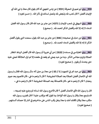 261
989
_
‫روي‬
‫المعرفة‬ ‫ي‬
‫ف‬ ‫نعيم‬ ‫أبو‬
(
989
)
‫ال‬ ‫إياس‬ ‫عن‬
‫أي‬ ‫هللا‬ ‫ي‬
‫نت‬ ‫يا‬ ‫معاذ‬ ‫قال‬ ‫يقول‬ ‫كان‬‫أنه‬ ‫ي‬
‫جهت‬
‫هللا‬‫ذكر‬ ‫ي‬
‫ف‬ ‫لسانك‬ ‫وتعمل‬ ‫هلل‬ ‫وتبغض‬ ‫هلل‬ ‫تح‬ ‫قال‬ ‫؟‬ ‫أفضل‬ ‫اإليمان‬
( .
‫ه‬ ‫ر‬
‫لغث‬ ‫حسن‬
)
906
_
‫روي‬
‫اإليمان‬ ‫شع‬ ‫ي‬
‫ف‬ ‫ي‬
‫ى‬
‫البيهف‬
(
3081
)
‫أفضل‬ ‫هللا‬ ‫رسول‬ ‫قال‬ ‫قال‬ ‫هللا‬ ‫عبد‬ ‫بن‬ ‫جابر‬ ‫عن‬
‫هلل‬ ‫الحمد‬ ‫الذكر‬ ‫وأفضل‬ ‫هللا‬ ‫إا‬ ‫إله‬ ‫ا‬ ‫الدعاء‬
( .
‫صح‬
‫يح‬
)
901
_
‫روي‬
‫صحيحه‬ ‫ي‬
‫ف‬ ‫حبان‬ ‫ابن‬
(
730
)
‫أفضل‬ ‫يقول‬ ‫ي‬
‫النت‬ ‫سمعت‬ ‫يقول‬ ‫هللا‬ ‫عبد‬ ‫بن‬ ‫جابر‬ ‫عن‬
‫هلل‬ ‫الحمد‬ ‫الدعاء‬ ‫وأفضل‬ ‫هللا‬ ‫إا‬ ‫إله‬ ‫ا‬‫الذكر‬
( .
‫صحيح‬
)
908
_
‫روي‬
‫مسنده‬ ‫ي‬
‫ف‬ ‫ي‬
‫الطيالس‬
(
8008
)
‫انتظار‬ ‫الرباط‬ ‫أفضل‬ ‫قال‬ ‫هللا‬ ‫رسول‬ ‫أن‬ ‫هريرة‬ ‫ي‬
‫أب‬ ‫عن‬
‫عليه‬ ‫ي‬
‫تصل‬ ‫المالئكة‬ ‫تزل‬ ‫لم‬ ‫إا‬ ‫مقعده‬ ‫ي‬
‫ف‬ ‫يقعد‬ ‫ثم‬ ‫ي‬
‫يصل‬ ‫عبد‬ ‫من‬ ‫وما‬ ،‫الذكر‬ ‫مجالس‬ ‫ولزوم‬ ‫الصالة‬
‫يقوم‬ ‫أو‬ ‫يحدث‬ ‫ى‬
‫حت‬
( .
‫ه‬ ‫ر‬
‫لغث‬ ‫صحيح‬
)
900
_
‫روي‬
‫التمهيد‬ ‫ي‬
‫ف‬ ‫الث‬ ‫عبد‬ ‫ابن‬
(
8
/
08
)
‫رسول‬ ‫يا‬ ‫فقال‬ ‫هللا‬ ‫رسول‬ ‫سأل‬ ‫أنه‬ ‫جبل‬ ‫بن‬ ‫معاذ‬ ‫عن‬
‫صوم‬ ‫بعد‬ ‫فالصوم‬ ‫قال‬ ، ‫ي‬
‫ه‬ ‫ما‬ ‫ونعم‬ ‫ا‬ ‫قال‬ ‫؟‬ ‫المفروضة‬ ‫الصالة‬ ‫بعد‬ ‫الصالة‬ ‫أفضل‬ ‫األعمال‬ ‫أي‬ ‫هللا‬
‫ي‬
‫ه‬ ‫ما‬ ‫ونعم‬ ‫ا‬ ‫قال‬ ‫؟‬ ‫المفروضة‬ ‫الصدقة‬ ‫بعد‬ ‫فالصدقة‬ ‫قال‬ ،‫هو‬ ‫ما‬ ‫ونعم‬ ‫ا‬ ‫قال‬ ‫؟‬ ‫رمضان‬
،
‫ق‬
، ‫إصبعه‬ ‫عليه‬ ‫وضع‬ ‫ثم‬ ‫لسانه‬ ‫هللا‬ ‫رسول‬ ‫فأخرج‬ ‫قال‬ ‫؟‬ ‫أفضل‬ ‫األعمال‬ ‫فأي‬ ‫هللا‬ ‫رسول‬ ‫يا‬ ‫ال‬
‫هللا‬ ‫رسول‬ ‫ب‬‫فرص‬ ‫قال‬ ‫؟‬ ‫علينا‬ ‫ويكت‬ ‫كله‬‫نقول‬ ‫بما‬ ‫أنؤاخذ‬ ‫هللا‬ ‫رسول‬ ‫يا‬ ‫وقال‬ ‫معاذ‬ ‫جع‬ ‫ى‬
‫فاسث‬
‫ألسنتهم‬ ‫حصائد‬ ‫إا‬ ‫النار‬ ‫ي‬
‫ف‬ ‫مناخرهم‬ ‫عل‬ ‫الناس‬ ‫يك‬ ‫وهل‬ ‫معاذ‬ ‫يا‬ ‫أمك‬ ‫ثكلتك‬ ‫وقال‬ ‫معاذ‬ ‫منك‬
.
(
‫ص‬
‫ه‬ ‫ر‬
‫لغث‬ ‫حيح‬
)
 