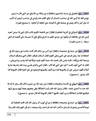 275
1618
_
‫روي‬
‫ر‬
‫الشامين‬ ‫مسند‬ ‫ي‬
‫ف‬ ‫ي‬
‫اب‬‫الطث‬
(
8309
)
‫مرض‬ ‫ما‬ ‫قال‬ ‫ي‬
‫النت‬ ‫عن‬ ‫األسقع‬ ‫بن‬ ‫واثلة‬ ‫عن‬
‫ا‬ ‫صاح‬ ‫إل‬ ‫وأوح‬ ‫عنه‬ ‫القلم‬ ‫ارفع‬ ‫أن‬ ‫الشمال‬ ‫صاح‬ ‫إل‬ ‫هللا‬ ‫أوح‬ ‫إا‬ ‫قط‬ ‫مؤمن‬
‫اكت‬ ‫أن‬ ‫ر‬
‫ليمن‬
‫أعافيه‬ ‫أو‬ ‫أطلقه‬ ‫ى‬
‫حت‬ ‫قيدته‬ ‫أنا‬ ‫ي‬
‫فإب‬ ‫صحته‬ ‫ي‬
‫ف‬ ‫يعمل‬ ‫كان‬‫ما‬ ‫أجر‬ ‫مثل‬ ‫له‬
( .
‫ه‬ ‫ر‬
‫لغث‬ ‫صحيح‬
)
1617
_
‫روي‬
‫الطاهرة‬ ‫الذرية‬ ‫ي‬
‫ف‬ ‫ي‬
‫الدواب‬
(
197
)
‫العبد‬ ‫مرض‬ ‫إذا‬ ‫ي‬
‫النت‬ ‫قال‬ ‫قالت‬ ‫ى‬‫الكث‬ ‫فاطمة‬ ‫عن‬
‫ي‬
‫فإب‬ ‫ي‬
‫ى‬
‫وثاف‬ ‫ي‬
‫ف‬ ‫دام‬ ‫ما‬ ‫القلم‬ ‫عبدي‬ ‫عن‬ ‫ارفعوا‬ ‫أن‬ ‫مالئكته‬ ‫إل‬ ‫هللا‬ ‫أوح‬
‫ي‬
‫أخل‬ ‫أو‬ ‫أقبضه‬ ‫ى‬
‫حت‬ ‫حبسته‬ ‫أنا‬
‫سبيله‬
( .
‫ه‬ ‫ر‬
‫لغث‬ ‫حسن‬
)
1619
_
‫روي‬
‫صحيحه‬ ‫ي‬
‫ف‬ ‫حبان‬ ‫ابن‬
(
738
)
‫ي‬
‫ف‬ ‫هللا‬ ‫رسول‬ ‫مع‬ ‫جالسا‬ ‫كنت‬‫قال‬ ‫مالك‬ ‫بن‬ ‫أنس‬ ‫عن‬
‫السالم‬ ‫وعليكم‬ ‫ي‬
‫النت‬ ‫فقال‬ ، ‫عليكم‬ ‫السالم‬ ‫فقال‬ ‫القوم‬ ‫وعل‬ ‫ي‬
‫النت‬ ‫عل‬ ‫فسلم‬ ‫رجل‬ ‫جاء‬ ‫إذ‬ ‫الحلقة‬
‫قال‬ ‫جلس‬ ‫فلما‬ ، ‫كاته‬
‫وبر‬ ‫هللا‬ ‫ورحمة‬
، ‫ويرض‬ ‫ربنا‬ ‫يح‬ ‫كما‬‫فيه‬ ‫كا‬
‫مبار‬ ‫طيبا‬ ‫ا‬ ‫ر‬
‫كثث‬‫حمدا‬ ‫هلل‬ ‫الحمد‬
‫ة‬‫عس‬ ‫ابتدرها‬ ‫لقد‬ ‫بيده‬ ‫ي‬
‫نفس‬ ‫والذي‬ ‫ي‬
‫النت‬ ‫فقال‬ ، ‫قال‬ ‫كما‬ ‫ي‬
‫النت‬ ‫عل‬ ‫فرد‬ ‫؟‬ ‫قلت‬ ‫كيف‬ ‫ي‬
‫النت‬ ‫له‬ ‫فقال‬
‫كما‬‫اكتبوها‬ ‫فقال‬ ‫العزة‬ ‫ذي‬ ‫إل‬ ‫فرجعوه‬ ‫يكتبونها‬ ‫كيف‬‫دروا‬ ‫فما‬ ‫يكتبوها‬ ‫أن‬ ‫عل‬ ‫حريص‬ ‫كلهم‬‫أمالك‬
‫عبدي‬ ‫قال‬
( .
‫صحي‬
‫ح‬
)
1686
_
‫روي‬
‫والصفات‬ ‫األسماء‬ ‫ي‬
‫ف‬ ‫ي‬
‫ى‬
‫البيهف‬
(
887
)
‫إا‬ ‫إله‬ ‫ا‬ ‫رجل‬ ‫قال‬ ‫قال‬ ‫ما‬ ‫عمرو‬ ‫بن‬ ‫هللا‬ ‫عبد‬ ‫عن‬
‫إليها‬ ‫يسبق‬ ‫أيهم‬ ‫بعضا‬ ‫بعضهم‬ ‫ى‬
‫يلف‬ ‫المالئكة‬ ‫أيت‬‫ر‬ ‫لقد‬ ‫هللا‬ ‫رسول‬ ‫فقال‬ ، ‫علمه‬ ‫أحض‬ ‫ما‬ ‫عدد‬ ‫هللا‬
‫عبدي‬ ‫قال‬ ‫كما‬‫اكتبوها‬ ‫فقال‬ ‫؟‬ ‫نكتبها‬ ‫كيف‬‫رب‬ ‫يا‬ ‫المالئكة‬ ‫فقالت‬ ‫فيكتبها‬
.
(
‫صحيح‬
)
1681
_
‫روي‬
‫صحيحه‬ ‫ي‬
‫ف‬ ‫حبان‬ ‫ابن‬
(
3636
)
‫ثم‬ ‫الخطبة‬ ‫اكتم‬ ‫قال‬ ‫هللا‬ ‫رسول‬ ‫أن‬ ‫أيوب‬ ‫ي‬
‫أب‬ ‫عن‬
‫وا‬‫تقدر‬ ‫إنك‬ ‫اللهم‬ ‫قل‬ ‫ثم‬ ، ‫ومجده‬ ‫ربك‬ ‫احمد‬ ‫ثم‬ ‫لك‬ ‫هللا‬ ‫كت‬‫ما‬ ‫صل‬ ‫ثم‬ ‫وضوءك‬ ‫فأحسن‬ ‫توضأ‬
 